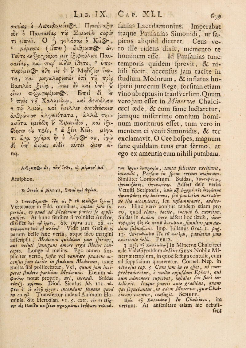 <τανία£ o Adx&hyμονι(@ρ. Προσιτήν oZv ο Παυσανίας τω Σιμωνίδη σοφόν τι timiν. ο .3 •γιΧασας ο Κζι&* , 1 μίμνψο (ιιτνιν) αν$ραιφ@« ωκ Τούτο ι^ρνιμα μιν ζζιφαυΜσί Παυ* σανίας3 και σταρ oufrev e^ero, 2 xjtco- τυφίμίν®* yfy u$ τ ? έρω¬ τα, και μιγαλοφροναν Ιση τη 'tfpcs Βασιλέα ^edec , ίσ«$ ίέ και υττο % οίνου &τ^μ.φζρομζν®. Ε^ττβί is 'yy 3 στρο£ τνΓ Χαλχιοίχω, καί <$&7ϊαΚα& Λ τ£ λιμω, καί e^aeAAey ατπο§νν\σχ.ΐΜ ανθρώπων αλγ&νοτατα , αλλά, τ^νι- καυτα βμννι<&η V Σιμωνίδου , καί e£e- Cinergy eis τ^Λ, * <2 £gve Ke7g> μέγα τι αζβc ΎρΖμα ψ ο λογσα, έγω Jg υ7Γ ayoia^ oudgy aursy apojy ei· YCCj, Αν§ξ*)ν®* vi i τ5t’ ’/σ*9·<, »§ μίμννχτ’ ste*. Antiphon. E* 3-V)J7l{ « βίλππ , $-V)}7U V£4 φξΟΨΗ. 2 Υ7Τΰ7νφύμίν(&> qhj &ς T rS Μ πρίζαν i^MTxPj Vertebatur in Edd. omnibus, captus jam fu- perbia, eo #7 Medorum partes fe appli- cuiffet. At hunc fenfum fi voluiflet Audior, dixi flet 7zJ* tpairi. Sic fupra ni. 2§. t*- •ηψα/ίίίνοξ tTs) rtS π-λέπΐ Vidit jam Geflierus parum belle hsec verfa, atque ideo margini adfcripfit , Medicum quiddam jam fptrans, aut veluti fumigans amore erga Medos con¬ cepto. Longe id melius. Ego tamen fim- pliciter verto, faflu vel vanitate quadam ae¬ ce nfus jam tacite in fludium Medorum, unde multa fibi pollicebatur. Vel, quum jam inci¬ peret fludere partibus Medorum. Etenim W- QirSctj notat proprie, uri, incendi. Suidas rvpsji tyje-ntj. Diod. Siculus lib. III. t»- φασ% t cit> avrij β>ξΐτν, incendunt foenum quod in ea eft. Transfertur inde ad Animum Ho¬ minis. Sic Herodian. vi. y. extr. ™ n ηίξ- #>j» «s ιλνί^Λ μαζαΐΜ jrξχγμάτων ίτνφνη τκλιχίί- fani as Lacedasmonius. Imocrabat itaque Paufanias Simonidi, utfa- piens aliquid diceret. Ceus ve¬ ro ille ridens dixit, memento te hominem eile. Id Paufanias tunc temporis quidem fprevit, & ni¬ hili fecit, accenfus jam tacite in ibidium Medorum , & inflatus ho- fpitii jure cum Rege, forfitan etiam vino abreptus in tranfverfum.Quum vero jam eilet in Minervce Chalci- oeci xde, & cum fame lunaretur, jamque mi ferri me omnium homi¬ num moriturus eilet, tum vero in mentem ei venit Simonidis, & ter exclamavit, O Cee hofpcs, magnum fane quiddam tuus erat fermo, at ego ex amentia eum nihili putabam. vm ΐξγαιι \vzr^otyl<&, tanta felicitas excitavit 5 incendit, Perfam in fpem rerum majorum„ Similiter Compofitum. Suidas, Υ^οτνφ^^, χζζοκηζΰτνίζ) \Wejc^ojs. Adfert dein verba Vetufti Scriptoris, and* κζ β&χν τ?5 hnyfaας χζζο'τυφνντ,ζ 7%$ ακχοντΜς, fed paulatim narratio¬ ne illa accendente, feu inflammante, audito¬ res. Hinc vero ponitur tandem etiam pro eo, quod clam, tacite, incipit & exoritur. Suidas in eadem voce adfert hoc fenfu, \hvo- τνφομίνν rjJJ dx TroPkQ dvc-fiveta }flmultas jam du- dum fubnafcens. Imp. Julianus Orat. i. pag. 13. χζτιτυφομίνν yfo tS πολίμν, paulatim jawi exoriente bello. PeriZ. 3 0^05 f i Χχλχίοίχω] In Minervae Chalciceci i3ede.VideGyraldumieZ)/Vj-.GESN.Nobile Mi- nerv x templum, in quod fe fuga contulit, cum ad fupplicium quaereretur. Cornei. Nep. in vita ejus cap. f Cum jam in eo effet, ut com- prehenderetur, e vultu cujufdam Ephori, qui eum admonere cupiebat, infidias fibi fieri in¬ tellexit. Itaque paucis ante gradibus, quam ,qui fiequebantur, in ce dem Minervce, qu<£ Chal¬ cioecus vocatur, confugit. ScHEFF. Πρ«'$ τίί XctXxiclxa) ] /# Chalcioeco, ita vertunt. At aufcultare etiam hic debuii- fent