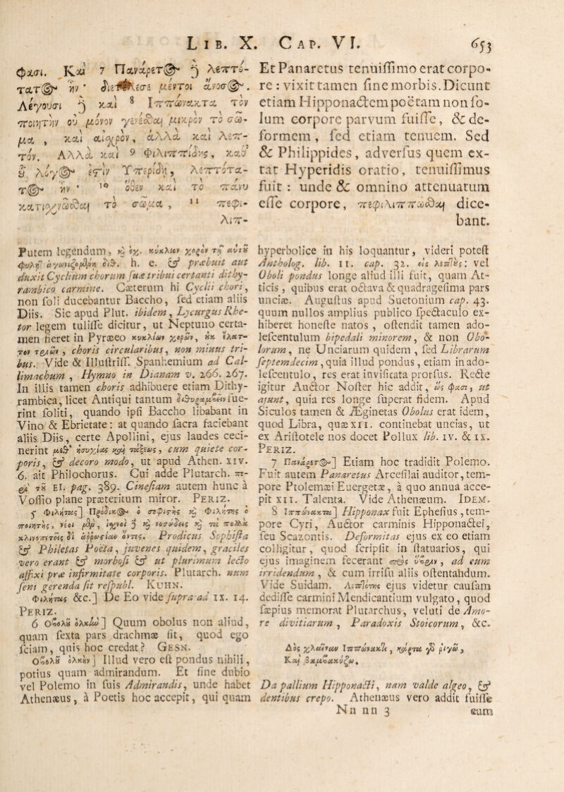 L ι β. X. C a τ>. V L ^53 Cpx<T(. KM' 7 Πχνίριτ@τ 3 λ^τττώ- τ&τ®* >iv ' ίί2ΐΦν^3 μέντοι ανοσ@*. Λβγουσι 5 *α! 8 Ι'7Τ7Γ«νακ,τα τδν ττοί^τ^ν ου μονον ysysc^cq μικρό/ tq c θύ¬ μα , Jtccl Λΐ^ρον, άλλο. χαι As^?’- τον. Αλλα- κ.α! 9 ΦιλιτΤ'ττί^, κ,αδ’ s Aoy©* ^ X-TrepfJVi, λέπτοτΛ- T@,J *ίν · 10 ο6βν χα* τδ 'TT-ccvv το ' σαμα , 11 οτ3(pi- λιτ- Et Panaretus teniiiffimo erat corpo¬ re : vixit tamen fine morbis.Dicunt etiam H i pponad:em poetam nonfb- ium corpore parvum i ai ile, & de¬ formem , fed etiam tenuem. Sed & Phiiippides, adverfus quem ex- tat Hyperidis oratio, tenui ili mus fuit : unde & omnino attenuatum efle corpore, '7re(pi\i7r7raxQ&i dice¬ bant. putem legendum, Q. kvkMcv rp <«ί?2 ^y>.y αγβηιξ»$* λλ h. e. et' praebuit aut duxit Cycitum chorum feta tribui certanti dithy¬ rambico carmine. C ceterum hi Cycli; chori, non foli ducebantur Baccho, fed etiam aliis Diis. Sic apud Plut. ibidem, Lycurgus Rhe¬ tor legem tulifle dicitur, ut Neptuno certa¬ men fieret in Pyraeeo κυκλίαν χορών, hy txeer- rey τ&λων, choris circularibus, #07* mimis tri¬ bus. Vide & IlluftrifT. Spanhemium W Cal¬ limachum , Hymno in Dianam v. 266. 267. In illis tamen choris adhibuere etiam .Dithy¬ rambica, licet Antiqui tantum fue¬ rint foliti, quando ipfi Baccho libabant in Vino & Ebrietate: at quando facra faciebant aliis Diis, certe Apollini, ejus laudes ceci¬ nerint jWiS·* jjavyjots yff rm\iu<s, quiete cor¬ poris , b3 »W<?, ut apud Athen. xiv. 6. ait Philochorus. Cui adde Plutarch. srr- e/J tS ei. pag. 389. Cinefiam autem hunc a Voffio plane praeteritum miror. Periz. q Φιλήτας^ Πξο$ΐχ(&· ο ατψιτνις Ttj Φιλντης ο ποιητές, νίοι βμ, \%vdt 'j vocrbLei? Kj ru πo^k χλ<νβΓ/τίtkj upps$riou> οντΐς. Prodicus Sophifla & Philetas Poeta, juvenes quidem, graciles •vero erant b3 morboji b3 ut plurimum leclo affixi prae infirmitate corporis. Plutarch. num [em gerenda fit refpubl. KlJHN. Φ(λ«τ«5 &c.] De Eo vide fitpra ad xx. 14. Periz. 6 ο£ολS ολκΑΙ] Quum obolus non aliud, quam fexta pars drachmas iit, quod ego fciam, quis hoc credat? Gesn. Οοδλ» βλ^ν] Illud vero eft pondus nihili , potius quam admirandum. Et fine dubio vel Polemo in Dais Admirandis, unde habet Athenaeus, a Poetis hoc accepit, qui quam hyperbolice in his loquantur, videri poteft Antholog. lib. 11. cap. 32. «e Aswl&s: vel Oboli pondus longe aliud illi fuit, quam At¬ ticis j quibus erat o&ava&quadragefima pars unciae. Auguftus apud Suetonium cap. 43. quum nullos amplius publico fpedtaculo ex¬ hiberet honefte natos , offendit tamen ado- lefcentulum bipedali minorem, <& non Obo¬ lorum, ne Unciarum quidem , fed Librarum feptemdecim, quia illud pondus, etiam inado- lefcentulo, res erat invificata prorfus. Re&e igitur Audior Nofter hic addit, ας $a<nj ut ajunt, quia res longe fuperat fidem. Apud Siculos tamen & iEginetas Obolus erat idem, quod Libra, quaexn. continebat uncias, ut ex Arillotele nos docet Pollux lib. iv. & ix. Periz. 7 πΛίΛξ%τ<&~\ Etiam hoc tradidit Polemo. Fuit autem Panaretus Arcefilai auditor,tem¬ pore Ptolemaei Euergetae, a quo annua acce¬ pit xn. Talenta. Vide Athenaeum. Idem, 8 J^?rbaciz7znj Hipponax fuit Ephefius, tem¬ pore Cyri, Auctor carminis Plipponadlei, feu Scazontis. Deformitas ejus ex eo etiam colligitur, quod fcripfit in iiatuarios, qui ejus imaginem fecerant ^5 vZ&n, ad eum irridendum , & cum irrifu aliis oftentandum. Vide Suidam. Ai-AUm ejus videtur caufam dediffe carmini Mendicantium vulgato, quod fsepius memorat Plutarclius-, veluti de Amo¬ re divitiarum , Paradoxis Stoicorum, &C> Αοζ yPcCticM IzrzfLaxili, xfipTU ftya Kά} βχμζακύζύ). Da pallium HipponaCti, nam valde algeo 7 & dentibus crepo. Athenaeus vero addit fuiife Nn nn 3 eum