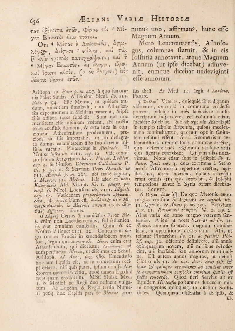 των βζνι&οντα Ιταν, φίσΛ$ τον 3 Me- yoiv Ενι&ντον ύvcq τούτον· On ^ Μίταν o Aeuχ,ονοαυς, &<rpo- T^-Oy^g* , cHV^yyj^i ^ Tct? 'J ί}λί& TpQrtcis KCLTiy£p^\/CLTG 3 &&I T 6 Msyctv Ε^Λυτον> ως iMyiv, wpw 3 jcot! ’e<pct*ro Αυτό/, (7 ως 'iMyiv 3) eyos Mqvtcc eiKoanv ετών. Ariftoph. H P^<? p. m. 407. a quo fua om¬ nia habet Suidas, & Diodor. Sicul. Ub. ni. j3*K p. 94. Hic Meton, ut quidam tra¬ dunt, amentiam iimulavit, cum Atnenien- fes expeditionem ili Siciliam pararent, &ipie Xnis sedibus faces fubdidit. Sunt qui non mentitum effe infantam volunt, fed nodtu clam exuifiiTe domum, & orta luce in con¬ cionem Athenieniium prodeuntem , pre¬ cibus ab illis impetraiTe, ut ob deflagra¬ tae domus calamitatem filio fuo daretur mi- litiae vacatio. Plutarchus in Alcibiade. Et No iter infra hb. xiii. cap. 12. vide omni¬ no Janum Rutgerfiuin Ub. v. fariar. Ledion. cap. 4. & Simiam Chronicon Catholicum P. iv. p. 47. ut & Servium Petri Danielis in ili. JEneid. p· m. 283· ubi male legitur, a Mentore pro Metone. His adde ex notis Konigianis Aid. Manut. Ub. 1. qucefit. per epifi? 6. Micol. Loenfem Ub. vm. Mifcell. cap. 22. Vaticanam proverbiorum appendi¬ cem , ubi proverbium eft. Ας r Me- dvicwTQv. in Metonis annum (i. e. diu¬ tius) differre. KuHN. ο Λ&κνν] Certus & manifeftus Error. Me¬ to enim non Lacedaemonius, fed Athenien- fis erat omnium confenfu. Quin & ex Noftro id liquet xiii. 12. Concurrunt er¬ go omnes Eruditi in emendationem hujus loci, leguntque Λίυκοναόύς. Ανι^ος enim erat Athenieniium, qui dicebatur Αζνχόνοιον: ad eum pertinebat Meton, ut difcimus ex Schol. Ariftoph. ad Aves, pag. s 89. Emendatio hsectam liquida eft, at in contextum reci¬ pi debeat, nifi quis putet, i pium erraiie A11- dtorem memoriae vitio, quod tamen Ego hic neutiquam crediderim. MSti Sluisk. Med. 1. & Mediol. ac Regii duo retinent vulga¬ tum. AbLugdun. & Regio tertio Nume¬ ri 3064. haec Capitis pars de Metone pror- minus uno , affirmans, hunc eiTe Magnum Annum. Meto Leuconoeenfis, Aftrolo- gus, columnas ilatuit, & in eis folftitia annotavit, atque Magnum Annum (ut ipfe dicebat) adinve- nit, eumque dicebat undeviginti eiTe annorum. fus abeft. At Med. 11. legit £ Aaxewr. Periz. f Στ^] Veteres, quicquid fcitudignum videbatur, quicquid in commune prodeile poterat, publice in aereis lapideisve tabulis defcriptum fufpendere, vel columnis etiam incidere folebant. Sic ab aegrotis iEfculapii in templo tabula fufpenfae, quibus medica¬ mina continebantur, quorum ope in fanita- tem reftituti eflent» Sic a Geometris in ce- lebratiffimis urbium locis columnae eredlae, quae defcriptiones regionum aliafque artis ejus figuras referebant. Ut jam alias nota¬ vimus. Notas etiam funt in Jofephi lib. 1. Antiq. Jud. cap. 3. duae columnae a Setho primo Aftronomiae repertore eredtae, lapi¬ dea una, altera lateritia , quibus infcripta erant omnis artis ejus praecepta, & Jofephi temporibus adhuc in Syria extare diceban¬ tur. SCHEFF. 6 Miyct* c*ieu/r*v] De quo Metonis anno magno confule Scaligerum de emend. lib. 11. Gyrald. de Annis p. m. 5-50. Petavium Par. 11. Rationarii tempor. lib. 1. cap. 2. Alias variae de anno magno veterum fen- tentiae. Aliqui ut notat Servius ad Ub. m. JEneid. annum folarem, magnum nomina¬ bant, in oppoiitione lunaris anni. Alii, ut teftatur Plutarchus lib. 11. de placitis Phi- lof. cap. 32. odlennio definivere, alii annis quinquaginta novem, alii millibus odlode- cim, alii ineffabili feie annorum multitudi¬ ne. Eft autem annus magnus, ut definit Cicero lib. 11. de nat. deor. cum folis & lun.e & quinque errantium ad eandem inter Je comparationem confedis omnium [patiis efl fada converfio. Quod fieri Servius ait ex Ejufdem Hortenfio poft annos duodecim mil¬ le nongentos quinquaginta quatuor Solfti- tiales. Quanquam diilentiat a fe ipfo, & lib.