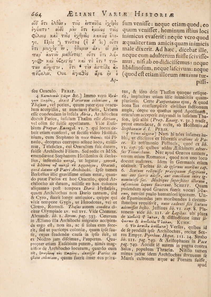 ouQ* οτι ιΑθ®ν > τοις Ινταν3α Ιχθρο$ Ιγίπτο * ouJg ΰΤί ομοίως τους ζρίλονς tccl) τους εχθρούς κ,αχως *ί\ε· yi. Προς ^ τουτοις (η ^ ιο>) ούτε οτι μοιχος τιν , vjiufitv &ν > ίϊ μνι νΐαρ αυτόν μαβοντες ’ ούτε οτι λα* yv@« κα\ υζ&τν\ζ' καί το en * του* T&y aiyjroν , ο π 6 tjjv ασττίία i- ‘sreSaAev. Ουκ αγαθός ίρχ ψ ο Αρ- feu Oraculo. Periz. 4 Kxtuxwm iιάξ*ν &c.] Immo vero ν#Λ Πα&ίχϊ, duxit Pariorum coloniam , /# Thafum, vel potius, quum pater ejus oracu¬ lum accepiifet, ut nunciaret Pariis, Urbem e fle condendam in infula Aeria, Archilochiis docuit Parios, infulam Thafon efle Aeriam, vel olim fic fu i ile appellatam. Vide Eufe- bium Pr<epar. Euangel. vi. 7. qui locus de¬ buit etiam conferri, ut fecifle video Holiiei- nium, cum Stephano in zwe ubi PP nedo, deceptus corrupto adhuc loco, exilii- mat, Teleficlea, cui Oraculum fuic datum, fuifle Archilochi Filium. Sed rede ex MSS. emendarunt Stephanum Holftenius & Berke- lies, inferendo πατ/i, ut legatur, χρνσ-μν, τ2 fro&ivrog rd vrctT^}. rS Αξχ,ιλόχ,ον, Oraculi, quod datum efl Patri Archilochi. Ipfe tamen Berkelius illic graviifime etiam errat, quan¬ do putat Parios ex hoc Oraculo, quod Ar¬ chilocho ait datum, miiiife eo hos colonos aliquanto poft tempora Darii Hyflafpis, quum Archilochus non Dario tantum, fed & Cyro, fuerit longe antiquior, quippe qui vixit tempore Gygis, ut Herodotus, vel ut Cicero, Romuli. Thafus autem condita di¬ citur Olympiade xv. vel xvi. Vide Clement. Alexandr. lib. 1. Strom. pag. 333. Ceterum in fEiiano illa Archilochi migratio accipien¬ da ergo efl, iion ita, ac li folus eam fece¬ rit, fed ut particeps colonice, quam ipfefua- fit, cujus fuadendae caufa in ipfo fuit, ut ex Moilro jam difcimus, Paupertas. Qua¬ propter etiam Eufebium putem, nimis mag¬ nifice de Archilocho locutum, quando eum ait, |svxyiie-aj τχς 11*6/0*5, duxi/je Parios tn iflam coloniam, quum fuerit inter eos priva- ium veniiTe: neque etiam quod, eo quum veniiTet, hominum iftius loci inimicus evaferit: neque vero quod aequaliter tam amicis quam inimicis male dixerit. Ad hxc , dicebat ille, neque eum adulterum fuiilefcivifTe- mus, nifi ab eo didicilfemus: neque libidinoium, neque lafcivum: neque (quod eft etiam iliorum omnium tur· piffi- tus, & ideo dein Thafon quoque relique¬ rit, implicitus etiam illic inimicitiis quam- plurimis. Certe Paupertatem ejus, & quod bona Tua confumpferit civilibus fadlionum nugis, deque eo queflus apud Apollinem oraculum acceperit migrandi in infulam Tha- ion, ipfe alibi (Prap. Ernng. v. 31.) tradit prout emendatur, & redte, ab Holitenio^ Stephanum d. I. Periz. . 5* Nam hi tales infamesha- biii, ut difcimus ex Ifocratis oratione de Pa¬ ce. Et teilimonio Pollucis, quod ex lib. vi. cap. 36. quibus addas iEfchinem adver- fus Timarchum. Nec apud Graecos tantum 3 verum etiam Romanos, quod non uno loco docent sudores. Idem in Germanis etiam obtinuit. Tacitus lib. de ipforum moribus cap. 6. Scutum reliqui/e praecipuum flagitium nec aut /acres adejje, aut concilium inire ig¬ nominio/ fas. Multique fuperftites illorum infamiam laqueo finierunt. ScHEFF. Quam pudendum apud Grsecos fuerit vocari fifx- ™v> nemini paulo humaniori ignotum. Un- o.e Epaminondas jam moribundus a circum¬ flantibus requiiivit, num cadenti fibi fcutum ademiffet hofiis. Juflinus lib. vi. cap. 8. Pla¬ tonem vide lib. XII. de Legibus, ubi plura de τ οπλαν, & diftin&ione inter p/- fc&cTTnv & X7tt)QoX(cc ύ οτΰλ&ν, KuHN. 6» T«v uvr&ctXiv'] Verfus, quibus id de fe prodidit ipfe Archilochus, recitat Sex¬ tus Empyr. Pyrrhon. Hypot. 111. 24. Strabo ho. XII. pag. 749. & Ariftophanes in Pace pag. 749. Accidit id autem in pugna contra oaios, populum Thraci®. Nihilo tamen minus jadlat idem Archilochus ilrenuum ie Martis cultorem aeque ac Poetam fuiifekJ apud
