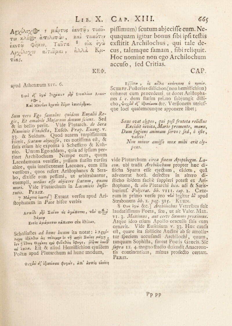 piiliffiUffi) fciitum abjeci ile cum. Ne¬ quaquam igitur bonus fibi ipfi teftis exilitit Archilochus, qui tale de¬ cus, talemque famam , fibi reliquit. Hoc nomine non ego Archilochum accufo, icd Critias. CAP. apud Athenxumxiv. 6. 4’ b/d fBfi EKwxr JUct} WUTta* Pdpoy Sum vero Ego famulus quidem Enyalii Re- ais Et amabile Majarum donum fciens. Sed % in bello periit. Vide Plutarch. de Sera Numinis FindUta, Eufeb. Prcep. Euang.v. a,, & Suidam. Quod autem # turpiffimum fuerit, fciitum abjecti]e, res notiflima eu , & latis etiam hic expolita a Scheftero & Kuli¬ nio. Unum Ego addam, quia ad ipfum per¬ tinet Archilochum- Nempe eum, quum Lacedaemona ventilet, juffum ftatim rurfus abire, quia intellexerant Lacones, eum illis verfibus, quos refert Ariftophanes & Stra¬ bo, dixiiie rem peffimi, ut arbitrabantur, exempli, melius effe abjicere [cutum, quam mori. Vide Plutarchum in Laconicis Inflt- tutis. PeriZ. . · y ΜΛξτνζ j Extant vetius apuu Ari- ftophanem in Pace hifce verbis fhj/ Ή5 (C^Ot^iTKj 3 A/) ‘zelfyy Eyrcs Upa ρητόν KiXhutw mv. Scholiaftes ad hunc locum ita notat : « Αξχ,Ι- λο^ζ 2|«λ3·2ν «s 70)Asyt^v b τγ 'Zpip? ραχ,η ^ trfjiSvos 0 ρ4γ.να hc/j\ φθοράς ilpvye, ρ/ψ«ί έΛ0ίί ^ ^a*. Elt & aliud Hemiftichion ejufdem Poetae apud Plutarchum ad hunc modum, Ep {ίΤΜ , va ctv$tg κηpopeq & yg.Y.la. ScHEFF.Poilerius diftichonfnon hemiftichion) cohaeret cum praecedenti, ut docet Ariftopha¬ nes L c. dum ftatim primo fubjungit difti- cho, ^υγ^Μ 4’ ’φσζίασκ &c. Verlionem utriuf* que loci qualemcunque apponere libet; Sceus ovat clypeo, ροβ fruteta relidlus Excidit invita, Marte premente, manu, Dum fugiens animam fervo: fed, o */?£, valeto! Non minor amtffb mox mihi erit cly- peus. vide Plutarchum finem Apopthegm. La¬ con. ubi tradit Archilochum propter haec di- fticha Sparta eiTe ejedtum , eadem , qui advenerat hora, defectus in altero di- fticho ibidem facile fuppleri poteft ex Ari- ftophane, & λ/μ Plutarchi loco, adi & Saris- burienf. -Polycrat. lib. vm. cap. i. Caete- rum in primo verfu pro AA legitur 4© apud Strabonem lib. x. pag. 315*. Kuhn. 8 Ουκ sy® &c.] Archilochus Veteribus fuit laudat i ili mus Poeta, feu, ut ait Valer. Max. vi. 3. Maximus, <rz/# Summo proximus. Atque ideo etiam Apollo oraculis fuis eum ornavit. Vide Eufebium v. 33. Haec caufa eft, quare ita follicite Audior ab fe amolian¬ tur fpeciem accufandi Archilochi, quum, tanquam Sophifta, faveat Poetis Graecis.Sic fupra ix. 4. magno ftudio defendit Anacreon¬ tis continentiam, minus profedto certam. Periz. ψυχίο) c\’ \%ίοτίωτζζ CpvyeJv, Pp pp