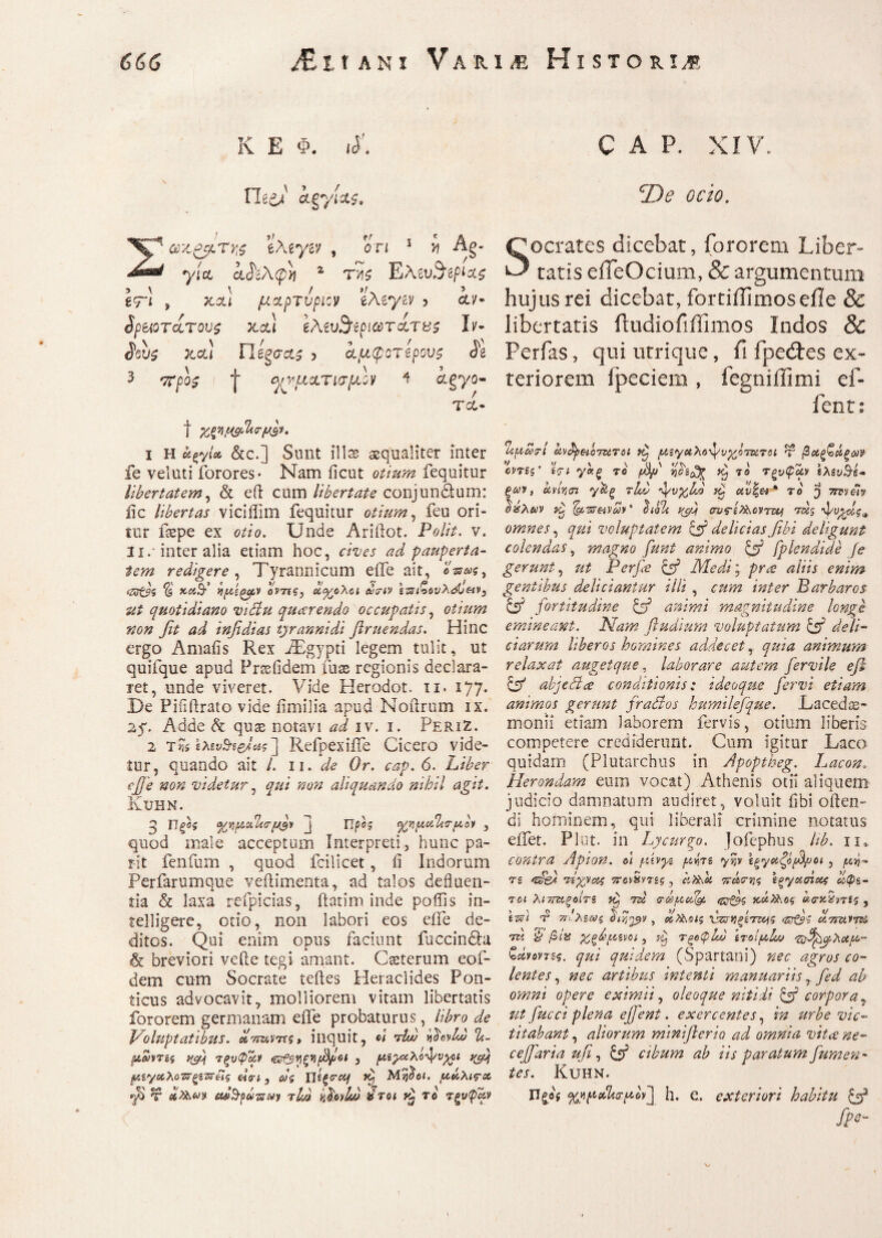 JEπλνι Varim Historij? 666 K E Φ. <d' Fle e/ kffi/w. Σακάτης eAeyev , on 1 v Ag- yicc iJttAcpJi 2 t>i$ Ελαι^ρι^ 3 \ \ / »/. 5 £9“ί , κ,οη μχρτυριον eAeym 5 cc/· Sp&QTczTov$ xcti 6λίυ$ψα>τα τ&$ L- xol) Πίξσα,ς > ίμφοτίρους Si 3 sr/>o$ ( | ^μοίτισμίν 4 ctgyo- ΤΛ· t %φμ9&<τμ&. ι Η άςγίΛ &c.] Sunt ilis aequaliter inter fe veluti forores· Nam iicut e*/»#? fequitur libertatem, & eft cum libertate conjun&um: iic libertas viciifim fequitur otium, feu ori- iur ftepe ex otio. Unde Ariftot. Polit, v. 3i.· inter alia etiam hoc, cives ad pauperta¬ tem redigere, Tyrannicum eife ait, «ws, ‘ZZt9i % y-cdd νμ'ίζμν οντίς, οίχολοι wcrtv εζ?ι%ουλόΟ&ν3 ut quotidiano victu qucerendo occupatis, otium non fit ad infidias tyrannidi ftruendas. Hinc ergo Amafis Rex iEgypti legem tulit, ut quifque apud Frssfidem fuae regionis declara¬ ret, unde viveret. Vide Herodot. n. 177. De Pififtrato vide fimilia apud Noftrum ix. 2f. Adde & quae notavi ad iv. 1. PeriZ. 2 tRefpexiiTe Cicero vide¬ tur, quando ait /. 11. de Or. cap. 6. Liber e]Je non videtur, qui non aliquando nihil agit. KuHN. 3 j Ώρος ^μα%τμον , quod male acceptum Interpreti, hunc pa- rit fenfnm , quod fcilicet, ii Indorum Perfarumque veftimenta, ad talos defluen¬ tia & laxa refpicias, flarim inde poffis in- telligere, otio, non labori eos eife de¬ ditos. Qui enim opus faciunt fuccindhi & breviori vefte tegi amant. Csterum eof- dem cum Socrate teftes Heraclides Pon¬ ticus advocavit, molliorem vitam libertatis fororem germanam eife probaturus, libro de Voluptatibus. Ιίτταντες» inquit, «< Aw hdoylu) ti- μωντες ifip Ύξυφαν , μεχχλο^/vyoi yjfi μίγαλϋΖΤξίΖτέΐς ei π, ως Hificrcq dp Ma$o<. μάλις-cc fi τ m&pd-swy rlA l.hvb/J ντοι το τξνφαν C A P. XIV. cI)e ocio. Socrates dicebat, fororem Liber¬ tatis ciTeOcium, & argumentum hujus rei dicebat, fortiffimoseile & libertatis ftudiofiffimos Indos & Perfas, qui utrique, fi fpeites ex¬ teriorem ipeciem , fegnillimi ef- fenn Ί.μωτί kv&pHQTurci μεγαλο^υχότοίτοι ψ βοίξ&άξων οντες’ εςι γν.ξ το f&f ijoa^ ^ τ ο Τξνφμν ελεύσε¬ ων, etvfam γ&ξ τΙΑ ψνχάο yp cCf« * το ^ mvdv %λων dp Ι&'Ή&νων'' Loh yfi σνς-ελλονη&ξ Ας d/uydg* omnes, qui voluptatem {fi delicias fibi deligunt colendas, magno funt animo {fi fplendide fe gerunt, ut Perfie {fi Medi; pra aliis enim gentibus deliciantur illi , cum inter Barbaros {fi fortitudine {fi animi magnitudine Unge emineant. Nam fludium ·voluptatum {fi deli¬ ciarum liberos homines addecet, quia animum relaxat auget que, laborare autem fervile efi {fi abjeti ce conditionis: ideoque fervi etiam animos gerunt fradios humilefque. Laceds- monii etiam laborem fervis, otium liberis competere crediderunt. Cum igitur Laco quidam (Plutarchus in Apoptheg. Lacon. Herondam eum vocat) Athenis otii aliquem judicio damnatum audiret, voluit fibi often- di hominem, qui liberali crimine notatus eiTet. Plut. in Lycurgo. Jofephus hb. n. contra Apion, ol μενμ μήτε y%v εξγαζόβμοt, τε ‘cfe). Αχνας iretSvTsg , kfok πάσης εργασίας ωΦε- 70ΐ λιττΆξοίτε dp rei σώμωΐμ <&Α)ς κ,άηχος ωσνΑ'ηες , \Αϊ τ2 ττιλεως 6Α,χ>>ν, ω,η^οις χΑκξεττνς ω.7ηχ,ντ& A. Q βία χξ&μενοι, d Τξβφχυ ετοίμίω ·Ζ)^^λαμ° ζάνοντες. qui quidem (Spartani) nec agros co¬ lentes , nec artibus intenti manuariis, fed ab omni opere eximii, oleoque nitidi {fi corpora, ut fucci plena effient. exercentes, in urbe vic¬ titabant , aliorum miniflerio ad omnia vitee ne- ceffaria ufi, {fi cibum ab iis paratum fiumen- tes. KUHN. Πςβ* %μμΑΛ!τμΙν\ h. e. exteriori habitu {fi fps- *