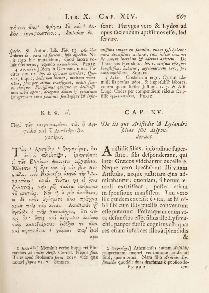 L ι β. X. C a p. XIV* τίτοΌζ Svcy ‘ ΦρύγΛ$ S*l καί * Λυ- fent: Phryges vero & Lydos ad 3ους ioy&riMtvipws , iwAeue«y il opus faciendum aptiffimos efie, fed fervire. Sic Anton. Lib. Fab. 13. ©ds •4'« αιτίΏοης ut, quod ad factem, ip/o afpedtu. isi· hil ergo hic mutandum, quod facere vo¬ luit Gefnerus, legendo twkrftt. Periz. 4 A/jyeT«T»i] Idem in Germanis notat Ta¬ citus cap. 15*. lib. de ipforum moribus: Quo- f'tes7 inquit, bella non ineunt, multum vena¬ tibus , ρ/*ί per tranfigunt, /owz·* ^0 ciboque. Fortijfimus quisque ac belltcoffi- mus nihil agens, delegata domus & penatium Gf agrorum cura foeminis fenibufque & infir- K E Φ. ίδ'. Flidi τ<ίν μη^ζυσαμίνων tgU V £-g»<Jbu καί k Λυσάνδρου 3u- / yxTcpxs. Τλ$ 1 ApiTtifov a ^vyctrepas, m iurotJ 'uS^5V’T@sJ , Ιμν^ζύοντο ol τ2ν Ελλίινον ίοχ.ουντί$ D^cp<peptiY. Εβλ67rov 5 *ΡΛ ί|5? ™ @'l0V 5~eiioi>, cuJa έθαομαη^ clvtoZ τ>?ν Δι¬ καιοσυνών ■ e?zrel 3 τούτ&ν yi ei mctv ζηλωτοη , καν ρ/ν ταιίτα να? ίμ μννιτή#,· ΝΪν ^ ο ptey amflaven οι is ouisv ίρ/ίσαντο rchou στραγμα 7MV0V 7Γρθζ τίζ 7L0pcL$. AtfoScLVOOV ^ iyvcc&A ο χχΖμζ Ανσιμ-άχου, ότί 'vre- ψ · oVsg καί cLviyaMv εκανους τους κχχο^αίμονας Ινάοζου τζ άαα καί σζμνοΤΛΤου 4 γάμου > χϊαρ εμοι χρίψ ι Α£/»γ«2«] Meminit verbo hujus rei Plu- tarchus ^ y^r//?. Cornei. Nepos Teles apud Stobocum Jm?z. xciv. vide quae notavi vi. 7. Scheff. mijjimo cuique ex familia, ipfi habent: mira diverfitate naturee, iidem homines fic ament inertiam & oderint quietem. De Thracibus Herodotus lib.v. otiofum ejfe ,pro honeftiffimo habetur, agricolatorem vero, pro c ont empti(fimo. SCHEFF. y Λι/ίέί] Crediderim ergo, Cyrum ade- miiTe iis potius ludos, & impofuiffe labores, contra quam feribit Juilinus 1. 7. & Alii. Lugd. Codex per compendium videtur ferip- fi fle ϊξ^αζΊκω 7δΙτίί5, Periz. C A P. XV. cDe iis qui Ariftidis & Lyfandri filias fihi deffton- derant. A nitidis filias, i pio adhuc iuper- flite, fibi defpoiidcrant, qui inter Graecos videbantur excellere. Neque vero fpedtabant illi vitam Ariftidis, neque juftitiam ejus ad¬ mirabantur: quoniam, fi horum te¬ mni i extitifient , poftea etiam in fponfione manfiifent. Jam vero ille quidemexceffit evita, at hi ni¬ hil fibi cum illis puellis conventum eiTe putarunt. Pofteaquam enim vi¬ ta defundiis e fiet filius ille Ly fima- chi, pauper fuifle cognituseft; quae res etiam infelices illosafplendidis & 2 Ουγατί^ζ] Athenienfes juilam Ariftidis paupertatem majori veneratione profecuti funt, quam proci. Nam filio Arftidis Ly· fimacho quotidie duas drachmas e publico de- Pp pp 2 cre-