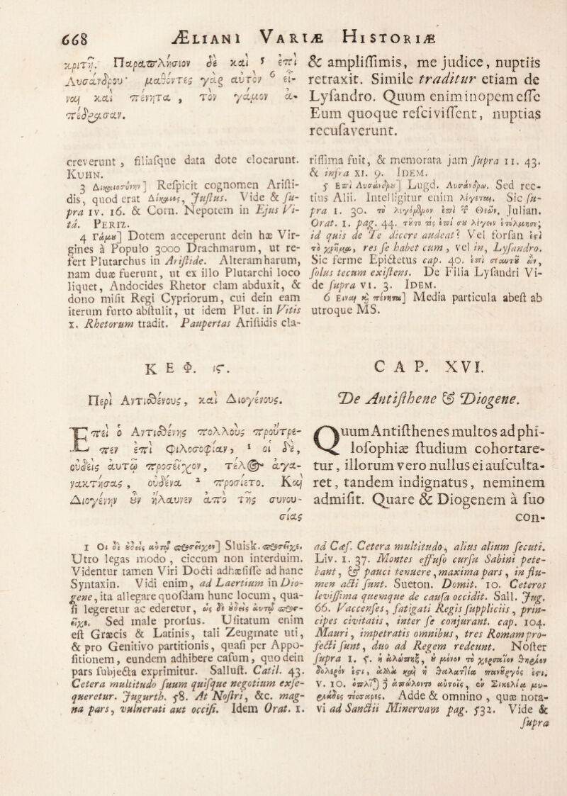 xpi r?u Παρ&τζτλίσιον Sl xct) * hti Γ '/ T\ A/ \ 5 λ 0 ^ \vaoLi'dfov’ μ&οοντζς γαg aurov Ο¬ yccj jccu <7:m\TcL , τον yaaov a· creverunt 3 filiafque data dote elocarunt. KUHN. 3 Ai^oww] Refpicit cognomen Ariili- dis, quod erat jfuflus. Vide & fu¬ pra iv. 16. & Corn. Nepotem in Ejus Vi¬ ta. Perit,. 4 τάρα'] Dotem acceperunt dein hae Vir¬ gines a Populo 3000 Drachmarum, ut re¬ fert Plutarchus in Ariflide. Alteram harum, nam duae fuerunt, ut ex illo Plutarchi loco liquet, Andocides Rhetor clam abduxit, & dono mi fit Regi Cypriorum, cui dein eam iterum furto abftulit, ut idem Plut. in Vitis τ. Rhetorum tradit. Paupertas Ariilidis cla- K E Φ. «Γ. Ileo) Aνη^ίνους 9 Jtcu Διογζνους. <7tii 0 Avriobivys 7ϊολλονς στρουτρί- *7ζίΊ 6crl φιλοσοφίαν 5 1 οι Ve, GVQi\$ αυτω 'Τϊροσέλ’χον, Τέλ@* iya- ναχ,Ύ'Ασαζ , ovViva 2 στροσατο. Kocf Λιογίνψ Sv ίλαυην ίσιο της συνου¬ σίας I Οί $£ έΰ&Ις uhnt <Ζΰ&Γ(4χΜ~\ Sluisk. 'ZZrt$r&%e> Utro legas modo , ciccum non interduim. Videntur tamen Viri Docti adhxfiife ad hanc Syntaxin. Vidi enim, ad Laertium in Di 0- gene, ita allegare quofdam hunc locum, qua¬ li legeretur ac ederetur, ως kvrd ιζΰζ$ν- Sed male prorius. Ulitatum enim eft Graecis & Latinis, tali Zeugmate uti, & pro Genitivo partitionis, quali per Appo- fitionem, eundem adhibere cafum 3 quo dein pars fubje&a exprimitur. Salluii. Catii. 43. Cetera multitudo fuum quifque negotium exse¬ queretur. fugurth. y8. At Noflri, &c. mag¬ na pars, vulnerati aut occifi. Idem Orat. X. & ampli ili mis, me judice, nuptiis retraxit. Simile traditur etiam de Lyfandro. Quum enim inopem efle Eum quoque refei vi flent, nuptias recufaverunt. / riilima fuit, & memorata jam fupra n. 43. δί inpa xi. 9. Idem. y Έ,ζτ) Avcrkyfya | Fugd. Avrhtpa. Sed rCC- tius Alii. Intel ligitur enim λίγίτ^. Sic fu¬ pra I. 30.- to Xiyifyjoy sm τ Θίων, Julian. Orat. I. pag. 44. τire τις izzi m Xeyetv ‘τίλ/χνοτ' id quis de ‘Te dicere audeat ? Vel forfan Wi το γ,μιμ&3 res fe habet cum , vel in, Lyfandro. Sic ferme Epidletus cap. 40. t-x) στοωτ* A, filus tecnm exiflens. De Filia Lyfandri Vi¬ de fupra vi. 3. Idem. 6 eivaf iretnm] Media particula abeft ab utroque AIS. CAP. XVI. De Antifihene & Diogene. Quum Antifthenes multos ad phi- lofophi^ ibidium cohortare¬ tur , illorum vero nullus ei aufculta- ret, tandem indignatus, neminem admifit. Quare & Diogenem a fuo con- ad Ccef. Cetera multitudo, alius alium fecuti. Liv. 1-37' Montes effufi curfu Sabini pete- bant, U pauci tenuere, maxima pars , in flu¬ men adii funt. Sueton. Demit. 10. Ceteros levijjima quemque de caufa occidit. Sali. jfug. 66. Vaccenfis, fatigati Regis fuppliciis, prin¬ cipes civitatis, inter fe conjurant, cap. 104. Mauri, impetratis omnibus, tres Romam pro- fe Sii funt, duo ad Regem redeunt. Noiter fupra I. y. d kxkm^ » /xlvov 'η χΐξσνίϊο* ΰ'ολζξόν ifi, uZhoi yfi i) ^ΛλοίτΙία, ττχνϊίξγός V. IO. czsAif) 5 kwaXovro αυτοΐς, eh 'Σίκιλία. p&v- Ttexrapts. Adde & omnino , quas nota¬ vi ad San SI ii Minervam pag. f$z. Vide Sc fupra