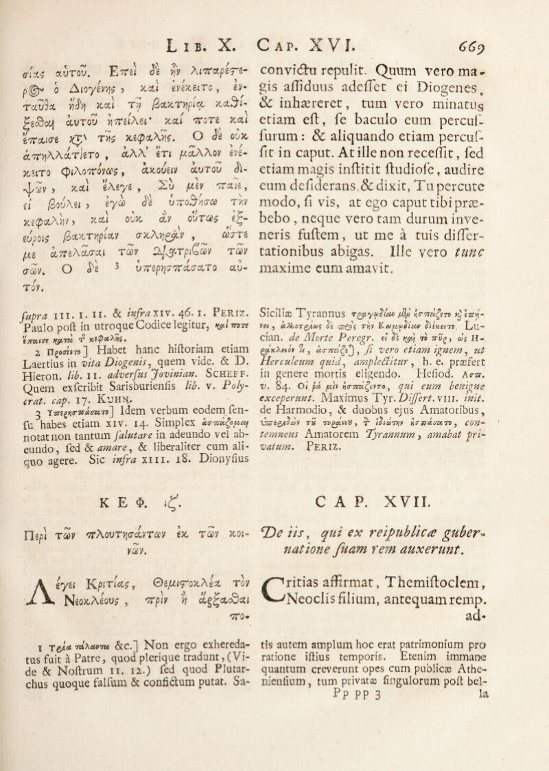 fizs αυτοΖ. E'rei <51 ην λιναρίτε- p(gjw ο Διογένη ? xai evexero, εν· ταυ9α y\h χαι τ« β&κτψβ, y^ofjU ζί3ου[ αυτου yirtilhu' καί ‘ττοτδ χαι ϊπ&ισι τ>)ζ ιαφαΚϋζ. Ο ίε ουχ, αττ^λλάτJero , αλλ’ eri μάλλον eve- ochto φιΧοτΐονας, ακόυαν αυτου Λ- •ψ^ν , χ,αι βλβ^'β , Χυ μΐΊ oraie, et βού\ίΐ ) eya <?2 υτνο^ήσω τνν Χίφ&λνΐν 3 Χ&ί ου& ουτ(£ζ igq~ ί,νοοίζ βα^οττιριαν (τχλ^^μν , i e μΐ ίπιλΑίτΛι tSh 2£&τριζα>ν των σων. Ο ^ 3 υτΐίρψττχσατο αυ¬ τόν» r#*r* in. ι. ιι. & infra χιν. 46. 1. Periz. Paulo poft in utroque Codice legitur, 'i7rutt(gLTU κίψαλνίζ. 2 Πξοσίβτ»] Habet hanc hiftoriam etiam Laertius in Diogenis, quem vide. & D. Hieron. lib. 11. adverfus J ovini an. Scheff. Quem exfcribit Sarisburienfis lib. v. Po/y- OZp· 17· KlJHN. 3 T^i^r^owTj] Idem verbum eodem fen- fu habes etiam xiv. 14. Simplex σπάζομαι notat non tantum falutare in adeundo vel ab¬ eundo, fed & amare, & liberaliter cum ali¬ eno agere. Sic infra xm. 18. Dionyiius conviitu repulit. Qiinm vero ma¬ gis aUiduus adeiTet ei Diogenes, & inhaereret, tum vero minatus etiam eft, fe baculo eum percul- furum: & aliquando etiam percuf- ftt in caput. At ille non recellit, fed etiam magis inftitit ftudiofe, audire eum deiiderans,&dixit, Tu percute modo, fi vis, at ego caput tibi prae¬ bebo , neque vero tam durum inve¬ neris fuflem, ut me a tuis di Hor¬ tationibus abigas. Ille vero tunc maxime eum amavit. Siciliae Tyrannus /Bp γ,τπάζίτο y^lzof v& , ei^orgLs is ty]V Κωμωδία# ii£K«T5, Lll- cian. de Morte Peregr. « is t&ij το πΰξ, ως H- ζβίκλπόν α.τ7ΐτίζι^ , β vero etiam ignem, ut Herculeum quid, ampleditur, h. e. prtefert in genere mortis eligendo. Heiiod. Ασπ. v. 84. Οι ρά βιν ι}ο·τιτίζοντο, qui eum benigne exceperunt. Maximus Tyr. Differt, viii. init. de Harmodio, & duobus ejus Amatoribus, νζσίζβαν rS TvofvvH , τ* ιδιώτην « τπάοιχ τν, eo#- temnens Amatorem Tyrannum, amabat pri¬ vatum. Periz. K E Φ. |E. nepl τάίν 'τΐΧοντψίντων tx. των xot- ’ rv V3V. iyu Kριτίάζ r θίμι<ροχλζΖ τον NeoxAew , '/Tfb n ag^acScu 'TCQ* x Ύ6}Λ·ΜλΜ>τοΛ &c.] Non ergo exhereda¬ tus fuit a Patre, quodplerique tradunt,(Vi¬ de & Noftrum ii. 12.) fed quod Plutar- chus quoque falfum & conh&um putat. Sa- C A P. XVII. TDe iis, qui ex reipublic<e guber¬ natione fuam rem auxerunt. Critias affirmat, Themiitoclem, Neoclis filium, antequam remp. ad* tls autem amplum hoc erat patrimonium pro ratione iilius temporis. Etenim immane quantum creverunt opes cum publicas Athe- nieniium, tum privatas Angulorum poft bel- Pp PP 3 la