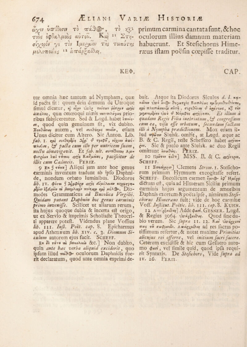 eTyey vuTo^cnv το , το %χ\ τους οφθαλμούς αυτου, J^st) 11 ΖιΎη· aiyopov yg τον Ιμ?&αοί της τοιοίυτης μίλο'Άοαχς 11 χοταοζΧσόΜ. ΚΕ Φ. primum carmina cantatafant, 8choc oculorum illius damnum materiam habuerunt. Et Stefichorus Himc- rams iitam poefin coepiile traditur. CAP. ✓ fur omnia haec tantum ad Nympham, quae id padla iit: quum dein demum de Utroque iimul dicatur, ^ νζϋ\ξ τούτων pi,rr^y <ar&'s α&,'ήλχς, quas ceteroqui nimis τανπλόγως prio¬ ribus fubjicerentur. Sed & Lugd. habet IweiV λ, quod quin genuinum iit, vix dubito. XwBw«j autem, vel σι/ίΜ*&ς etiam Unus dicitur cum Altero. Sic Anton. Lib. fab. I. f(fij ovvSsffln d τροφ£} νύχιον αταί- τρλόΐστ, & ραόία cum illo per nutricem fuam, nodlu abnavigavit. Et fab. ult. συντϊ§εττοι A^« φιτξύων tss) τ»τνις £?$ Kοίΰμειχς , pacifcitur de illis cum Cadmeis. Periz. 9 e» 5 ***«] Aliqui jam ante hoc genus carminis inventum tradunt ab fpfo Daphni¬ de, nondum orbato luminibus. Diodorus lib. IV. $y<r« 'j όϋμελΜΜ χίχορηyji- τι βχνφλνφν yroit}^ >(fij totλ(&>. Dio- medes Grammaticus ^ Bucolica Virgilii. Quidam putant Daphnin hoc genus carminis primo inveniffe. Scilicet ut aliarum rerum , ita hujus quoque dubia & incerta eil origo, ut ex Servio & imprimis Scholiafte Theocri¬ ti apparere poteft. Videndus plane Voifius lib. in. Inft. Boet. cap. 8. Epicharmus apud Athenaeum lib. xiv. r. 3. Diomum Si¬ culum autorem ejus facit. Scheff. Tt τέ?% tu βακολίκίύ &c.] Non dubito, quin ante hcec verba aliquid exciderit, quo ipfum illud W9·©* oculorum Daphnidis fue~ lit declaratum, quod ante omnia exprimi de¬ buit. Atque ita Diodorus Siculus d. L xa- xetvov vzso rUv(&· Β-υ^χτξος Bασιλίως ^ΐα-μΛ^υο^ίνττί, yfil πλντ.άσuvfo αυry , <?ίξΐfavivotj d οζρτίως} τήκ yeytviiffyijtiv vzffb d Ν«(κ^ί Gr&f>*mv. Et illum d quadam Regis Filia inebriatum, & congreffum cum ea, vifu ejfe orbatum, fecundum fati am illi d Nympha prcedidiionem. Mox etiam il¬ lud zrpST» Sluisk. omiiu, at Lugd. seque ac B. & G. Regii, teile Scheftero habet ξον. Sic & paulo ante Sluisk. ac duo Regii omittunt bivaiBlif. Per IZ. 10 πρώτον ij&t)] MSS. B. & G. <ζτ&τεξ6Ρ. Scheff. 11 Στνσί^ξον] Clemens Strom. 1. Steficho- rum primum Hymnum excogitaiTe refert. Scheff. Bucolicum carmen νμν<& ίφ’ Η μίξα di dium eit, quia ad Himeram Siciliae primum carminis hujus argumentum de amoribus Daphnis exortum & poeta ipfe, nimirum Stefi¬ chorus Himeram fuit: vide de hoc carmine Voiii Infiitut.Poetic. lib. 111. cap.%. KUHN» 12 ΑτπΙξζα&αι] Αάάεφχσί. GESNER. Lugd. & Regius 3064. \drap%x&cof, Quod finedu- bio verum. Sic fupra 11. 12. K^' vsrfy%sn πως rS σωφρον&ν. Aντΰξχε&α} ad res facras po- tiliimum refertur, & notat maxime Primitias alicujus rei offerre, vel initium Jacri facere. Ceterum excidiiTe & hic cum Gefnero autu¬ mo φκ<η, vel iimile quid, quod ipfa requi¬ rit Syntaxis. De Stefichoro, Vide fupra ad iv. 26. Perii.