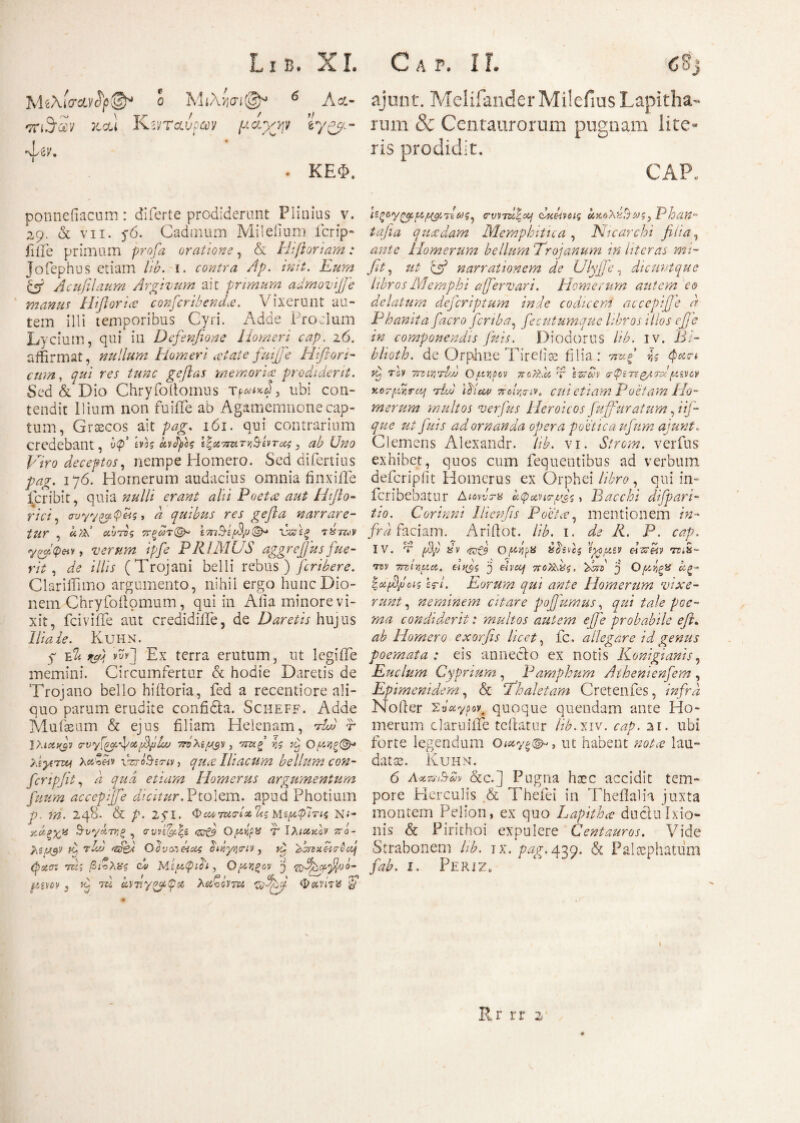 MiXlarcLvty®* ο M6 A<x- ajunt. Melifander Milefius Lapitha- 'π'βαν Jtctt K^rcaW μάχψ *γ&>- rum & Centaurorum pugnam lite· Atv. ' ris prodidit. . ΚΕΦ. CAP* ponneiiacum: diferte prodiderunt Plinius v. 29. & vii. 5*6. Cadmum Mileiium icrip- filie primum pro/β oratione, & Hiftoriam: Jofephus etiam lib. 1. contra Ap. init. Eum fi/ Acufilaum Argivum ait primam adntovijfe manus Hifiorue conscribendae. Vixerunt au¬ tem illi temporibus Cyri. Adde Proclum Lycium, qui iu Defenfione Homeri cap. 26. affirmat, nullum Homeri at at e fuijfe Hiflori- qui res tunc geftas memoria prodiderit. Sed & Dio Chryfoltomus ubi con¬ tendit Ilium non fuiiTe ab Agamemnone cap¬ tum, Graecos ait pag. 161. qui contrarium Credebant, νφ* Vig otvfyh ίξχπΛ'τκ&ίντΰΚ , ab Uno Viro deceptos, nempe Homero. Sed diiertius pag. 176. Homerum audacius omnia finxiiTe Peribit, quia nulli erant alii Poeta aut Htfio- rici, συγγ&φ&ς > a quibus res gefta narrare¬ tur , αυ Ας 7ϊξωτ(& t-mVifip®* Έζ\ζ tXtuv yHcpetv, verum ipfe PRIMUS aggrefius fue¬ rit , de illis (Trojani belli rebus ) fcribere. Clariffimo argumento, nihil ergo hunc Dio¬ nem Chryfoftomum, qui in Alia minore vi¬ xit, fcivifife aut credidilfe, de Daretis hujus Ilia ie. Kuhn. 7 Eli r&i vyy] Ex terra erutum, ut legiiTe memini. Circumfertur & hodie Daretis de Trojano bello hiiloria, fed a recentiore ali¬ quo parum erudite confidta. Scheff. Adde Mufaeum & ejus filiam Helenam, AA f Ihicafv crvyl^.^otf^pLu , τπχξ’ ης Ομ*}ξ(&· λίγίτοαι vzro&serfi/, qua Iliacum bellum con¬ fer i pfit , a qua etiam Homerus argumentum fiium accepijfe dicitur. Ptoiem. apud Photium p ni. 248. & p. 2yi. ΦαίτησΉΊίζ Μί^φΊπς N<- χάξχ,κ 3-νγάτνξ , σι;νε^|δ ofj Qftrf** T Iλιακόν πό- 7\ί!Λ$ν Ρ τΑ WP-ί Οονοτ&αζ edyvjo-iy 3 Ο AvixetrQdj (psun rcl·, βί&λας ch ΜεμφΤι, Ofitigov j •nfip&fijao- pww , Ή β,νιίγνρφΜ λαζόντπ a/V' 5* ΐίζΟ'Υ^μ,μο/Μως^ crvvAeotf dAvag Phan- tafia quadam Mernphitica , Ntcarchi filia, Homerum bellum Trojanum in liter as mi- fit 3 ut fi/ narrationem de Ulyffe, di eunt que libros Memphi a [fer vari. Homerum autem eo delatum deferiptum inde codiceni accepijje a Phanita facro feriba, fecutumque libros illos efje tn componendis fu is. Diodorus lib. iv. Bi- blioth. de Orpdme Tireiias filia: wag* / $ίΐΓί ^ τέν 7izwAjj Of.tr,iov 710ns.lt T esr&JV σφίτεζ/,τΑ ftzvcv xoTfMrccf AS 'Aicvj ποίησιν, cui etiam Poetam Ho¬ merum multos verfus Heroicos fuffuratum, ΡΪ- rcCyp/V adornanda opera poetica ufura aiunt. Clemens Alexandr. /V. vi. Strom. verfus exhibet, quos cum fequentibus ad verbum deferipiit Homerus ex Orphei /Kre, qui in- feri bebatur Διονντα αφαητρΈ > Bacchi difp avi¬ tio. Covinni Ilienfis Poeta, mentionem /«- /rei faciam. Ariftot. lib. 1. de R. P. cap. IV. t ppj sv &Oftypx uosvas ίχομεν eurw rri>x~ •mv TTzirftec. 'j eh'ccf ποϊΑχς. Hd j OjttrgX Ιΐζ- iotfDpas er/. Eorum qui ante Homerum vixe¬ runt , neminem citare pojjumus^ qui tale poe¬ ma condiderit: multos autem ejfie probabile e fi* ab Homero exorfis licet 3 fc , allegare id genus poemata : eis annecto ex notis Konigumis, Enclum Cyprium , Pamphum Athenienfem , Epimenidem 3 & Thaletam Cretenfes, infra Noller Zttxypoy, quoque quendam ante Ho¬ merum claruiife teilatur lib.xiv. cap. 21. ubi forte legendum Oicty^, ut habent nota lau¬ data. Kuhn. 6 A&vubm &c.] Pugna hoec accidit tem¬ pore Herculis & Thefei in Theflalh juxta montem Pelion, ex quo Lapitha ductu Ixio¬ nis & Pirithoi expulere Centauros. Vide Strabonem lib. ix. pa?. 420. & Palaephatum fab. 1. Periz. ‘ ‘ Rr rr 2