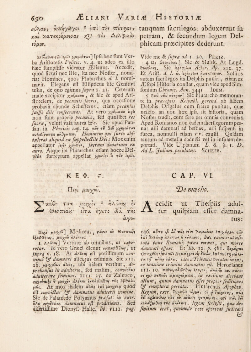 αυλας, amycLyov * \π 1 r>?y πίτσαν, tanquam facrilegos, abduxerunt in Mi Μτζχρνμησ&ν τον Αίλφικον petram, & fecundum legem Del- νόμον, phicam praecipites dederunt. Έν'ίΌαλον7tovUpSv χρνμάτ&ν] Ipialrtcc funt Ver¬ ba Aridotelis Politic. v. 4. ut adeo ex illo hsec fumpiiife videatur AElianus. Accedit, quod deuti nec Ille, ita nec Noikr, nomi¬ nat Homines, quos Plutarchus d. L nomi¬ navit. Elegans eft Ellipticus ifte Genitivi Ilius, de quo egimusJupra x. 21. Ceterum male accipitur xpbywm, & hic & apud Ari- ilotelem, de pecuniis facris, qua occafone probavit abunde Schefferus, etiam pecunias juiffe diis confecratas. At vero χρνμα-m ιεξ* non funt proprie pecunia, fed quasiibet res facra, veluti vafa aurea &c. Sic apud Pau- fan. in Phoci cis cap. 14. 7%v ■*·$ 3·£» χωμάτων σνλόΙ'σ-Μτχ edSptJTrrv. Plominem qui furto abf- tulerat aliquid ex fuppelledile Dei: Mox enim appellatur hph χρνπον, facrum donarium ex auro. Atque ita Plutarchus etiam hocce Del¬ phis furreptum appellat χρνΑον & r£v UpZv. K E Φ. C Ihpi μοιχον. Vide me & Cupra ad 1. 20. Periz. 4 Ω,ς δζοσ-ΰλοχ] Sic & Sluisk. At Lugd. 9·ζοσνλΧς, Sic Ιζξόσνλοι Ador. /lp. χιχ. gy. Et Arift. d. L (ίξΰτνλΰ)) απ'ίκτβιναν. SolitOS autem facrilegos ita Delphis puniri, etiam ex iEfopi Hidoria condat, quam vide apud Sim- follium Chronie. Ann. 3441. Il)EM. y e uri M τπτξαν~] Sic Plutarcho memoran¬ te in precceptis Reipubl. gerend. ab iifdem Delphis Origalus cum fratre punitus, quas nefeio an non hocc ipfa iit hiiloria, quam Noiler tradit,cum fere per omnia conveniat; Apud Romanos non eadem facrilegorum poe¬ na: alii damnati ad bedias, alii fufpenfi in furca, nonnulli etiam vivi exuui. Quidam tantum ad metalla abduSli vel in infulam de¬ portati. Vide Ulpianum L. 6. 1, D. Ad L. Juliam peculatus.. Scheff. CAP. VI. De moecho. Σνήζγι TiVCC Θί<ττηα.ΐϊ0 μοί’χον UTGL γ,γιτο ayo« Accidit ut Thefpiis adul¬ ter quifpiam e ilei damna¬ tus: ΤΙίζ,Λ μοιχού'] MediceUS , ψάο-iy dv Θεο-πία^ς ) μοιχού οίλοντοζ. i Αλ^α/] Vertitur ab omnibus, ut cape¬ retur. Id vero Gr&ci dicunt , ut fupra v. 18. At ed potiifimum con¬ vinci & damnari alicujus criminis. Sic xri. 18. μ&ιχώνν κλχς, ubi itidem vertitur, de- prehenfus in adulterio, fed malim , convidus adulterare feminas, xm. 25. de Zaleuco, (U&(rt7U%& T μοιχόν οίλόντεί \xxbzs\i^cy τ%ς Ιφ$κλ- μχς. At mox ibidem άλ*ζ μοιχό* quod ed conviClus damnatus adulterii nomine. Sic de Palamede Polyssnus prafat. in extr. c^^odicci damnatus efi proditionis. Sed slifertiffitne Dionyf. Halic. M* viii. pag. y46. ctvTij yi 12 τιϊζ τότε Vaycctoig \τ8ΐ·χωζ/,ο$ Αν tusi $'χν#τ α> άλίντ&ν ν κόλχσις , hece enim erat ufi- iata tunc Romanis poena eorum, qui morte damnati ejfent Et lib. IX. p. ySi. %,ι^2ξτη νζζοτχΡός idro Αν Ayyotgguv eig bixhsj. tzs) τκντν, μάλι- .e* -rvf cudi* ίάλω. ideo a Tribunis vocattis in jus, eo maxime crimine damnatus eft. Herodianus III. IO. Trtpvyot^iiicSctj ελεγον 3 άλόν^ο tue) ς-αΐτί· οί ttsM 7π>>λύϊζ οίμμζτνμΛοζ, in exilium dicebant adtum, quum damnatus ejfet propter /editiones & complura peccata. Plutarchus Apophth. Regum, extr. 'ίγξα-^ε νόμ$ν, Ci ω hde/rcccj, πας Ιό x&ivio-Saf τ%ς dv οάτιαμ yg\0[2/ίχζ, πως χολΰζεodtoj rzs αλύΐτκς, legem fcripfii, qua de·* finitum erat) quomodo reos oporteat judicari &