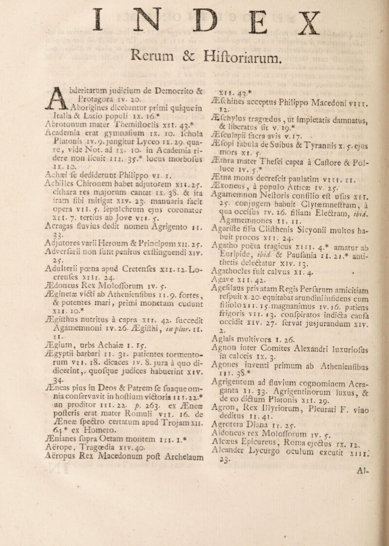 uni & Hiftoriarum. bderitarum judicium de Democrito & Protagora iv. 20. Aborigines dicebantur primi quique in Italia & Latio populi ix. 16.* Abrotonum mater Themiftoclis xir. 43.* Academia erat gymnaiium ix. 10. icbola Platonis iv. 9. jungitur Lyceo ix. 29. qua¬ re, vide Not. ad ιχ. io. in Academia ri¬ dere non licuit in. 35·.* locus morbolus IX. IO. Achaei Te dediderunt Philippo vi. r. Achilles Chironem habet adjutorem xn.27. cithara res majorum cantat ix. 38. & ita iram fibi mitigat xiv. 23. manuaria facit opera vii.y. iepnlchrum ejus coronatur xi i. 7. tertius ao jTove vii. y. Acragas fluvius dedit nomen Agrigento ir. 33· Adjutores varii Heroum & Principum xn. 27. Adverfarii non funt penitus exflinguendi xiy. 2L Adulterii poena apud Cretenfes xn.12.L0- crenfes xiii. 24. AEdoneus Rex Moloiibrum iv. 7. AEginetac vi£h' ab Athenienfibus 11.9. fortes, & potentes mari, primi monetam cudunt XII. 10.* AEgilthus nutritus a capra xrr. 42. fuccedit Agamemnoni 1 v. 26. AEgiiihi, ’ inplur. u. 11. AEgium, urbs Achais 1. Ty. AEgyptii barbari 11. 31. patientes tormento¬ rum vii. 18. dicaces iv. 8. jura a quo di¬ dicerint,- quofque judices habuerint xiy. 34* iEneas pius in Deos & Patrem fe fuaqueom¬ nia confervavit inhoiliumvictoria iit.22.* an proditor 111.22. p. 263. ex AEneas polleris erat mater Romuli vn. 16. de AEneae fpediro certatum apud Trojam xii. 64* ex Homero. IBnianes fupra Oetam montem hi. 1.* Aerope, Tragoedia xiv.40. Aeropus Rex Macedonum poft Archelaum xi j. 4-3 * AECchines acceptus Philippo Macedoni viu. 12. AEfchylus tragoedus ,nt impietatis damnatus, & liberatus iit v. 19.* AEfculapii facra avis v. 17. AEfopi fabula de Suibus & Tyrannis x. y. ejus mors xi. f, AEthra mater Thefei capta a Cailore & Pol¬ luce IV. y * Atna mons decrefcit paulatim vm. u. AExoneus, a populo Atticae iv. 27. Agamemnon Nefloris confilio eft ufus xir. 2f. conjugem habuit Clytasmneftfam, a qua occifus rv. 26. filiam Eledlrarn, ibid. Agamemnon es 11. u. A gari ile filia Cliiihenis Sicyonii multos ha¬ buit procos XII. 24. Agatho poeta tragicus xm. 4.* amatur ab Euripide, ibid. & Paufania 11.21.* anti¬ thetis deledlatur xiv. 13. Agathocles fuit calvus xi, 4, Agave xn. 42. Ageiilaus privatam Regis Perfarum amicitiam rcipuit x. 20. equitabat arundiniinfidens cum hliolo xii. 1 y. magnanimus iv. ιό. patiens frigoris vii. i3. confpiratos indi da caufa occidit xiv. 27. fervat jusjurandum xiv. 2. Aglais multivoca 1. 26. Agnon inter Comites Alexandri luxuriofus in calceis ix. 3. Agones inventi primum ab Athenienfibus III. 38.* Agrigentum ad fluvium cognominem Aera- ganta 11. 33. Agrigentinorum luxus, & de eo didium Platonis xn. 29. Agron, Rex Illyriorum, Pleurati F. vitio deditus ir.41. Agrotera Diana ir. 23“. A idoneus rex MoIoiTofum iv. y. Alcocus Epicureus, Romaeje&us ix. 12 Alcander Lycurgo oculum excutit’ x/u: 4> AU