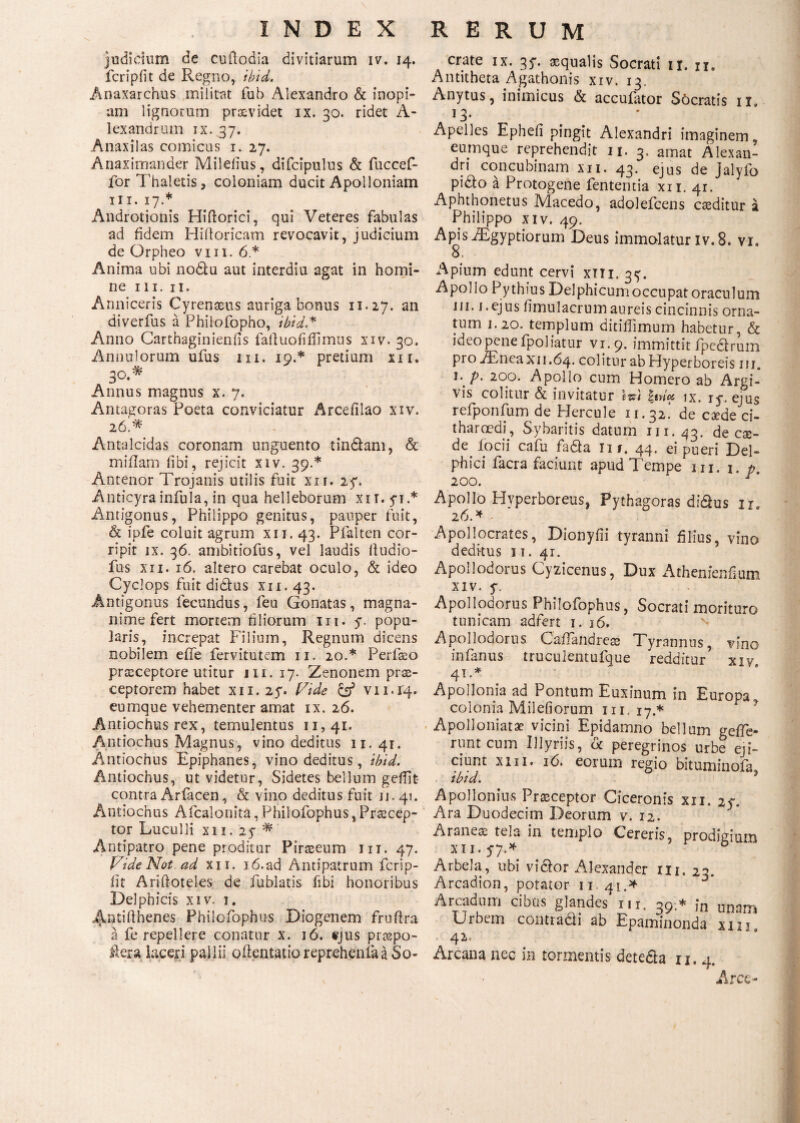 judicium de cuitodia divitiarum iv. 14. fcripfit de Regno, ibid. Anaxarchus militat fub Alexandro & inopi¬ am lignorum providet ix. 30. ridet A- lexandruin ix.37. Anaxilas comicus 1. 27. Anaximander Milefius, difcipulus & fuccef- for Thaletis, coloniam ducit Apolloniam III. 17.* Androtionis Hiftorici, qui Veteres fabulas ad fidem Hiitoricam revocavit, judicium de Orpheo vm. 6 * Anima ubi nodfu aut interdiu agat in homi¬ ne III. II. Anniceris Cyrenaeus auriga bonus 11.27. an diverfus a Pbilofopho, ibid.* Anno Carthaginieniis failuofiffimus xiv. 30. Annui orum ufus 1x1. 19.* pretium xn. 30.* Annus magnus x. 7. Antagoras Poeta conviciatur Arceiilao xiv. 26.* Antalcidas coronam unguento tindfam, & miilam fibi, rejicit xiv. 39.* Antenor Trojanis utilis fuit xxi. 27. Anticyra infula, in qua helleborum xiT.yi.* Antigonus, Philippo genitus, pauper fuit, & ipfe coluit agrum xu. 43. Pfalten cor¬ ripit ix. 36. ambitiofus, vel laudis fludio- fus xn. 16. altero carebat oculo, & ideo Cyclops fuit didlus xii. 43. Antigonus fecundus, feu Gonatas, magna¬ nime fert mortem filiorum nt. y, popu¬ laris, increpat Filium, Regnum dicens nobilem eife fervitutem 11. 20.* Perfaeo praeceptore utitur 111. 17. Zenonem prae¬ ceptorem habet xii. 2y. Vide & νιι.ί4· eumque vehementer amat ix. 26. Antiochus rex, temulentus 11,41. Antiochus Magnus, vino deditus 11.41. Antiochus Epiphanes, vino deditus, ibid. Antiochus, ut videtur, Sidetes bellum gefiit- contra Arfacen, & vino deditus fuit u. 41. Antiochus Afcalonita, Philofophus,Praecep¬ tor Luculli xii. 2y * Antipatro pene proditur Piraeeum iit. 47. Vide Not ad xii. i6.ad Antipatrum fcrip- fit Ariftoteles de fublatis fibi honoribus Delphicis xiv. 1, Antifihenes Philofophus Diogenem fruftra a fe repellere conatur x. 16. ejus praepo- ftera laceri pallii oilentatioreprehenfaaSo- crate ix. 3y. aqualis Socrati ir. n. Antitheta Agathonis xiv. 13. Anytus, inimicus & accufator Socratis n. >3· ' Apelles Ephefi pingit Alexandri imaginem, eumque reprehendit 11. 3, amat Alexan¬ dri concubinam xn. 43. ejus de Jalyfo pi£o a Protogene fententia xii. 41. Aphthonetus Macedo, adolefcens caeditur a Philippo xiv. 49. Apis iEgyptiorum Deus immolatur iv. 8. vi. o. Apium edunt cervi xili. gy. Apollo Pythius Delphicumoccupatoraculum ni. 1. ejus fimulacrum aureis cincinnis orna¬ tum i. 20. templum ditilTimum habetur, & ideo pene fpoliatur vi.9. immittit ipedlruni pro iEneaxn.64. colitur ab Hyperboreis 111. 1. p. 200. Apollo cum Homero ab Argi¬ vis colitur & invitatur Wi \ιη& ix. iy. ejus refponfum de Hercule 11.32! de caede ci¬ tharoedi, Sybaritis datum 111.43. de cse- de iocii cafu fadla n/. 44· ei pueri Del¬ phici facra faciunt apud Tempe in. i. p. 200. r' Apollo Hyperboreus, Pythagoras didlus ir. 26. * Apollocrates, Dionyfii tyranni filius, vino deditus 31. 41. Apollodorus Cyzicenus, Dux Athenienfium xiv. y. Apollodorus Philofophus, Socrati morituro tunicam adfert 1. 16. Apollodorus Caflandreae Tyrannus, vino infanus truculentufque redditur xiye 41 .* Apollonia ad. Pontum Euxinum in Europa^ colonia Milefiorum in. 17.* Apolloniatae vicini Epidamno bellum geffe- runt cum Illynis, dc peregrinos urbe eji¬ ciunt xin. 16. eorum regio bituminoia ibid. 3 Apollonius Praeceptor Ciceronis xii. 2y. Ara Duodecim Deorum v. 12. Araneae tela in templo Cereris, prodigium xi 1. y7·* 0 Arbela, ubi victor Alexander m. 23. Arcadion, potator 11.41.* Arcadum cibus glandes m, 39.* jn unam Urbem conti adii ab Epaminonda xm 42. Arcana nec in tormentis detedta u. 4. Arce-