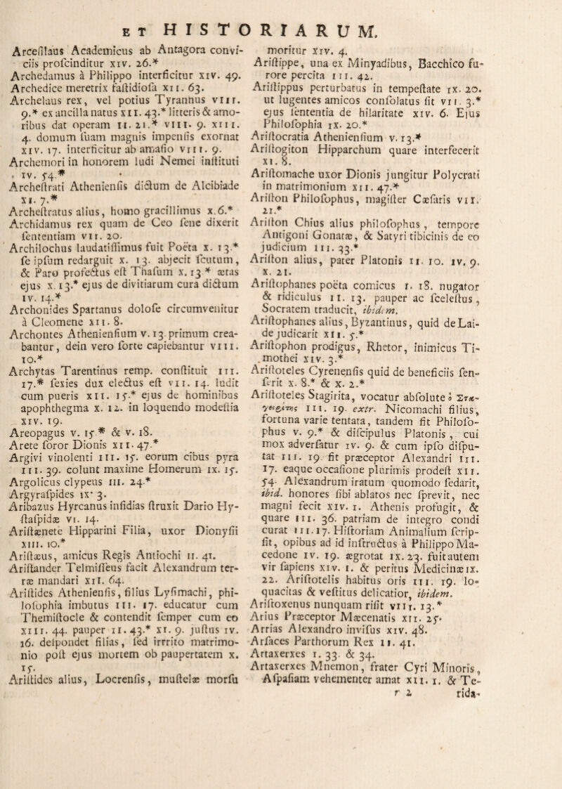 A ree fi laus Academicus ab Antagora convi¬ ciis profeinditur xiv. 26.* Archedamus a Philippo interficitur xiv. 49. Archedice meretrix fafiidiofa xn. 63. Archelaus rex, vel potius Tyrannus viir. 9. * ex ancilla natus xii. 43.* litteris & amo¬ ribus dat operam 11. 21,* vm. 9. xm. 4, domum luam magnis impenfis exornat xiv. 17. interficitur ab amafio vrn. 9. Archemori in honorem ludi Nemei infiituti * iv. 5*4.* Archeftrati Athenienfis dielum de Alcibiade xi. 7,* Archeftratus alius, homo gracillimus x;6.* Archidamus rex quam de Ceo fene dixerit lentendam vii. 20. Archilochus laudatiffimus fuit Poeta x. 13* fe ipfum redarguit x. 13. abjecit fcutum, & paro profectus efi Thafum x, 13 * aetas ejus x, 13.* ejus de divitiarum cura di Cium iv.14.* Archonides Spartanus dolofe circumvenitur a Cleomene xii. 8. Archontes Athenienfium v. 13. primum crea¬ bantur, dein vero forte capiebantur vm. 10. * Archytas Tarentinus remp. confiituit m. 17.* fexies dux eledlus eft vn. 14. ludit cum pueris xit. 1 y * eJus de hominibus apophthegma x. 12. in loquendo modefiia _ xiv. 19. Areopagus v. iy * & v. 18. Arete foror Dionis xi 1. 47.* Argivi vinolenti 111. iy. eorum cibus pyra m. 39. colunt maxime Homerum ix. iy. Argolicus clypeus m. 24.* Argyrafpides ix* 3. Aribazus Hyrcanus inlidias firuxit Dario Hy- ftafpidas Vf. 14. Ariftsenete Hipparini Filia, uxor Dionyfii xm. 10* xAriftaeus, amicus Regis Antiochi 11. 41. Ariflander TelmiiTeus facit Alexandrum ter¬ rae mandari xii. 64. Ariftides Athenienfis, filius Lyfimachi, phi- lofophia imbutus m. 17. educatur cum Themiftocle & contendit femper cum eo xm. 44. pauper 11.43.* xi. 9. juflus iv. ιό. deipondet filias, fed irrrito matrimo¬ nio pofi ejus mortem ob paupertatem x. iy. Ariitides alius, Locrenfis, muftelas morfu moritur xiv. 4. Arifiippe, una ex Minyadibus, Bacchico fu¬ rore percita 111. 42. Arifiippus perturbatus in tempeftate ix. 20. ut lugentes amicos confolatus fit vii. 3.* ejus lententia de hilaritate xiv. 6. Ejus Philoiophia ix. 20.* Ariilocratia Athenienfium v. 13.* Ariilogiton Hipparchum quare interfecerit xi. 8. Ariftomache uxor Dionis jungitur Polycrati in matrimonium xii. 47.* Ariilon Philofophus, magiiler Caefaris vir, 21. * Ariilon Chius alius philofophus, tempore Antigoni Gonatae, & Satyri tibicinis de eo judicium m. 33.* Ariilon alius, pater Platonis n. 10. iv. 9, x. 21. Arifiophanes poeta comicus r. iS. nugator & ridiculus ix. 13. pauper ac fceleilus, Socratem traducit, ibidem. Arifiophanes alius, Byzantinus, quid de Lai¬ de judicarit xii. y.* Arifiophon prodigus, Rhetor, inimicus Ti- . mothei xiv. 3.* Arifioteles Cyrenenfis quid de beneficiis fen« ferit x. 8.* & x. 2.* Arifioteles Stagirita, vocatur abfolute 0 Στίβ- ni. 19. exiv. Nicomachi filius, fortuna varie tentara, tandem fit Philofo¬ phus v. 9.* & difcipulus Platonis , cui mox adverfatur iv. 9. & cum ipfo difipu- tat m. 19. fit praeceptor Alexandri iu. 17. eaque occafione plurimis prodefi xii. Sf Alexandrum iratum quomodo fedarit, ibid. honores fib? ablatos nec iprevit, nec magni fecit xiv. 1. Athenis profugit, & quare m. 36. patriam de integro condi curat 111.17. Hiftoriam Animalium ferip- fit, opibus ad id inftrudlus a Philippo Ma¬ cedone iv. 19. iegrotat ix. 23. fuitauteni vir fapiens xiv. 1. & peritus Medicinae ix. 22. Ariftotelis habitus oris m. 19. Io® quacitas & vefiitus delicatior, ibidem. Ariftoxenus nunquam rifit viir. 13.* Arius Praeceptor Maecenatis xii. 2y» Arrias Alexandro invifus xiv. 48. Arfaces Parthorum Rex 11. 41. Artaxerxes 1. 33. & 34. Artaxerxes Mnemon, frater Cyri Minoris, Afpafiam vehementer amat xu, 1. & Te-