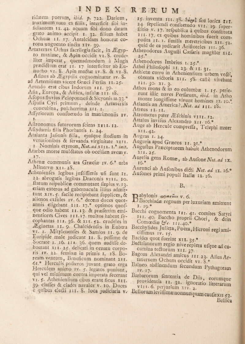 ridatcm puerum, tbid. p. 722. Darium , maximum natu ex filiis, interficit fibi in- iidiantem ix. 42. aquam fibi dono datam grato animo accipit 1. 32. filium habet Ochum 11. 17. Antalcidam honorat co¬ rona unguento tfnda xiv. 39. Artaxerxes Ochus facrilegiafacit, in iEgyp- to maxime, & Apin occidit vi.8. crude- liter imperat, quemadmodum a Magis praedidum erat n. 17 interficitur ab Eu¬ nucho vr. 8. Apin madat iv,8. & vi.8. Afinus ab iEgyptiis cognominatur iv. 8. ad Artemirium vicere Grasci Perfas n.2y. Arundo erat cibus Indorum ni. 39. Afia, Europa, & Africa, infulas m. 18. Afopus fluvius Peloponnefi & Sicyonis 11.33 A Afpalia Cyri primum, deinde Artaxerxis concubina, pulcherrima xn. 1. Aifyriorum confuetudo in matrimoniis iv. n Afitronomus futurorum fciens xm. 12. Aftydainia filia Phorbantis 1. 24. Atalanta Jafionis filia, ejuique ftudium in venationibus & fervanda virginitate xm. 1. Nominis etymon,Not.adxn 1. iA init·. Atarbes morte muldatus ob occifam avem v. 17. Athense communis ara Graecias iv. 6A urbs Minerva xii. 28. Athenienfes legibus jnftiiTimis ufi funt n. 22. abrogatis legibus Draconis vm. 10. iratum reipublicas commutant faepius v. 13. etiam exteros ad gubernacula illius admit¬ tunt xiv. y, facile recipiebant fupplices, & alienos exfules iv. 6A decem duces quot¬ annis eligebant in. 17A optimos quofi- que odio habent 11,13. & prsefertim emi- nentiores Cives 1 n. 17. multos habent fy- cophantas iij. 36. & xn. 52. crudeles in iEginetas n. 9. Chalcidenfes in Euboea vi. 1. Mitylenenfes & Samios 11. 9. de Euripide male judicant n. 8. peffime de Socrate 1. 16. nr. 36. quem audiffe de¬ buerant xn. 2y. delicati in ornatu corpo¬ ris iv. 22. feminas in primis r. 18. Bo¬ ream ventum, Beneficum nominant xu. 6iA Herculis pofteros juvant grato erga Herculem animo xv. y. legatos puniunt, qui vel minimum contra imperata fecerant vi. y. Athenienfium cibus erant ficus m. 39· cjafles & clades navales' v. 10. Duces e quibus eledi m. 8. loca judiciaria v.· ly. inventa m. 38. Mrf feu lorica m. 24. iepellendi confuetudo vn. 10. fuper- toio v. 17. refpublicaiquibus conftiiuta 111 · x7. ex quibus hominibus fuerit com- pofita n. 1. fimilis meretricibus xii. y2. quid de ea judicarit Arifloteles m. 36. Athenodorus Augufli Casfaris magilier xn 2yA 0 Athenodorus Imbrius 1, 2yA Athei Philofophi it. 13. & n; 3r. Atmettc curru in_ Athenienfium urbem vefii obtenta vidoria xn. y8. caite vivebant III. 30. xi. 3. Atnos mons & in eo columbse i. iy. perie¬ runt iflic naves Perfarum, ibid. in Atho monte longiflime vivunt homines ix. 10A Atlantis an America?, AB*. ad m. 18. Atreus n. n. Atrometus pater iEfchinis vm. i2. Attalus invifus Alexandro xn. 16* Auge ab Hercule compreffa, Telephi mater X I 1.42. Augeas i. 24. Auguria apud Grascos η. 31A Auguilus Praeceptorem habuit Athenodorum xn. 2y. Aureha gens Ronis, ab AufoncNot.ad ix. Ιό. Aurunci ab Aufonibus didi Not. ad ix. 16A Aufones primi populi Italiae ix. 16. B. sbylonis tzz&urMcv γ, (5. Bacchiadis regnum per luxuriam amittunt 1. 19A Bacchi cognomenta m. 4r. comites Satvri p' 40. Baccho proprii Chori, & dein Comoediae &c. 111.40.* Bacchyfides Julieta,Poeta,Hieroni regiami- Cillimus iv. jy. 0 1 Bacides quot fuerint xii, 3yA Hadrianorum regio nive repleta ufque adca- ^ cumina tedorum xn. 37, Bagoas Alexandri amicus nr 22, Alius Ar taxerxem Ochum occidit vi 8* Balneo abtiinendum fecundum Pythagora» Barbarorum, fententia de Diis, eorumque providentia u. 3t. ignoratio litterarum vin. 0. perjurium xiv. 2. Bellorum leviffimte uonnunquam caufexnyq. Bellica