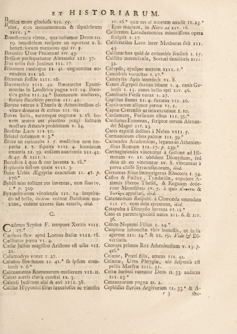 jiellica mors gloriofa xir. yy. eius, ejus monumentum & fepulchrum xii r. 3 * Beneficentia virtus, qua imitamur Deumxn. 5*9. beneficium recipere an oporteat x. 8. beneficiorum memores qui iv. y. Berenice Uxor Ptolemaei xiv. 43. BelTum perfequebatur Alexander xii. 37. Bias utilis fuit Jonibus m. 17· Bibonum catalogus ii. 41. cognomina eo¬ rundem XII. 26. Bitumen fodile xut. ιό. Boeotarchia xm. 42. Boeotarcha Epami¬ nondas in Leu&rica pugna vn. 14- Boeo¬ tica galea 111.24A Boeotorum mulieres, furore Bacchico percita in. 42. Boreas ventus a Thuriis & Athenienfibus ci¬ vitate donatus & cultus xn. 61. Boves Solis, earumque cognatae x. 18. bo¬ vem aratro aut plauftro jungi folitum ma&are Athenis prohibitum v. Ϊ4. Bralidas Laco xn. yo. Briarei columnae v. 3.* Bruta an rationalia 1. 7. medicinas non im¬ perita 1. 7. fepulta vm. 4. hominum amantia ix. 39. eofdemnutrientia x 11.42. & 47. & xm. 1. Bucolica a quo & cur inventa x. 18A Buphonia feftum quale vm. 3* Butae Urbis iEgypriae oraculum 11. 41. p, 176.* Byblii non tollunt res inventas, non fuas iv. 1.* p. 329. Byzantinorum vinolentia m. 14. ineptitu- do ad bella, ibidem, colunt Bacchum ma¬ xime, cedunt uxores fuas exteris, ibid. G. Cvadmus Scythae F. tempore Xerxis vm. i 17A Caecinus fhiv. apud Locros Italiae vm. 18. Caelibatus poena vi. 4. Csefar Julius magiftro Ariilone eft ufus vir. 21. Calamodrys vorax 1. 27. Calanus Brachrnan 11. 41.* fe ipfum com¬ burit v. 6 * Calceamenta Romanarum mulierum vil.n. Calcei aureis clavis confixi ix. 3. Calculi judicum albi & atri xm. 38. Callias Hipponici filius luxuriofus ac Yinofus iv. 16* quae res ei mortem attulit IV.23A Ejus majores, in Notis ad xiv. ιό. Callicrates Lacedaemonius minutiflima opera fculpfit 1. 17. Callicratides Laco inter Mothacas fuit xii. 43* Callimachus quid de columbis fenferit 1. 17. Callifto meretricula, Socrati familiaris xm. 32* Calypio, ejufque antrum xm. iA Cambietis voracitas 1. 27A Caibbyfes Apin interfecit vi. 8. Canes iEgyptii furtim bibunt 1.4. canis Ge- Ionis 1. 13. canes bello apti xiv. 46. Cantibaris Perfa vorax 1. 27. Capillus fluens xi. 4. fucatus vii. 20. Captivorum aliquot poenas vi. 1. Capras Cretenfes ut tela excutiant 1.10. Cardamum, Perfarum cibus 11 r. 39.^ Cardianus Eumenes, fcriptor rerum Alexan¬ dri Magni m. 23. Cares expulfi Pedibus a Neleo vin.y, Carmanorum cibus palmas m. 39* Carneades Academicus, legatus ab Athenien- iibus Romam m. 17. ρ. 239A Carthaginienfes vincuntur a Gelone ad Hi¬ meram VI. It. oblident Dionyfium, fed dein ab eo vincuntur iv. 8. vincuntur a parva clafie Syracufanorum, ibid. Cartomes filius immorigerus Rhacocis 1, 34. Cafior & Pollux, Tyndaridas, expulere A- thenis liberos Thefei, & Regnum dede¬ runt Menefiheo rv. 7. a quo a’Wt£s & Σωτηξίς appellati, ibid. Cataneniium Refpubl. a Charonda emendata m. 17. eum dein ejecerunt, ibid. Catapulta a Dionyiio inventa vi. 12* Cato ex parente ignobili natus xii. 6. & xiv, -I f\ Cauco Neptuni Filius 1. 24.* Cauponte inhoneftae viris honeilis, ut iniis agerent m. 14A & ix. 19, Fide & ΌΙ- verforia. Cecrops primus Rex Athenieniium v. 13. p. 4i6A Ceiaene, Proeti filia, amens 111.42. Celaenaei Urbs Phrygiae, ubi iufpenfa eft pellis Marfyae xm. 21. Celtae barbari verentur Deos ii. 33. audaces xii. 23 * Centaurorum pugna xt. 2. Cephiifus fluvius Argivorum 11, 33A & A» r 3 ~ the-