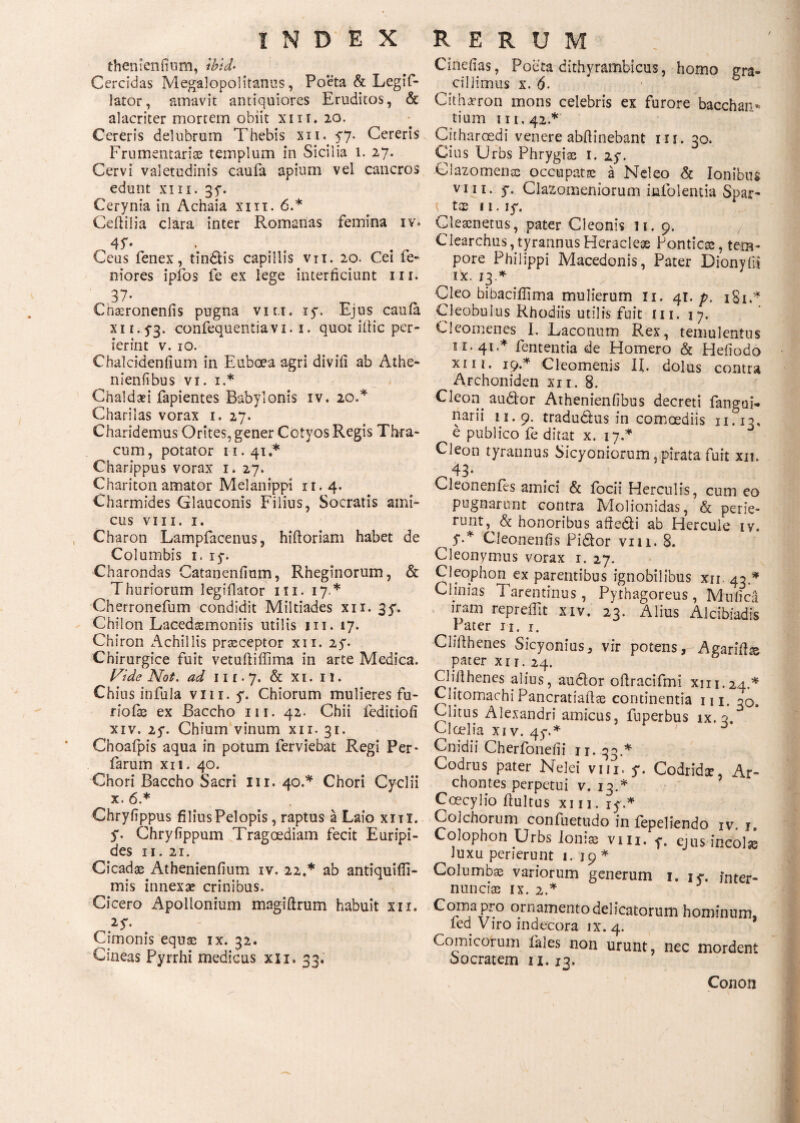 t thenienfium, ibld· Cercidas Megalopolitanus, Poeta & Legif- lator, amavit antiquiores Eruditos, & alacriter mortem obiit xur* 20. Cereris delubrum Thebis xn. 57* Cereris Frumentariae templum in Sicilia 1. 27. Cervi valetudinis cauia apium vel cancros edunt xiii. 35*. Cerynia in Achaia xiii. 6.* Ceiiilia clara inter Romanas femina iv. 45'·. Ceus fenex, tindlis capillis vn. 20. Cei le¬ niores ipfos fe ex lege interficiunt m. 37· Cbaeroneniis pugna viu. 150 Ejus cauia xu.ya. confequentiavi. 1. quot illic per¬ ierint v. 10. Chalcidenfium in Euboea agri diviii ab Athe- nienfibus vi. 1.* Chaldaei fapientes Babylonis iv. 20.* Charilas vorax 1. 27. Charidemus Orites, gener Cotyos Regis Thra¬ cum , potator ii. 41.* Charippus vorax 1. 27. Chariton amator Melanippi 11.4. Charmides Glauconis Filius, Socratis ami¬ cus VIII. 1. Charon Lampfacenus, hiiloriam habet de Columbis 1. 15·. Charondas Catanenilum, Rheginorum, & Thuriorum legiilator 1 x 1. 17.* Cherronefum condidit Miltiades xn. 3y. Chilon Lacedasmoniis utilis m. 17. Chiron Achillis praeceptor xn. 25*. Chirurgice fuit vetufliffima in arte Medica. ^ Vde Not. ad 111.7. & x 1. I!. Chius infula vm.y. Chiorum mulieres fu- riofe ex Baccho m. 42. Chii leditioii xiv. 25*. Chium vinum xii. 31. Cnoafpis aqua in potum ferviebat Regi Per- farum xn. 40. Chori Baccho Sacri m. 40.* Chori Cyclii x. 6.* Chryfippus filius Pelopis, raptus a Laio xiti. y. Chryfippum Tragoediam fecit Euripi¬ des II. 21. Cicadae Athenienfium iv. 22.* ab antiquiffi- mis innexae crinibus. Cicero Apollonium magiftrum habuit xii. Cimonis equae ix. 32. Cineas Pyrrhi medicus xxi. 33. Cinefias, Poeta dithyrambicus, homo m- ^ cillimus x. 6. ' 5 Cithaeron mons celebris ex furore bacchan* tium 111,42.* Citharoedi venere abilinebant 111. 30. Cius Urbs Phrygias 1. zy. Clazomenae occupatae a Neleo & Ionibus vin. y. Clazomeniorum iniblentia Spar- t tae 11. ly. Cleaenetus, pater Cleonis 11. 9. Clearcbus, tyrannus Heracleae Ponticae, tem¬ pore Philippi Macedonis, Pater Dionyllt ^ !x J3* Cleo bibaciflima mulierum 11. 41. p. 181C Cleobulus Rhodiis utilis fuit 111. 17. Cleomenes I. Laconum Rex, temulentus 11.41.* lententia de Homero & Hefiodo xiii. 19.* Cleomenis II. dolus contra Archoniden xii. 8. Cleon^ audior Athenieniibus decreti fangai- narii 11.9. tradudus in comoediis 11.13, e publico ie ditat x. 17 * Cleon tyrannus Sicyoniorum,pirata fuit xu. Cleonenfes amici & iocii Herculis, cum eo pugnarunt contra Molionidas, & perie¬ runt, & honoribus aftedli ab Hercule iv. ^ y.* Cleonenfis Fidior vili. 8. Cleonymus vorax 1. 27. Cleophon ex parentibus ignobilibus xu. 43.* Clinias Tarentinus , Pythagoreus , Mufica iram repreifit xiv. 23. Alius Alcibiadis Pater u. 1. Clifthenes Sicyonius, vir potens, Agariftte ^ pater xu. 24. Clifihenes alius, audior oilracifmi xin.24.* Clitomachi Pancratiaftae continentia m. 30. valitus Alexandri amicus, fuperbus ix. 3. Cloelia xi v. 4y.* ' D Cnidii Cherfonefii n. 33.* Codrus pater Nelei viu, y. Codridae, Ar¬ chontes perpetui v. 13.* Ccecylio ilultus xiii. iy.* Colchorum confuetudo in fepeliendo iv. 1, Colophon Urbs Ionias vm. y. ejus ineolse Juxu perierunt 1.19* Columbas variorum generum 1. iy. fnter- nuncias ix. 2.* Coma pro ornamento delicatorum hominum, ^ fed Viro indecora ix. 4. Comicorum fales non urunt, nec mordent oocratem 11. 13. Conon