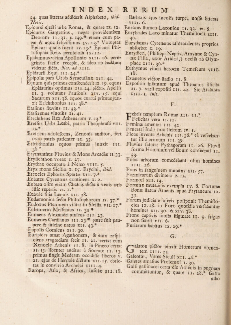 34. quas litteras addiderit Alphabeto, ibid. Notis. Epicurei ejedi urbe Roma, & quare ix. 12. Epicurus Gargettius, negat providentiam Deorum 11. 31. p. 149.* etiam cum pa¬ ne & aqua feliciflimus iv. 13.* Voluptas Epicuri qualis fuerit iv. 13.* Epicuri Phi- lofophia Reip. perniciofa ix. 12. Epidamnus vicina Apolloniae xm. 16. pere¬ grinos facile recepit, & ideo ab kinMftHs videtur dida, Not. ad xm. | Epidaurii Equi 111.24.* ( Epipolae pars Urbis Syracufanae xit. 44. / Equum quis primus confcenderit ix. 19. equus Epidaurius optimus m.24. pidus Apellis 11. 3. volutans Paufonis xiv. 15*. equi Sacarum xii.38. equos currui primus jun¬ xit Erichthonius m. 38.* Erafinus fluvius 11. 33.* Erafixenus vinofus 11.41. Erechtheus Rex Athenarum v. 13.* Ereifus Urbs Lesbi, patria Theophrafti vm. 12. * Eretricus adolefcens, Zenonis auditor, fert iram patris patienter ix. 33. Erichthonius eqiios primus junxit m. 38* Erymanthus Fluvius & Mons Arcadia 11.33. Eryfichthon vorax i. 27. Erythrae occupatas a Neleo vm. y. Eryx mons Siciliae 1. iy. Erycini, ibid· Eteocles Ephorus Spartae xn. 7.* Eubates Cyrenaeus continens x. 2. Euboea olim etiam Chalcis dida a venis aeris ^ iftic repertis vi. 1 A Eubule filia Leonis xii. 28. Eudaemonica feda Philofophorum ix. 37.* Eudoxus Platonem vifitat in Sicilia vii.17.* Euhemerus MeiTenius 11. 31.* Eumaeus Alexandri amicus m. 23. Eumenes Cardianus 111.23 * patre fuit pau- ___ pere & liticine natus xii. 43.* Eupolis Comicus xii. 30. Euripides amat Agathonem, & eum refpi» ciens tragoediam fecit 11. 21. certat cum Xenocle Athenis 11. 8. in Piraeeo certat 11. 13. libenter auditur a Socrate u. 13. primus fingit Medeam occidiffe liberos v. 21. ejus de Hercule didum xn.iy. ebrie¬ tas in convivio Archelai xm. 4. Europa, Alia, & Africa, infulas m. 18. Barbaris ejus incolis turpe, noffe litteras vm. 6. Eurotas flumen Laconicas 11. 33. iv. 8. Eurybiades Laco minatur Themifiocli xm. 40. Eurydamas Cyrenaeus athleta dentes proprios abforbet x. 19. Eurydice, (Philippi Neptis, Amyntae & Cyn- naj l' ilia, uxor Aridaei,) occifa ab Olym- ^ piade xin. 36.* Euthymus vincit heroem Temefeum vm» 18. Exaenetus vidor ftadio 11. 8. Expolitio infamum apud Thebanos illicita 11. 7· varii expofiti xii. 42. Sic Atalanta X 2 Π. i. init. F. Febris templum Romae xii. 11* Felicitas vera 1 r. 10. Feminae amentes 111.42. Fenerari Indis non licitum iv. 1. Ficus inventa Athenis 111.38A ea vefceban- tur ifiic primum m. 39. Fluvius falutat Pythagoram 11. 26. Fluvii forma Hominum vel Boum confecrati 11. 33* Folia arborum xm. 26. comedebant olim homines Fons in fanguinem mutatus xii. 5*7, Formicarum divinatio 1.12. Formofi xu. 14. Fortunae mutabilis exempla iv. 8. Fortunas Bonae fiatua Athenis apud Prytaneum ix. 39· Forum judiciale inferis pofiponit Themifto» cies ix. 18» in Foro quotidie verfabantur homines xii. 30. & xiv. 38. Frons captivis inufta ftigmate 11. 9, frigus non fentit vii. 6. Furiarum habitus ix. 29.* G. Galaton pidor pinxit Homerum vomen¬ tem xm. 22. Galeotae , Vates Siculi xu. 46.* Galetes amafius Ptolemaei 1. 30. Galli gallinacei certa die Athenis in pugnam committuntur, & quare 11, 28A Gallo albo j /