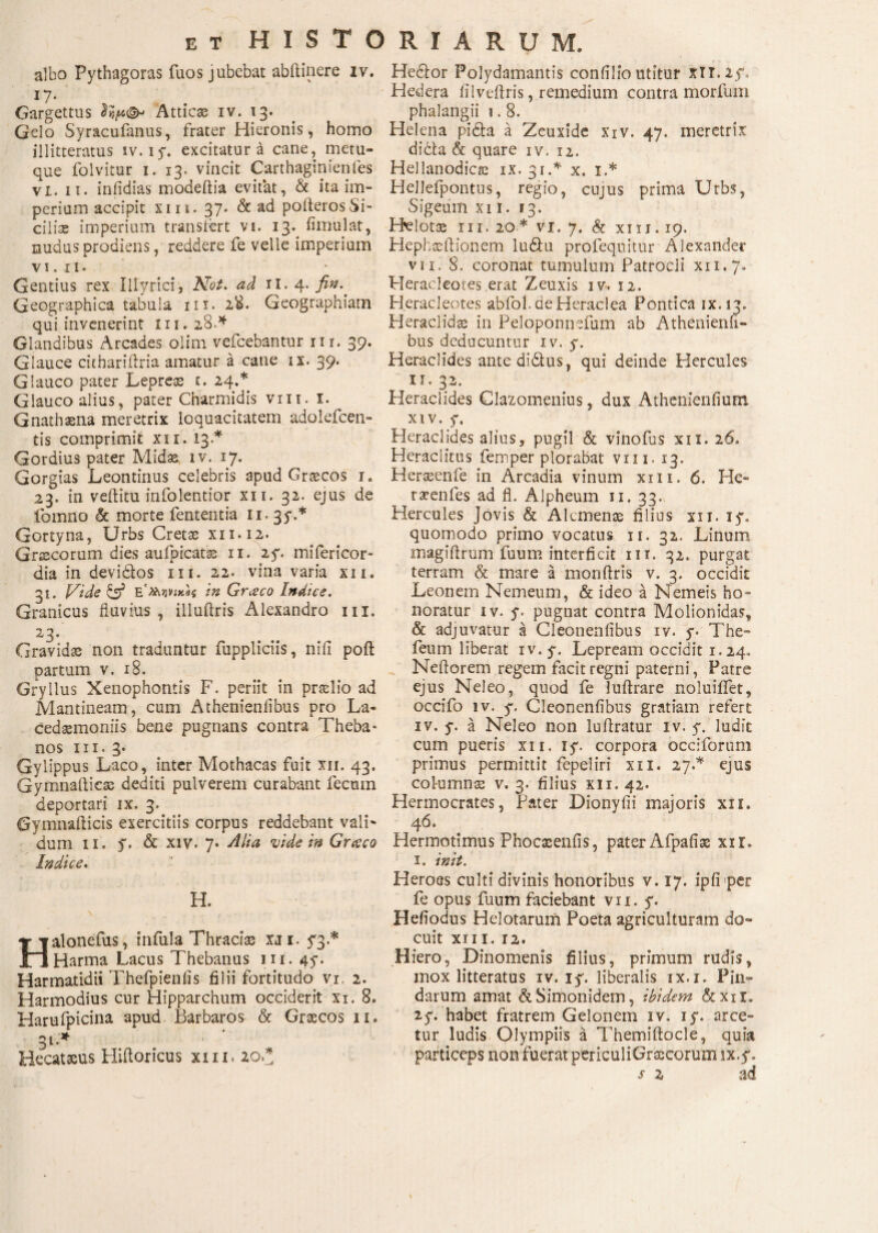 albo Pythagoras fuos jubebat abftinere iv. 17· Gargettus Atticas iv. 13. Gelo Syracufanus, frater Hieronis, homo illitteratus iv. iy. excitatura cane, metu¬ que folvitur 1. 13. vincit Carthaginienfes vi. 11. infidias modeftia evitat, & ita im¬ perium accipit xiii. 37. & ad poilerosSi¬ cilis imperium transiert vi. 13. fimulat, nudus prodiens, reddere fe velle imperium VI. II. Gentius rex Illyrici, Not. ad 11. 4. fin.. Geographica tabula 111. 28. Geographiam qui invenerint Iu. 28.4 Glandibus Arcades olim vefcebantur nr. 39. Glauce cithariilria amatur a cane ix. 39. Glauco pater Lepreas i. 24.* Glauco alius, pater Charmidis vm. 1. Gnathaena meretrix loquacitatem adolefcen- tis comprimit xxi. 13A Gordius pater Midse iv. 17. Gorgias Leontinus celebris apud Graecos 1. 23. in veilitu infolentior xn. 32. ejus de fomno & morte fententia 11. 35·.* Gortyna, Urbs Cretae xii.12. Graecorum dies auipicatse 11. 25*. mifericor- dia in devi&os 1x1. 22. vina varia xn. 31. l^ide & ΕλΜivjxe$ in Grceco Indue. Granicus fluvius , illuftris Alexandro m. 23' Gravidas non traduntur fuppliciis, niii poft partum v. 18. Gryllus Xenophontis F. periit in praelio ad Mantineam, cum Athenieniibus pro La¬ cedaemoniis bene pugnans contra Theba¬ nos m. 3* Gylippus Laco, inter Mothacas fuit xii. 43. Gymnafticas dediti pulverem curabant fecum deportari ix. 3. Gymnafticis exercitiis corpus reddebant vali¬ dum 11. y. & xiv. 7· Alia vide in Graco Indice. H. Halonefus, infula Thracias XJ1, <3.* Harma Lacus Thebanus m. 45·. Harmatidii Thefpienfis filii fortitudo vr, 2. Harmodius cur Hipparchum occiderit xi. 8. Harufpicina apud Barbaros & Graecos 11. 31.'* Hecataeus Hiftoricus xiii. 20* He&or Polydamantis confilioutitur xli.iy. Hedera iilveftris, remedium contra morfum phalangii i. 8. Helena pidia a Zeuxide xiv. 47. meretrix dicta & quare iv. 12. Hellanodicae ix. 31.* x. 1.* Hellefpontns, regio, cuius prima Urbs, Sigeum xii. 13. Helotae 111. 20* vi. 7. & xiii. 19. Hephaeftionem ludtu profequitur Alexander vit. 8. coronat tumulum Patrocli xn.7. Heracleotes erat Zeuxis iv. 12. Heracleotes abfol. de Heraclea Pontica ix.13. Heraclidae in Peloponnefum ab Athenienii¬ bus deducuntur iv. y. Heraclides ante didlus, qui deinde Hercules 11. 32. Heraclides Clazomenius, dux Athemenfium xiv. y. Heraclides alius, pugil & vinofus xi 1. 16. Heraclitus femper plorabat vm. 13. Herasenfe in Arcadia vinum xm. 6. He- r seni es ad fl. Alpheum 11. 33. Hercules Jovis & Alcmenae filius xii. iy. quomodo primo vocatus 11. 32. Linum magifirum fuum interficit nr. 32. purgat terram & mare a monitris v. 3. occidit Leonem Nemeum, & ideo a Nemeis ho¬ noratur iv. y. pugnat contra Molionidas, & adjuvatur a Cleonenfibus iv. y. The- feum liberat iv. y. Lepream occidit 1.24, Neftorem regem facitregni paterni, Patre ejus Neleo, quod fe luitrare noluiiiet, occifo iv. y. Cleonenfibus gratiam refert iv. y. a Neleo non luftratur iv. y. ludit cum pueris xii. iy. corpora occiforum primus permittit fepeliri xii. 27A ejus columnae v. 3. filius xii. 42. Hermocrates, Pater Dionyfii majoris xii. 4 6. Hermotimus Phocxenfis, pater Afpafise xir. 1. init. Heroes culti divinis honoribus v. 17. ipfi per fe opus fuum faciebant vn. y. Hefiodus Helotarum Poeta agriculturam do¬ cuit XII I. 12. Hiero, Dinomenis filius, primum rudis, mox litteratus iv. iy. liberalis ix.i, Pin¬ darum amat & Simonidem, ibidem &xir. 2y. habet fratrem Gelonem iv. iy. arce¬ tur ludis Olympiis a Themiftocle, quia particeps non fuerat periculiGrascorum lx.y. s z ad