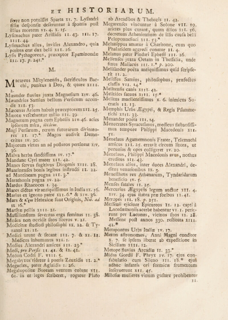 ferre non potuiflet Sparta xi. 7. Lyfandri filice defponfae deferuntur a fponiis poil illius mortem vi. 4. x. 1S· Lyfimachus pater Ariilidis ιι·43· I,I# *7* xiii. 44. Lyfimachus alius, invifus Alexandro, quia peritus erat dux belli xii. 16. Lyiis Pythagoreus, praeceptor Epaminondas in. 17. p. 241.* M. < - Macareus Mityleneniis, facrifi culus Bac» chi, punitus a Deo, & quare xiii. 2. Masander fluvius juxta Magnefiam xxv. 46. Maeandrius Samius bellum Periicum accen¬ dit xii. 53· Maecenas Arium habuit praeceptorem xii. 25·. Maeotae vefcebantur ipilio 111. 39. Magnetum pugna cumEpheiiis xiv.46. acies ipforum mira, ibidem. Magi Perfarum, rerum futurarum divinato- res 11. 17.* Magos audivit Demo¬ critus IV. 2G. Majorum virtus an ad polleres pertineat xiv. ' 36. Malva herba fandi illima iv. 17 A Mandane Cyri mater xii. 42. Manes fervus fugitivus Diogenis xm. 28. Mantinenfes bonis legibus inilructi 11. 22. ad Mantineam pugna 111.3·* Marathonia pugna iv. 22. Mardus Rhacoces 1. 34. Mares didlus vir antiquifiimus in Italia rx. 16. Marius ex ignoto patre χιι.ό* & xiv. 36. Mars & Hebraicae funt Originis, Not. ad IX- 16.* Marfyae pellis xiii.21· Maflilieniium feveritas erga feminas 11. 38. Medea non occidit fuos liberos v. 21. Medicinae ftudioii philofophi ix. 22. & Ty¬ ranni xi. ii· Medici urunt & fecant 111. 7. & xi. 11. Medicus inhumanus xii.x. Medius Alexandri amicus ixi. 23.* Medi, pro Perfis 11. 41. & IX. 41. Medon Codri F. vm. * Megab^us ridetur a pueris Zeuxidis xi. 2A -Megacies, pater Aglaidis 1. 26. Megalopolitae Boream ventum colunt xii. 61« iis ut leges fcriberet, rogatur Flato ab Arcadibus & Thebanis 11. 42. Megarenfes vincuntur a Solone vil. 19. arietes plus curant, quam filios xii. y6. decretum Athenieniium de illis caufa belli Peloponnefiaci xii. 5-3* Melanippus amatur a Charitone, cum quo Phalaridem aggredi conatur 11. 4. Melanus pater Pindari Ephefii m. 26. Melicnfes juxta Oetam in Theflalia, unde finus Maliacus 111. 1.* p. 200. Melifander poeta antiquiiTimus quid fcripfe- rit 11. 2. Meliifus Samius, philofophus, prsefedlus claffis vii. 14.* Melitenfis canis xui.42. Melitides fatuus xm. iy.* Melitus macilentiifimus x. 6. mimicus 5o’ cratis 11. 13. Memphis Urbs .ZEgypti, & Regia Pfamme- tichi xm. 33. Menander poeta 111. 14. Menecrates Syracufanus, medicus failuofiili» mus tempore Philippi Macedonis xii. f1. Menelaus Agamemnonis Frater, Telemachi amicus xn.2y. erravit circum litora, ut pecunias & opes colligeret iv. 20. Menelaus, Philippi Macedonis avus, nothus creditus xn.43. Menelaus alius, inter duces Alexandri, de¬ ditus venationibus ix. 3. Meneftheus rex Athenarum, Tyndaridarum beneficio iv. y. Menfes fatales 11. 2y. Mercurius iEgyptiis legum au£lor xii. 4. xiv. 34 ejus llatua prae foribus 11.41. Meropes m. 18. p. 2yx. Melfenii ejiciunt Epicureos Ix. 12. capti a Lacedaemoniis acerbe habentur v 1.1. perie¬ runt per Laconas, vicinos fuos ix. 28. Mefiene poil annos 330. refiituta xm. 42 * Metapontus Urbs Italiae iv. 17. Meton aflronomus, Anni Magni conditor x. 7. fe ipfum liberat ab expeditione in Siciliam xm. 12. Metope fluvius Arcadiae 11. 33.* Midas Gordii F. Phryx iv. 17. ejus con¬ fabulatio cum Sileno xix. 18.* ejus adhuc infantis ori formicae frumentum inferuerunt xii. 4y. Mileliae mulieres vinum guftare prohibentur