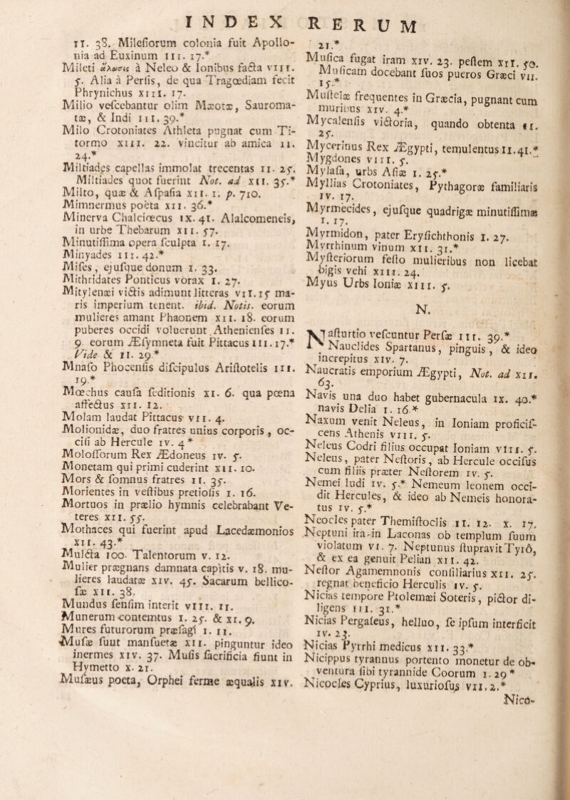 ϊΤ. 38. Milefiorum colonia fuit Apollo¬ nia ad Euxinum 111. 17.* Mileti uxvvLi a Neleo & Ionibus fadia viii. 5. Alia a Feriis, de qua Tragoediam fecit Phrynichus xi n. 17. Milio vefcebantur olim Maeotae, Sauroma- tae, & Indi 111. 39.* Milo Crotoniates Athleta pugnat cum Ti- tormo xiii. 22. vincitur ab amica n. 24.* Miltiades capellas immolat trecentas n. 2y. Miltiades quot fuerint Not. ad xii. 35Ά Milto, quae & Afpaiia xii. 1. p. 710. Mimnermus poeta xii. 36* Minerva Chalcioecus ix. 41. Alalcomeneis, in urbe Thebarum xii. 5-7. Minutiffima opera fculpta 1. 17. M in y ades 111.42.* Mifes, ejufque donum 1. 33. Mithridates Ponticus vorax 1. 27. M it ylenaei vidtis adimunt litteras vii.iy ma¬ ris imperium tenent, ibid. Notis, eorum mulieres amant Phaonem xn. 18. eorum puberes occidi voluerunt .Atheoienfes 11. 9 eorum AEfymneta fuit Pittacus xn.17.* . (fide & II. 29 * Mnafo Phoceniis difcipulus Ariilotelis in. 19.* Moechus caufa feditionis xi. 6. qua poena affe&us xii. 12. Molam laudat Pittacus* vn. 4. Molionidse, duo fratres unius corporis , oe¬ ci ii ab Hercule iv. 4* MoloiTorum Rex TEdoneus iv. y. Monetam qui primi cuderint xii. 10. Mors & fomnus fratres 11. 37. Morientes in veftibus pretioiis 1. 16. Mortuos in praelio hymnis celebrabant Ve¬ teres XII. ff. Mothaces qui fuerint apud Lacedaemonios XII. 43.* Muldla 100. Talentorum v. 12. Mulier praegnans damnata capitis v. 18. mu¬ lieres laudatae xiv. 45*. Sacarum bellico- fae xii. 38. Mundus feniim interit vixi. n. Munerumcontemtus 1. 27. & xi.9. Mures futurorum praTagi 1. n. Mufae fuut manfuetse xii. pinguntur ideo inermes xiv. 37. Muiis facrificia fiunt in Hymetto x. 21. Mufaeus poeta, Orphei ferine aequalis xiv. Rerum 21Λ Mujc. fugat iram xiv. 23. peflem xri. yo, *■ Juniam doceoant iiios pueros Graeci vn 15·.* Muftelss frequentes in Graecia, pugnant cum muribus xiv. 4* Mycaleniis vidloria, quando obtenta ii 27. Mycerinus Rex jEgypti, temulentus Ii.41.* Mygdones vi 11. y. Mylafa, urbs A fias 1. 25·* Myllias Crotoniates, Pythagorae familiaris iv. 17. Myrmecides, ejufque quadrigae minutiffimas T 1*7 ^ x · 1 j · Myrmidon, pater Eryfichthonis 1.27. Myrrhinum vinum xn. 31.* Myfretiorum fefto mulieribus non licebat bigis vehi xiii. 24. Myus Urbs Ioniae xiii. y. N. Xjafiurtio vefcuntur Phrfse ur. 39.* i . Nauciides Spartanus, pinguis, & ideo increpitus xiv. 7. Naucratis emporium jTgypti, Not. ad xu. 63. \ Navis, una duo habet gubernacula ix. 40.* navis Delia 1. 16 * Naxum venit Neleus, in Ioniam proficif- cens Athenis vm. y. Neleus Codri filius occupat Ioniam vin. y. Neleus, pater Neftoris, ab Hercule occifus cum filiis praeter Nefiorem iv. y. Nemei ludi iv. y.* Nemeum leonem occi¬ dit Hercules, & ideo ab Nemeis honora¬ tus iv. y.* Neocles pater Themiftoclis n. 12. x. 17. Neptuni ira - in Laconas ob templum fuum violatum vr. 7. Neptunus ftupravitTyiA, & ex ea genuit Pelian xn. 42. Nefior Agamemnonis coniiliarius xii. 2f. regnat beneficio Herculis iv. y. Nicias tempore Ptolemaei Soteris, pi&or di¬ ligens m. 31.* Nicias Pergaieus, helluo, fe ipfum interficit iv. 23- Nicias Pyrrhi medicus xn. 33.* Nicippus tyrannus portento monetur de ob¬ ventura libi tyrannide Coorum 1. 29* Nicocles Cyprius, luxuriofus νιι,ζ.* Nico«