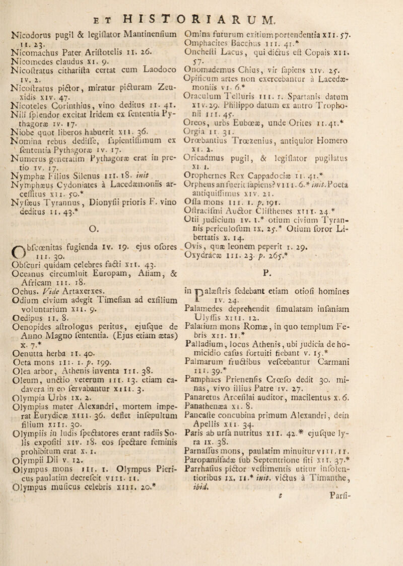 Nicodorus pugil & legiilator Mantinenfium 11. 13. Nicomachus Pater Ariflotelis 11. 16. N icomedes claudus xi. 9. Nicoftratus citharilla certat cum Laodoco iv. 2. Nicoftratus pidor, miratur piduram Zeu¬ xidis XIV. 47. Nicoteles Corinthius, vino deditus 11. 41. Nili fplendor excitat Iridem ex fententia Py¬ thagora iv. 17. Niobe quot liberos habuerit xii. 36. Nomina rebus dedilfe, fapientiffimum ex fententia Pythagorie iv. 17. Numerus generatim Pythagoras erat iri pre¬ tio iv. 17. Nymphae Filius Silenus iit. 18. init Nymphsus Cydoniates a Lacedaemoniis ar- ceiTuus xii. yo.* Nyfaeus Tyrannus, Dionyfii prioris F. vino deditus 11.43.* O. Obfeoenitas fugienda iv. 19. ejus ofores ni. 30. Obfcuri quidam celebres fadi xit. 43. Oceanus circumluit Europam, Aliam, & Africam 111. 18. Ochus. Vide Artaxerxes. Odium civium adegit Timeiian ad exlilium voluntarium xii. 9. Oedipus 11. 8. Oenopides aftrologus peritus, ejufque de Anno Magno fententia. (Ejus etiam aetas) x. 7.* Oenutta herba 11. 40. Oeta mons ni. 1. p* 199. Olea arbor, Athenis inventa m. 38. Oleum, undio veterum m. 13. etiam ca¬ davera in eo fervabantur xm. 3. Olympia Urbs ix. 2. Olympias mater Alexandri, mortem impe¬ rat Eurydicae xi 11. 36. deflet infepultum filium xm. 30. Olympiis in ludis fpedatores erant radiis So¬ lis expoflti xiv. 18. eos fpedare feminis prohibitum erat x. 1. Olympii Dii v. 12. Olympus mons m. 1. Olympus Pieri¬ cus paulatim decrefcft vm. 11. Olympus muflcus celebris xm. 20.* Omina futurum exitium portendentia xii. $7. Omphacites Bacchus m. 41.* Oncheiti Lacus, qui dictus eft Copais xii. 57· e ; Onomademus Chius, vir fapiens xiv, 2y. Opificum artes non exercebantur a Lacedas- moniis vi. 6* Oraculum Telluris 111.1. Spartanis datum xiv.29. Philippo datum ex antro Tropho¬ nii m. 45·. Oreos, urbs Euboeas, unde Orites 11.41.* Orgia ii, 31. Oroebantius Troezenius, antiquior Homero x 1. 2. Oricadmus pugil, & legiilator pugilatus xi. 1. Orophernes Rex Cappadocias 11. 41 .* Orpheus an fuerit lapiens? vi 11.6.* init.Poeta antiquiflimus xiv, 21. Olla mons 111. 1. p. 191. ΟII r aci imi Audior Clifthenes xm. 24 * Otii judicium iv. 1.* otium civium Tyran¬ nis periculofum ix. 2y.* Otium foror Li¬ bertatis x. 14. Ovis, quas leonem peperit 1. 29. Oxydracas m. 23. p, 26y.* P. in Tyalseflris fedebant etiam otioli homines 1 iv. 24. Palamedes deprehendit fimulatam infaniam Ulyflis xiu. 12. Palatium mons Romas, in quo templum Fe¬ bris XII. 11.* Palladium, locus Athenis, ubi judicia de ho¬ micidio cafus fortuiti fiebant v. 15.* Palmarum frudibus vefcebantur Carmani m. 39.* Pamphaes Prienenfis Crcefo dedit 30. mi¬ nas, vivo illius Patre iv. 27. Panaretus Arcefilai auditor, macilentus x.6. Panathenaea xi. 8. Pancafle concubina primum Alexandri, dein Apellis xii. 34. Paris ab urfa nutritus xii. 42.* ejufque ly¬ ra ix. 38. ParnaiTus mons, paulatim minuitur vm. 11. Paropamifadas fub Septentrione iiti xii. 37.* Parrhafius pidor veliimentis utitur infolen- tioribus ix. 11.* init, vidus a Timanthe, ibid* t Parii»