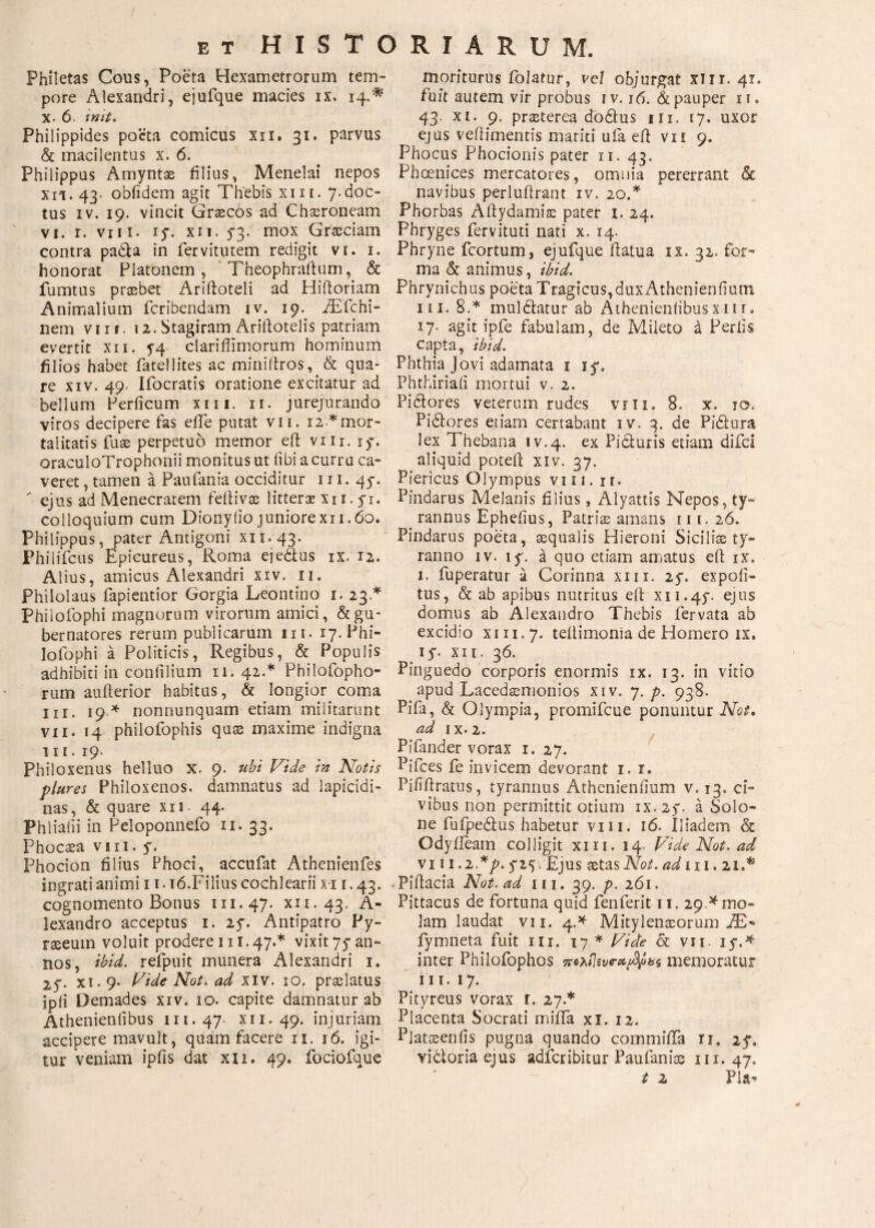 Philetas Cous, Poeta Hexametrorum tem¬ pore Alexandri, ejufque macies ix. 14.* x. 6. init. Philippides po*cta comicus xn. 31» parvus & macilentus x. 6. Philippus Amyntae filius, Menelai nepos xn. 43· obfidem agit Thebis xin. 7.doc¬ tus iv. 19. vincit Graecos ad Chaeroneam vi. r. viii. iy. xn. 53. mox Graeciam contra pa£U in fervitutem redigit vi. 1. honorat Platonem, Theophraftum, & fumtus praebet Ariftoteli ad Hiiloriam Animalium fcribcndam iv. 19. iEfchi- nem viii. 12. Stagiram Ariftotelis patriam evertit xii. 5-4 clariflimorum hominum filios habet fatellites ac miniitros, & qua¬ re xiv. 49. liberatis oratione excitatur ad bellum Per ficum xm. 11. jurejurando viros decipere fas efle putat vii. 12 *mor¬ talitatis fuse perpetuo memor eft vm. iy. oraculoTrophonii monitus ut fibi a curru ca¬ veret , tamen a Paufania occiditur 111. 4y.  ejus ad Menecratem feilivse litterae xn. yr. colloquium cum Dionylio juniorexi 1.60. Philippus, pater Antigoni xix.43. Philifcus Epicureus, Roma ejedtus ix. 12. Alius, amicus Alexandri xiv. 11. Philolaus fapientior Gorgia Leontino 1. 23.* Philofophi magnorum virorum amici, & gu¬ bernatores rerum publicarum ni. 17. Phi¬ lofophi a Politicis, Regibus, & Populis adhibiti in confilium 11. 42.* Philofopho- rum aufterior habitus, & longior, coma ni. 19.* nonnunquam etiam militarunt vii. 14 philofophis quae maxime indigna 1 ϊ 1. 19. Philoxenus helluo X. 9. ubi Vide in Notis plures Philoxenos. damnatus ad lapicidi¬ nas, & quare xn. 44. Phliafii in Peloponnefo 11. 33. Phocaea vm. y. Phocion filius Phoci, accufat Athenienfes ingrati animi 11.16.Filius cochlearii xi 1.43. cognomento Bonus 111.47. xii. 43. A- lexandro acceptus 1. 2y. Antipatro Py- raseutn voluit prodere 111.47.* vixit 7y an¬ nos, ibid. refpuit munera Alexandri 1. 2y. xi. 9. Vide Not. ad XIv. 10. praelatus ipii Demades xiv. 10. capite damnatur ab Athenieniibus 111. 47 xii. 49. injuriam accipere mavult, quam facere 11. 16. igi¬ tur veniam ipfis dat xn. 49. fociofque moriturus folarur, vel objurgat xiir. 47. fuit autem vir probus iv. 16. & pauper 11. 43. xi. 9. praeterea dodtus in. 17. uxor ejus vefiimentis mariti ufa eft vn 9. Phocus Phocionis pater 11. 43. Phoenices mercatores, omnia pererrant & navibus perluftrant iv. 20.* Phorbas Aftydamiae pater I. 24. Phryges fervituti nati x. 14. Phryne fcortum, ejufque ftatua ix. 32. for» ma & animus, ibid. Phrynichus poeta Tragicus,dux Athenienfium in. 8.* muldtatur ab Athenieniibus x π r. 17. agit ipfe fabulam, de Mileto a Feriis capta, ibid. Phthia Jovi adamata 1 jy. Phthiriaii mortui v. 2. Pictores veterum rudes vm. 8. x. 10, Pidtores etiam certabant iv. 3. de Pi&ura lex Thebana iv.4. ex Picturis etiam difei aliquid potefi; xiv. 37. Piericus Olympus viii. ir. Pindarus Melanis filius, Alyattis Nepos, ty¬ rannus Ephelius, Patrias amans 111. 26. Pindarus poeta, aequalis Hieroni Siciliae ty¬ ranno iv. ly. a quo etiam amatus eft ix. 1. fuperatur a Corinna xm. 2y. expoli¬ tus, & ab apibus nutritus elt xu.4y. ejus domus ab Alexandro Thebis fervata ab excidio xiii.7. teilimonia de Homero ix. iy. xii. 36. Pinguedo corporis enormis ix. 13. in vitio apud Lacedaemonios xiv. 7. p. 938. Piia, & Olympia, promifeue ponuntur Not. ad ix. 2. Pifander vorax 1. 27. Pifces fe invicem devorant i. 1. Pififiratus, tyrannus Athenienfium v. 13. ci¬ vibus non permittit otium ix. 2y. a Solo¬ ne fufpeftus habetur vm. 16. Iliadem & Odyiieam colligit xm. 14. Vide Not. ad vi 11.2 *p. y2<). Ejus aetas AW. ad 111.21.^ Pittacia Not. ad 111. 39. p. 261. Pittacus de fortuna quid fenferit 11. 29 A mo¬ lam laudat vii. 4.* Mitylenaeorum JE- fymneta fuit m. 17 * Vide Sc vn. iy.* inter Philofophos πολίΐίννχίmemoratur III. 17. Pitvreus vorax r. 27.* Placenta Socrati miifa xi. 12. Platoeenfis pugna quando commiiTa 11. 2y. victoria ejus adferibitur Paufaniae 111.47. t z Pia-