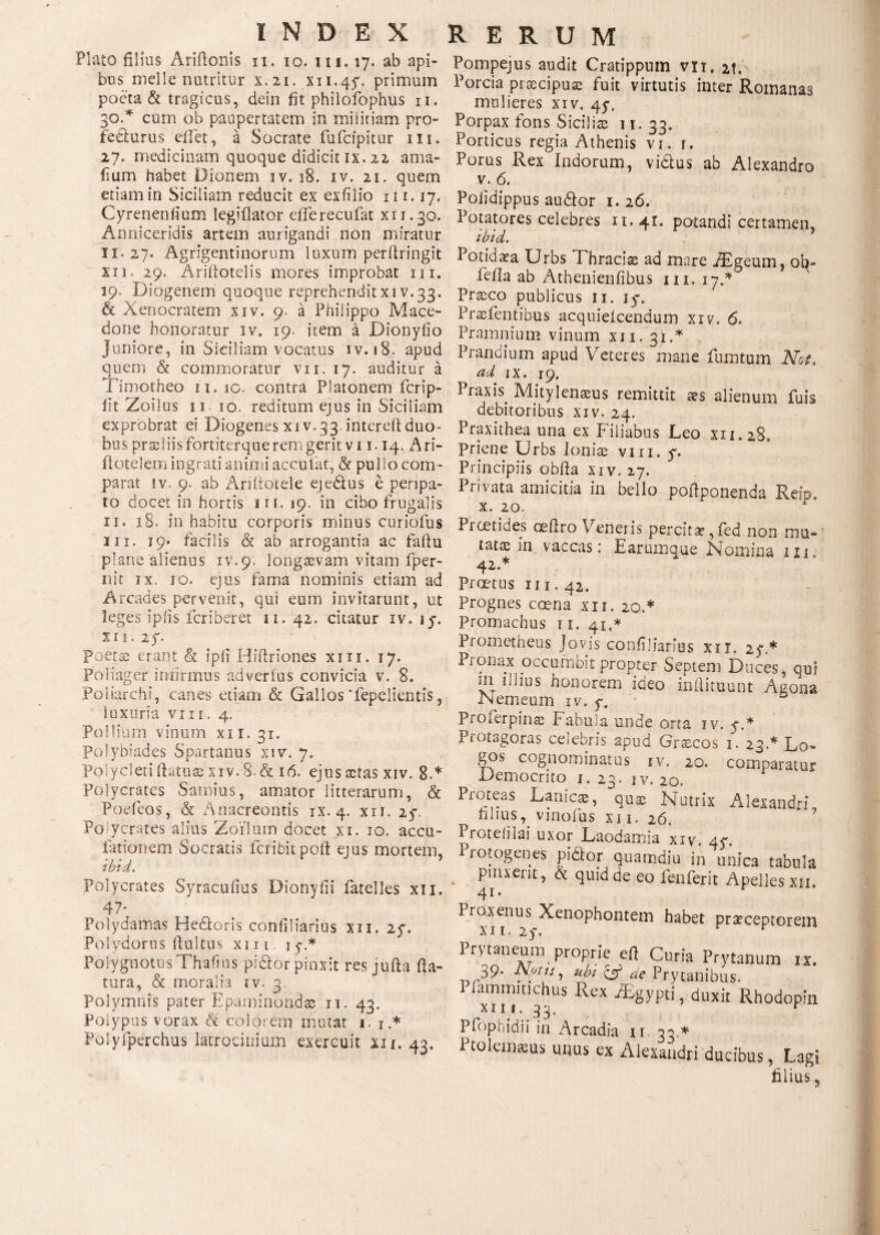 Plato filius Arifioriis n. io. m. 17. ab api¬ bus meile nutritur x. 21. xn.4$\ primum poeta & tragicus, dein fit phiiofophus n. 30.* cum ob paupertatem in miiiriam pro¬ fecturus cilet, a Socrate fufcipitur 111. 27. medicinam quoque didicit ix. 22 ama- iium habet Dionem iv. 18. iv. 21. quem etiam in Siciliam reducit ex exfilio n 1.17. Cyreneniium legiflator efiferecufat xn.30. Anniceridis artem aurigandi non miratur 11.27. Agrigentinorum luxum periiringit xii. 29. Ariflotelis mores improbat m. 19. Diogenem quoque reprehenditxiv.33. & Xenocratem xiv. 9 a Philippo Mace¬ done honoratur iv. 19. item a Dionyiio Juniore, in Siciliam vocatus iv. 18, apud quem & commoratur vii. 17. auditur a Timotheo n.ic. contra Platonem fcrip- iit Zoilus 11 10. reditum ejus in Siciliam exprobrat ei Diogenes xiv. 33 interefi duo¬ bus pr®! iis fortiterque rem gerit v 11.14. Ari- flotelem ingrati animi acculat, & pullo com¬ parat iv. 9. ab Ariftotele eje&us e perjpa- to docet in hortis 111. 19. in cibo frugalis 11. 18. in habitu corporis minus curiofus m. 19· facilis & ab arrogantia ac faflu plane alienus iv.9. longaevam vitam fper- nit jx. io. ejus fama nominis etiam ad Arcades pervenit, qui eum invitarunt, ut leges ipiis fcriberet 11. 42. citatur iv. ly. x 11. 2 y. Poetae erant & ipfi IT(iriones xm. 17. Poliager infirmus ad verius convicia v. 8. Poliarchi, canes etiam & Gallos Tepelientis, luxuria vi 11. 4. Pollium vinum xii. 31. Polybiades Spartanus xiv. 7. Polycleti flatu® xiv. 8. & 16. ejus aetas xiv. 8.* Polycrates Samius, amator litterarum, & Podeos, & Anacreontis ix. 4. xii. 2y. Polycrates alius Zoilum docet xi. 10. accu- lationem Socratis fer ibit poli ejus mortem, ibid. Polycrates Syracufius Dionyfii fatelles xii. 47; Polydamas He&oris confiliarius xii. 2y. Polydorus fiultus xiii 15·.* Polygnotus Thaiuis pi&or pinxit resjufta fla¬ tura, & moralia iv. 3. Polymnis pater Epaminondas 11. 43. Polypus vorax h colorem mutat i. 1.* Polyfperchus latrocinium exercuit xii. 43. Pompejus audit Cratippum vn. 2t. Porcia praecipuae fuit virtutis inter Romanas mulieres xiv, 4y. Porpax fons Sicilis 1 r. 33. Porticus regia Athenis vi. r. Porus Rex Indorum, vi&us ab Alexandro v. 6. Polidippus au&or 1. 26. Potatores celebres 11.41. potandi certamen, ibid. Potid®a Urbs Thraciae ad mare Aigeum, ob- fefla ab Athenienfibus m. 17.* Praeco publicus n. iy. Praefentibus acquielcendum xiv. 6. Pramnium vinum xn. 31 .* Prandium apud Veteres mane fumtum Net. ad ix. 19. Praxis. Mjtylen®us remittit aes alienum fuis debitoribus xiv. 24. Praxithea una ex Filiabus Leo xn.28. Priene Urbs Ioniae vm. y. Principiis obfla xiv. 27. Privata amicitia in bello poflponenda Reip, x. 20. * Prcetides oeflro Veneris percita,fed non mu¬ tatae in vaccas: E arumque Nomina ixi. 42.* Proetus n 1.42. Prognes coena xi r. 20.* Promachus τι. 41,* Prometheus Jovis confiliarius xii. 2y * Pioiiax occumbit propter Septem Duces, qui m illius honorem ideo inftitount Agona JN erneum iv. y. Proferpinae Fabula unde orta iv, y.* Piotagoras celebris apud Gr^cos 1. 23 A Do- gos cognominatus iv. 20. comparatur Democrito 1. 23. iv. 20. Proteas Lanie®, qu® Nutrix Alexandri filius^ vinofus xi 1. 26. Proteiilai uxor Laodamia xiy. 4y. rotogenes pidtor quamdiu in unica tabula pinxerit, & quid de eo fenferit Apelles xii. 41. Proxenus Xenophontem habet praeceptorem xii. 2y. Prytaneum proprie ert Curia Prytanum ix. 39· .!'*> C5* de Prytanibus, lairimmchus Rex JEgypti, duxit Rhodopin Pfophidii in Arcadia ii 33.* Ptoleimeus unus ex Alexandri ducibus, Lagi filius,