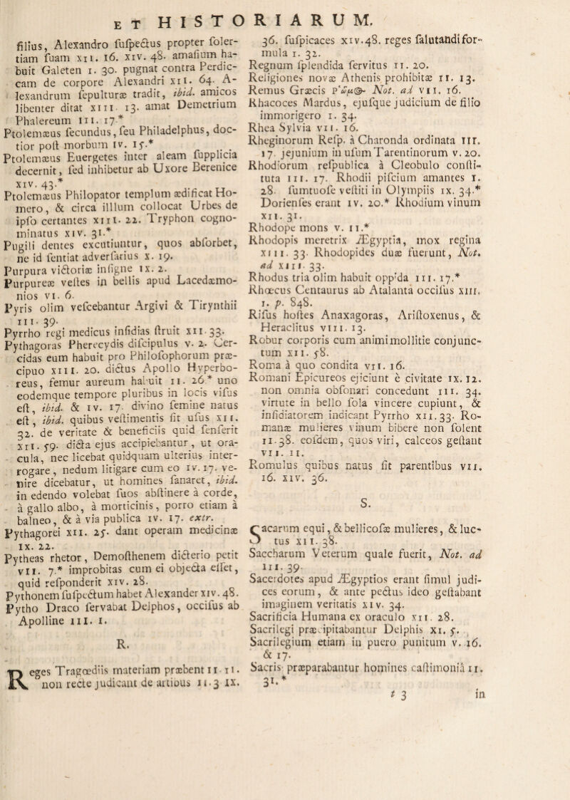 filius, Alexandro fufpe&us propter foler- tiam fuam xn. 16. xiv. 48. amafium ha¬ buit Galeten 1. 30. pugnat contra Perdic¬ cam de corpore Alexandri xii. 64. ^- lexandrum fepulturae tradit, ibid. amicos libenter ditat xin. 13. amat Demetrium Phalereum m. 17* . , Ptolemaeus fecundus,feu Philadelphus, doc¬ tior poli morbum iv. 15·.* Ptolemaeus Euergetes inter aleam fupplicia decernit, fed inhibetur ab Uxore Berenice xiv. 43.* Ptolemaeus Philopator templum aedificat Ho¬ mero , & circa illlum collocat Urbes de ipfo certantes xni. 22. Tryphon cogno¬ minatus xiv. 31.* Pugili dentes excutiuntur, quos abiorbet, ne id fentiat adverfarius x. 19. Purpura vi&oriae inligne. ix. 2. Purpureae velles in bellis apud Lacedaemo¬ nios vi. 6. Pyris olim vefcebantur Argivi & Tirynthii IIT- 39· Pyrrho regi medicus infidias ftruit x 11.33. Pythagoras Pherecydis difcipulus v. 2. Cer- cidas eum habuit pro Philofophorum όϊχ- cipuo xni. 20. dictus Apollo Hyperbo¬ reus, femur aureum hauuit 11. 26 * uno eodemque tempore pluribus in locis vifas eft, ibid. & iv. 17. divino femine natus eft | ibid. quibus veftimentis iit ufus xii. 2,2’ de veritate & beneficiis quid fenferit xr 1.5-9. didta ejus accipiebantur , ut ora¬ cula, nec licebat quidquam ulterius inter¬ rogare , nedum litigare cum eo iv. 17· ve¬ nire dicebatur, ut homines fanaret, ibid. in edendo volebat fuos abftinere a corde, a gallo albo, a morticinis, porro etiam a balneo, & a via publica iv. 17. extr. Pythagorei xii. 25·. dant operam medicinae IX. 22’ τη- Pytheas rhetor, Demoilhenem diaerio petit vii. 7* improbitas cum ei objeda eifet, quid refponderit xiv. 28. Pythonem fufpe&um habet Alexander xiv. 48. Pytho Draco fervabat Delphos, occifus ab Apolline 111. 1. R. Reges Tragoediis materiam praebent 11- ii. non recte judicant de artibus 11.3 ix. 36. fufpicaces xiv.48. reges falutandifor¬ mula 1. 32. Regnum fplendida fervitus 11. 20. Religiones novae Athenis prohibitae if. 13. Remus Graecis Not. ai vii. 16. Khacoces Mardus, ejufque judicium de filio immorigero 1. 34. Rhea Sylvia vi 1. 16. Rheginorum Refp. a Charonda ordinata iir. 17. jejunium in ufumTarentinorum v. 20« Rhodiorum refpublica a Cleobulo confli- tuta m. 17. Rhodii pifcium amantes 1. 28· fumtuofe veftiti in Olympiis ix. 34.* Dorienfes erant iv. 20«* Rhodium vinum XII. 31. Rhodope mons v. n.* Rhodopis meretrix iBgyptia, mox regina xni. 33· Rhodopides duae fuerunt, Not, ad xi 1 s- 33. Rhodus tria olim habuit opp’da m. 17.* Rhoecus Centaurus ab Atalanta occifus xiil i. p. 848. Rifus hoftes Anaxagoras, Ariitoxenus, δε Heraclitus vm. 13. Robur corporis cum animi mollitie conjunc¬ tum xii. y8. Roma a quo condita vii. 16. Romani Epicureos ejiciunt e civitate ix. 12« non omnia obfonari concedunt m. 34. virtute in bello fola vincere cupiunt, & infidiatorem indicant Pyrrho xn.33· Ro¬ manae mulieres vinum bibere non folent 11.38. eofdem, quos viri, calceos geltant VII. II. Romulus quibus natus iit parentibus vii. ιό. xiv. 360 S. Sacarum equi, & bellicofae mulieres, & luc¬ tus xi t. 38. Saccharum Veterum quale fuerit, Not. ad n i. 39- Sacerdotes apud iEgyptios erant fimul judi¬ ces eorum, & ante pedlus ideo geitabant imaginem veritatis xiv. 34. Sacrificia Humana ex oraculo xn. 28. Sacrilegi praecipitabantur Delphis xi. 5·. Sacrilegium etiarn in puero punitum v, 16. & 17. Sacris praeparabantur homines caftimonia 11. 31·* * 3 m