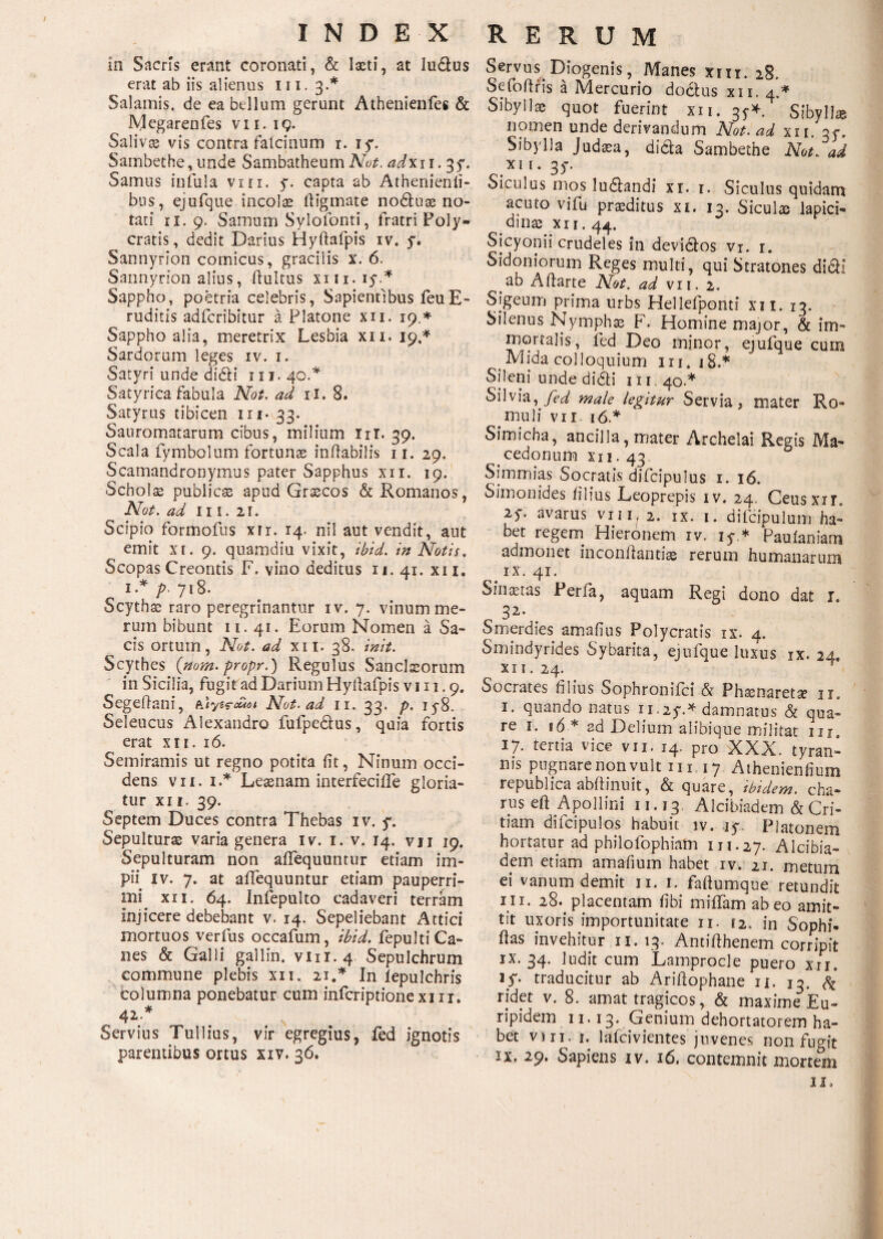 in Sacris erant coronati, & laeti, at ludus erat ab iis alienus 111. 3.* Salamis, de ea bellum gerunt Athenienfes & Megarenfes vii. 19. Salivse vis contra falcinum r. iy. Sambethe, unde SambatheumNot. adx 11.35*. Samus infula vm. y. capta ab Athenienli- bus, ejufque incolae fiigmate noduae no¬ tati 11. 9. Samum Sylofonti, fratri Poly¬ cratis, dedit Darius Hyftafpis iv. y. Sannyrion comicus, gracilis x. 6. Sannyrion alius, ftultus xm.iy* Sappho, poetria celebris, Sapientibus feu E- ruditis adfcribitur a Platone xii. 19.* Sappho alia, meretrix Lesbia xii. 19* Sardorum leges iv. 1. Satyri unde didi 111. 40.* Satyrica fabula Not. ad ii. 8. Satyrus tibicen 1 r 1- 33. Sanromatarum cibus, milium Iit. 39. Scala fymbolum fortunae inflabilis 11. 29. Scamandronymus pater Sapphus xii. 19. Scholae publica apud Grascos & Romanos, Not. ad Ii i. 2i. Scipio formofus xir. 14. ni! aut vendit, aut emit xi. 9. quamdiu vixit, ibid. in Notis. Scopas Creontis F. vino deditus 11. 41. xi 1. 1* p· 718. Scytha? raro peregrinantur iv. 7. vinum me¬ rum bibunt 11. 41. Eorum Nomen a Sa¬ cis ortum, Not. ad xii. 38. init. Scythes {nom. propr.) Regulus Sancitorum in Sicilia, fugitad Darium Hyilafpis v 111.9. Segeflani, Not. ad 11. 33. p. iy8. Seleucus Alexandro fufpedus, quia fortis erat χιι. ιό. Semiramis ut regno potita fit, Ninum occi¬ dens vii. 1.* Leaenam interfecifle gloria¬ tur xii. 39. Septem Duces contra Thebas iv. y. Sepulturae varia genera iv. 1. v. 14. vji 19. Sepulturam non aiTequuntur etiam im¬ pii iv. 7. at aiTequuntur etiam pauperri¬ mi xii. 64. Iniepulto cadaveri terram Injicere debebant v. 14. Sepeliebant Attici mortuos verius occafum, ibid. iepulti Ca¬ nes & Galli gallin. vnr.4 Sepulchrum commune plebis xii. 21.* In iepulchris columna ponebatur cum infcriptionexiii. 42.* Servius Tullius, vir egregius, fed ignotis parentibus ortus xiv. 36. Servus Diogenis, Manes xm. 28. Sefoilris a Mercurio dodus xii. 4.* Sibyllae quot fuerint xii. 3^* Sibyllae nomen unde derivandum Not. ad xii. 35. Sibylla Judaea, dida Sambethe Not. ad xii. 3y. Siculus mos ludandi xi. 1. Siculus quidam acuto vifu praeditus xi. 13. Siculae lapici¬ dinas xii. 44. Sicyonii crudeles in devidos vi. 1. Sidoniorum Reges multi, qui Stratones didi ab Ailarte Not. ad vii. 2. Sjgeum prima urbs Hellefponti xii. 13. Silenus Nymphas F. Homine major, & im- mortalis, fed Deo minor, ejufque cum Mida colloquium iri. iS.* Sileni unde didi 111, 40.* Silvia, male legitur Servia, mater Ro¬ muli vii 16* Simicha, ancilla, mater Archelai Regis Ma¬ cedonum xi 1. 43 Simmias Socratis difcipulus 1. 16. Simonides filius Leoprepis iv. 24. Ceusxir. 2y. avarus vii i:/ 2. ix. 1. difcipulum ha¬ bet regem Hieronem iv. iy * Paulaniarn admonet inconilantiae rerum humanarum ix. 41. Sinastas Perfa, aquam Regi dono dat l„ 32* Smerdies amafius Polycratis ix. 4. Smindyrides Sybarita, ejufque luxus ix. 24. xii. 24. Socrates filius Sophromici & Phasnareta? 11. 1. quando natus 11.2y.* damnatus & qua¬ re 1. ιό * ad Delium aiibique militat ur. 17» tertia vice vii. 14. pro XXX. tyran¬ nis pugnare non vult 111 17 Athenienfium republica abftinuit, & quare, ibidem, cha- nis eft Apollini 11.13 Alcibiadem & Cri- tiam diicipulos habuit iv. iy. Platonem hortatur ad philofophiam 111.27. Alcibia¬ dem etiam amafium habet iv. 21. metum ei vanum demit 11. I. failumque retundit ni. 28. placentam fibi miffam abeo amit¬ tit uxoris importunitate 11. 12. in Sophi- fias invehitur 11.13. Antifthenem corripit ix. 34. ludit cum Lamprocle puero xu. iy. traducitur ab Ariitophane n. 13. & ridet v. 8. amat tragicos, & maxime Eu¬ ripidem 11.13. Genium dehortatorem ha¬ bet vm. 1. lafcivientes juvenes non fugit IX. 29. Sapiens iv. 16. contemnit mortem II,