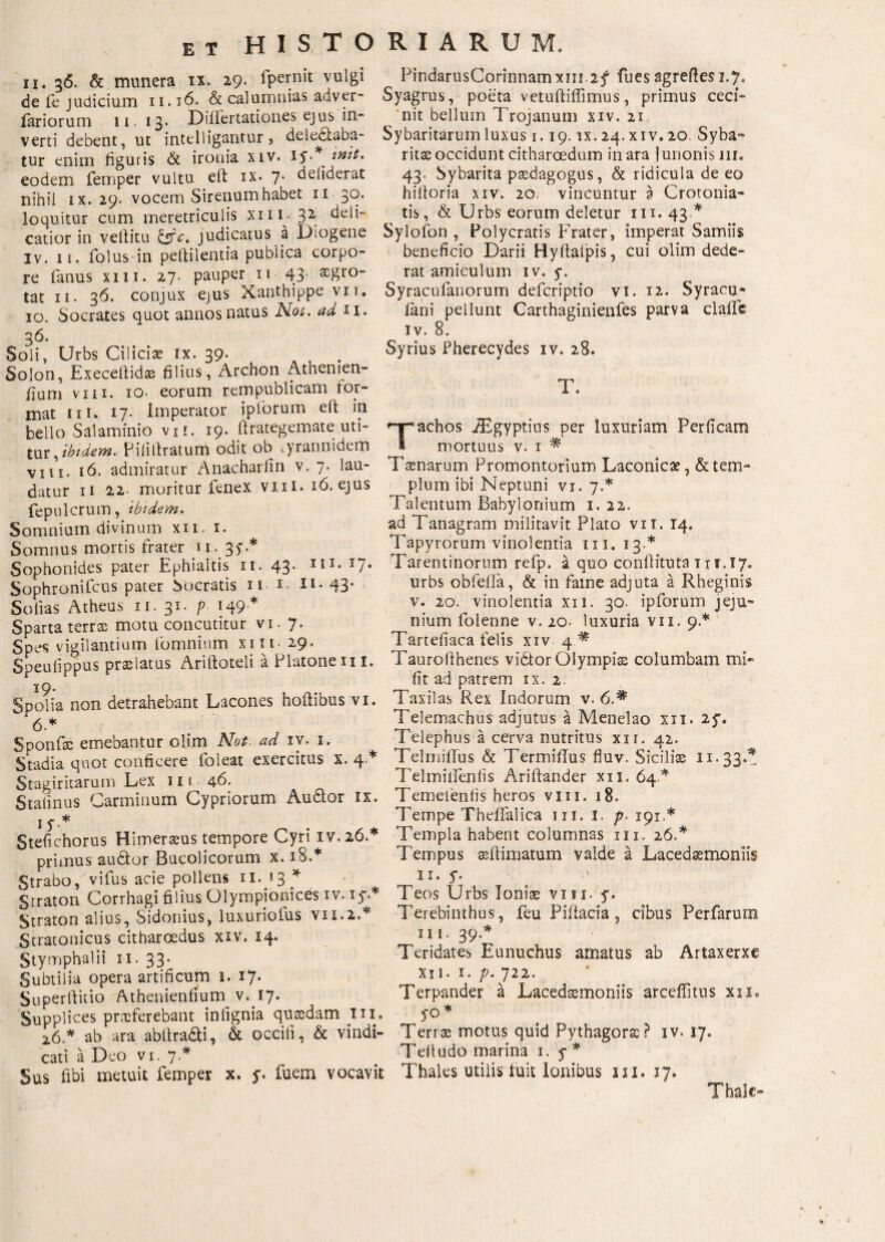 ET Η Is T Ο ii. %δ. & munera ιχ. 29· ipcrriit vulgi de fe judicium 11.16. & calumnias adver- fariorum 11. 13. DiiFertationes ejus in·* verti debent, ut intelligantur, delegaba¬ tur enim figuris & ironia xiv. iyA init· eodem femper vultu eft ix· 7· defiderat nihil ix. 29· vocem Sirenum habet 11 30. loquitur cum meretriculis xni· 3 2 deii~ catior in vefiitu &c. judicatus a Diogene iv. 11. folus in peftilentia publica corpo¬ re fanus xiii. 27. pauper n 43· tat 11. 36. conjux ejus Xanthippe vir. 10. Socrates quot annos natus Not. ad 11. 3^. Soli, Urbs Cilici* ix. 39· Solon, Execeilid* filius, Archon Athenien- fium vm. 10· eorum rem publicam for¬ mat 111. 17· Imperator ipforum elf in bello Salaminio vi!. 19. ftrategemate: uti¬ tur, ibtdem. Piiillratum odit ob .yrannidem vm. ιό. admiratur Anacharlin v. 7. lau¬ datur 11 22· moritur fenex vxil. ib.ejus fepulcrum, ibidem. Somnium divinum xii. i. Somnus mortis frater u. 35·.* Sophonides pater Ephialtis u. 43· IU* U· Sophronifcus pater Socratis n 1 *l-43’ Sofias Atheus u. 31. p 149* Sparta terras motu concutitur vi. 7. Spes vigilantium Ibmnium xiii- 29. Speufippus prolatus Ariftoteli a Platone n 1. 19. Spolia non detrahebant Lacones hoftibus vi. 6 * Sponf* emebantur olim Not. ad iv. 1. Stadia quot conficere foleat exercitus x. 4* Stagiritarum Lex 111 46. Staiinus Carminum Cypriorum Audior ix. i y.* Stefichorus Himeraeus tempore Cyri IV.26A primus audior Bucolicorum x. 18.* Strabo, vifus acie pollens n. 13 * Straton Corrhagi filius Olympionices iv. 15* Straton alius, Sidonius, luxuriofus V11.2A Stratonicus citharoedus xiv. 14. Stymphalii 11. 33^ Subtilia opera artificum 1.·17. Superftitio Athenienfium v. 17. Supplices prxferebant inlignia quaedam in. 26 A ab ara abllradti, & occiii, & vindi¬ cati a Deo vi. 7A Sus libi metuit femper x. y. fuem vocavit RIARUM. PindarusCormnamxm.2f fues agreftes 1.7. Syagrus, poeta vetuftiffimus, primus ceci¬ nit bellum Trojanum xiv. 21 Sybaritarum luxus 1.19. ix. 24.xiv. 20 Syba- ritac occidunt citharoedum inara Junonis m. 43. Sybarita paedagogus, & ridicula de eo hiltoria xiv. 20. vincuntur a Crotonia- tis, & Urbs eorum deletur m. 43A Sylofon , Polycratis Frater, imperat Samiis beneficio Darii Hyiiaipis, cui olim dede¬ rat amiculum iv. 5·. Syracufanorum defcriptio vi. 12. Syracu* iani pellunt Carthaginienfes parva claife iv. 8. Syrius Pherecydes iv. 28. T. Tachos JEgyptius per luxuriam Perficam mortuus v. 1 * Tamarum Promontorium Laconica?, & tem¬ plum ibi Neptuni vi. 7A Talentum Babylonium 1.22. ad Tanagram militavit Plato vii. 14. Tapyrorum vinolentia m. 13A Tarentinorum refp. a quo confiituta in.17. urbs obfeiia, & in fame adjuta a Rheginis v. 20. vinolentia xii. 30. ipforum jeju¬ nium folenne v. 20. luxuria vii. 9.* Tartefiaca felis xiv 4 * Taurofihenes vidtor Olympi* columbam mi- fit ad patrem ix. 2. Taxilas Rex Indorum v. 6.* Telemachus adjutus a Menelao xii. 2y. Telephus a cerva nutritus xii. 42. Telniiflus & Termiflus fluv. Sicilis 11.33 A TelmilPenlis Ariftander xii. 64* Temeieniis heros vm. 18. Tempe TheiTalica 111. I. p. 191.* Templa habent columnas m. 26A Tempus seilimatum valde a Lacedaemoniis 11. y. 1 Teos Urbs Ioni* visi. y. Terebinthus, feu Piilacia, cibus Perfarum 111.39A Teridates Eunuchus amatus ab Artaxerxe XI 1· ^ · p· /22. Terpander a Lacedaemoniis arcefiitus xii. yo * Terrae motus quid Pythagorae? iv. 17. Tefiudo marina 1. y* Thales utilis fuit Ionibus m. 17. Thalc-