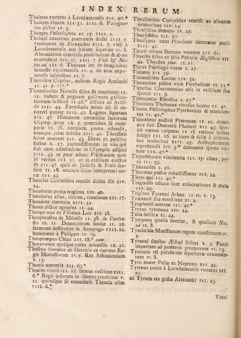 Thaletas vocatas a Lacedaemoniis xii. yo.* Thafium vinum xn.31. mi.6. Polygno¬ tus piclor iv. 3. Theages Philoiophus iv. iy. vin. r. I hebani amoribus puerorum dediti xiir. y. venduntur ab Alexandro xm. 7. vi£H a Lacedaemoniis eos iterum fuperant iv. 8. Alexandrum conviciis profdndunt & ab eo evertuntur xii. 5-7. xm. 7. Vide & No¬ tas ad nr. 6. Thebana lex de imaginibus honefte exprimendis iv. 4. de non expo¬ nendis infantibus ir. 7. Themifon Cyprius, aulicus Phegis Antiochi 11.41. p. 177 A Ί hemiitocles Neoclis filius fit continens 11. 11. ludum & pugnam gallorum gallina¬ ceorum infiituit 11.28.* diffidet ab Ariili» de xm. 44. Eurybiadis minis nil fe de¬ terreri patitur xm. 40. Legatus Spartam jri. 47. Hieronem certamine ludorum Olymp. arcet ix. y. quercubus fe com¬ parat ix. 18. torquem puero oilendit, eumque jubet tollere xnr. 40. Threifam habet matrem xn. 43. Dives ex publico fadtus x. 17. jucundiffimum in vita ipii fuit cum admiratione in Olympiis adfpici xrn. 43. ut puer adhuc Piiifiratum non iit veritus 111. 21. ut in exiilium ejedtus fit in. 47. quid de Judiciis & Foro fen- ierit ix. 18. oracula folus interpretari no- rat xn. 43. Theocles Corinthius remifit debita fibi xiv. 24. Theodorus poeta tragicus xiv. 40. Theodorus alius, tibicen, continens xn. 17. Theodote meretrix xm.32. Theon pidlor egregius 11. 44. Theope una ex Filiabus Leo xn. 28. Theophrafius de Mileiiis ir. 38. de Parrha- fio ix. ii- Democritum laudat iv. 20. fermone deftituitur in Areopago vm.12. honoratur a Philippo iv. 19. Theopompus Chius in. 18.* extr. Theramenes ejufque caius mirabilis ix. 21. Thefeus liberatus ab Hercule ex carcere Re¬ gis Moloiforum iv. y. Rex Athenienfium v. 13. Thonis meretrix xn. 63.* Thraces vinofini. iy. litteras neiciuntvili. 6.* Regis ipforum in liberos crudelitas v. 11. quoufque fe extenderit Thracia olim vin. 6.* INDEX RE R U M Thrafonides Corinthius remifit res alienum debitoribus xiv. 24. Thrafyllus demens iv. 2y. Thucydides xii. yo. Thudippus cum Phocione damnatus periit xin. 4r. p Thurii colunt Boream ventum xii. 6r. Thyeftis -filius ex filia Pelopia .ffigifthus xir. 42. T hyeftes plnr. n. 11. Thyus Paphlago vorax 1. 27. Timaeus xn. 29. Timandridas Lacon xiv. 32. Tjmantb.es pidiorvicit Parrhafium ix. n.# 1 imefias Clazomenius abit in exiilium fua fponte xn. 9. Timocreon Rhodius 1. 27 * Timolaus Thebanus vinofus homo 11. 4Γ.' Timon 1 hilofophus Pyrrhonius & temulen- ^ tus 11. 41.* Timotheus audivit Platonem ir. 10. domi¬ nus fuit Demetrii Phalerei xii. 43. fper- mt ccenas opiparas ii. 18 ratione hofies iubigit m. 16. ut iners & felix a piciori- bus traducitur xm. 43. Ariftophontem reprehendit xiv. 3 * damnatur fpreta vir¬ tute I 1 1. 47.* Tirynthiorum vinolentia m. iy. cibus pv- ra m. 39. 5 Tithraufies 1. 21. Titorinus pafior robuiliffimus xxr, 22 i ityri qui 111. 40.* Tragoediis u ii tatae funt exfecrationes & nr.29. Triginta i yranni Athen. n.io. v. 13 1 roeZenii fua extollunt xi. 2. Trophonii antrum m, 4y.* Tryzus tyrannus xiv. 22. Tuba bellica ii. 44. TyJP™l qualia fuerint. & qualium Mt. Tyndarida Mneftheum regem conftituuntiv. Tyranni fimiles .Elopi ruibus x Paud imperium ad polieros promovent vi. 12 Tyrannis eft pulchrum fepultur® ornamen¬ tum iv. 8. Tyro mater Pelia ex Neptuno xn 42 Tyrtaeus poeta a Lacedaemoniis vocatus xir, ad Tyrum res gelis Alexandri m, 23, Venti