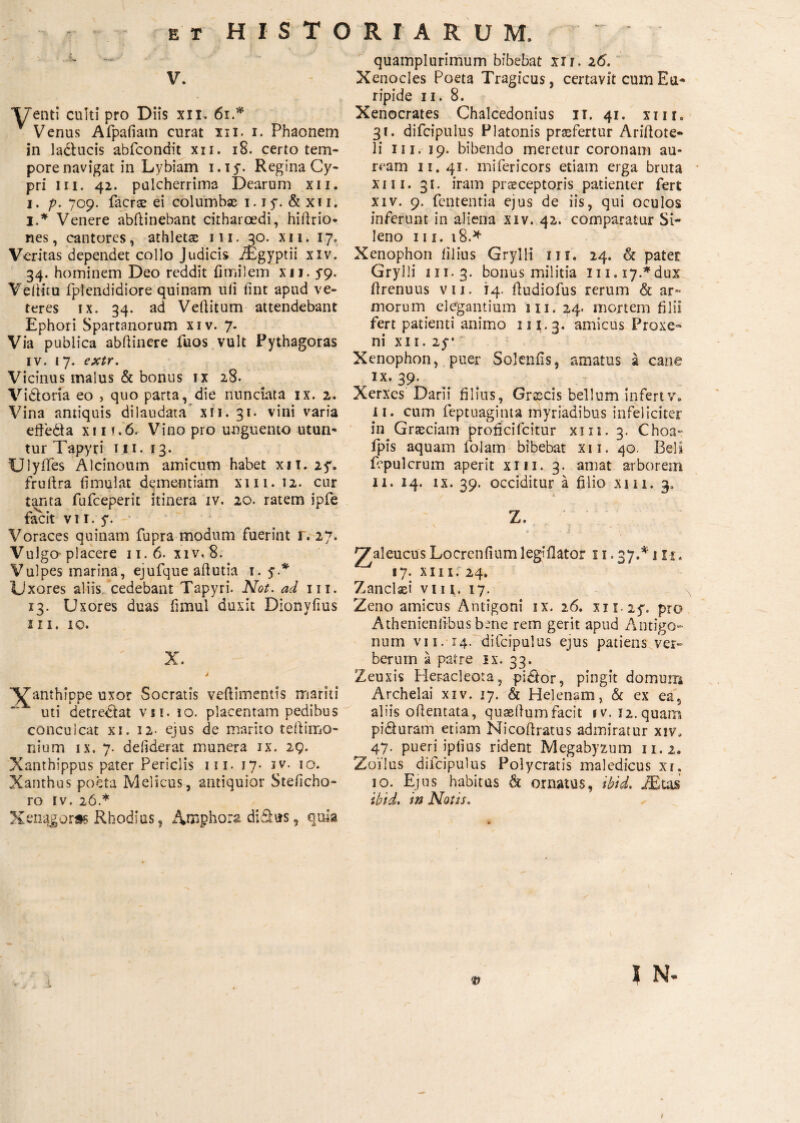 v. Venti culti pro Diis xii. 61.* Venus Afpafiatn curat iii. i. Phaonem in ladlucis abfcondit xii. 18. certo tem¬ pore navigat in Lybiam i. i y. Regina Cy¬ pri iii. 42. pulcherrima Dearum xii. 1. p. 709. facrae ei columbae 1.1 y. & x 11. I.* Venere abftinebanc citharoedi, hiftrio- nes, cantares, athletae 111. 30. xii. 17, Veritas dependet collo Judicis iEgyptii xiv. 34. hominem Deo reddit fi mi 1 em xii. S9· VelHtu fplendidiore quinam uli lint apud ve¬ teres ix. 34. ad Veftitum attendebant Ephori Spartanorum xiv. 7. Via publica abftincre fuos vult Pythagoras iv. 17. extr. Vicinus malus & bonus ix 28. Vidoria eo , quo parta, die nunctata ix. 2. Vina antiquis di laudata xii. 31· vini varia e dedi a xi 1 *.6. Vino pro unguento utun¬ tur Tapyri 111. 13. UlyiTes Alcinoum amicum habet xii. 25*. fruftra iimulat dementiam xm. 12. cur tanta fufeeperit itinera iv. 20. ratem ipfe facit vii. y. Voraces quinam fupra modum fuerint r. 27. Vulgo placere 11.6. xiv. 8. Vulpes marina, ejufque aftutia 1. y.* Uxores aliis cedebant Tapyri. Not. ad iii. 13. Uxores duas fimul duxit Dionyfius 2 II. 10. X. i ^anthippe uxor Socratis veilimentis mariti uti detrectat vn. 10. placentam pedibus conculcat xi. 12· ejus de marito teftimo- nium ix. 7. deiiderat munera ix. 29. Xanthippus pater Periclis iii. 17* iv. 10. Xanthus poeta Melicus, antiquior Steiicho- ro iv. 26.* Xenqgoree Rhodius, Anaphora didas, quia quamplurimum bibebat xir. 26. Xenocles Poeta Tragicus, certavit cum Eu¬ ripide 11. 8. Xenocrates Chalcedonius 11. 41. xm. 31. difcipulus Platonis praefertur Ariftote- li iii. 19. bibendo meretur coronam au¬ ream 11. 41. miiericors etiam erga bruta xiii. 31. iram praeceptoris patienter fert xiv. 9. fententia ejus de iis, qui oculos inferunt in aliena xiv. 42. comparatur Si¬ leno III. 18.* Xenophon illius Grylli iii. 24. & pater Grylli 111.3. bonus militia 1n.17.Mux ftrenuus vii. 14. ftudiofus rerum & ar- morum elegantium 111. 24. mortem filii fert patienti animo 111.3. amicus Proxe- ni xii. 25^ Xenophon, puer Sojeniis, amatus a cane ϊχ. 39. Xerxes Darii filius, Graecis bellum infert v. 11. cum feptuagima myriadibus infeliciter in Graeciam proficifcitur xm. 3. Choa- fpis aquam folam bibebat xii. 40. Beli fepulcrum aperit xm. 3. amat arborem 11. 14. ix. 39. occiditur a filio xm. 3. Z. \ t .** V * .i' . 2^aleucus Locrenfiumleglilator 11.37.* 1 n. 17. xm. 24. Zanclaei vi 11. 17. Zeno amicus Antigoni ix. 26. xiiiy. pro Athenienlibus bene rem gerit apud Antigo¬ num vii. 14. difcipulus ejus patiens ver¬ berum a patre ix. 33. Zeuxis Heracleota, pidtor, pingit domum Archelai xiv. 17. & Helenam, & ex ea5 aliis oilentata, quaeftumfacit tv. 12. quam pidturam etiam Nicoftratus admiratur xiv, 47. pueri ipiius rident Megabyzum 11.2, Zoilus dilcipulus Polycratis maledicus xi, 10. Ejus habitus ά ornatus, ibid. JEuis ibid. in Notis.