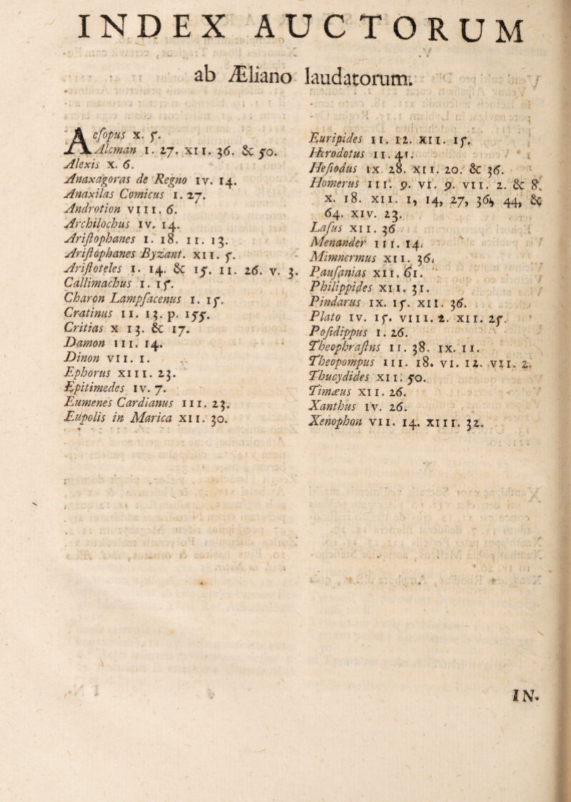 • ’ ·*ί -*·■■■ i ■ - * ■ , · ί _. _ · - 1 · N \ f ' * 1 * '·'·■· —* f ; . * *■ ·’· '' ■* **’- ’ ’ J- Λ ■  ·· · < ab ^liano laudatorum. * * ·' : * ■ i iJ - - i . <J : ■ *. i . .i _ ’ l . '] · efopus x. f. Alcman i. 2,7. xi r. 36. & 50. Alexis x. (5. Anaxagoras de Regno 1 v. 14. Anaxilas Comicus 1. 27. Androtion v 111. (5. Archilochus iv. 14. Ariflophanes 1. 18. 11. 13. Ariflophanes Byzant. xii. 7, Ariftoteles 1. 14. & 15. u. 26. v. 3. Callimachus 1. 17. Charon Lampfacenus i. 17. Cratinus 11. i^.p. ijTj'. Critias x 13. 6c 17. Damon 111. 14. Dinon vii. 1. Ephorus xiii. 23., Epitimedes iv. 7. Eumenes Cardianus 111. 25. Eupolis in Marica x 11. 30. Euripides 11. 12. xii. 17, Herodotus 11.4 f. Hefiodus ix. 28. xii. 20. & 36, Homerus nr. p. vi. p. vii. 2. & S\ x. 18. xii, 1, 14, 27, 3^ 44, δς 64. xiv. 23. Lafus xii. 36 Menander 111. 14, Mimnermus xi 1. 36, P au fani as xi 1. 61. Philippides xii. 31. Pindarus ix. 17. xit. 36» Plato iv. 17. vi 11.1. xi 1. 27, Pofidippus 1.16. :Theophraftns 11. 38. ix. 11. Theopompus m. 18. vi. 12. vi 1. zi Thucydides xi 1. 50. Timceus xi 1. z6. Xanthus iv, 26. Xenophon vii. 14; xi 1r. 32,