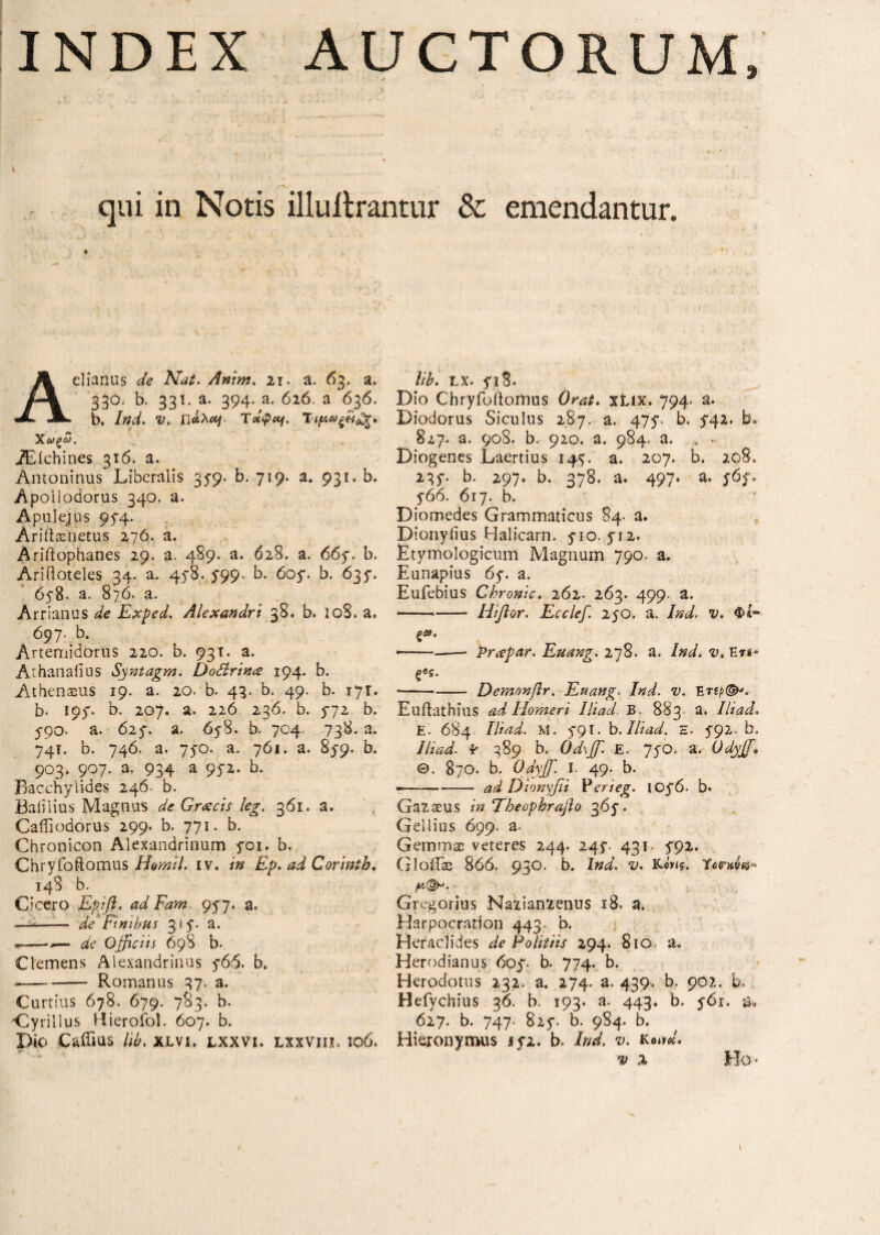 * 4 ' \ ■* { f ' Jif , ·** ‘ - - — jl . , , ^ ·' r V- * ^ » < qui in Notis illuilrantur & emendantur. Aelianus de Nat. Anim. n. a. 63. a. 33°. b. 331. a. 394. a. 626. a 636. b. V. Γίάλ*]. Ταφή. Ίΐ(Λ*)ζ&3ζ. Χ*ξ3. TEichines 316. a. Antoninus Liberalis 3b. 719. a. 931. b. Apoiiodorus 340. a. Apulejus 95-4. Ariftaenetus 276. a. Ariftophanes 29. a. 489. a. 628. a. 66y. b. AriOoteles 34. a. 45-8. 5-99. b. 605*. b. 635*. 6y8- a. 876. a. Arrianus ^ Exped. Alexandri 38. b. 108. a, 697. b. Artemidorus 220. b. 93T. a. Athanalius Syntagm. Dodrincs 194. b. Athenseus 19. a. 20. b. 43. b. 49. b. 171. b. loy. b. 207. a. 226 236. b. $72 b. 5-90- a. 625. a. 658. b. 704. 738. a. 74T. b. 746. a. 75Ό. a. 761. a. 859. b. 903. 907. a. 934 a 95*2. b. Bacchylides 246. b. Baiilius Magnus de G.r<scis leg. 361. a. , Caffi odorus 299. b. 771. b. Chronicon Alexandrinum yoi. b. Chryfoftomus H&mil. iv. in Ep. ad Corinth. 148 b. Cicero Ερΐβ. adFam. 957, a. -— - de Finibus 315·. a. .--- de Officiis 698 b.. Clemens Alexandrinus 5*66. b. --Romanus 37. a. Curtius 678. 679. 783. b. Oyrillus Hierofol. 607. b. Dio CaiTms lw. xlvi, lxxvi. lxxvih, 106, lib. LX. fiS. Dio Chryfbftomus Orat. xiix. 794. a. Diodorus Siculus 287. a. 475*- b. 5*42. b. 827. a. 908. b. 920. a. 984. a. . ■ Diogenes Laertius 147. a. 207. b. 208, 235·. b. 297» b. 378. a. 497. a. y6$u y66. 617. b. Diomedes Grammaticus 84· a. Dionyiius Halicarn. yio. 712. Etymologicum Magnum 790. a. Eunapius 6y. a. Eufebius Chronie. 262. 263. 499. a. --- Hifior. Ecclef. 250. a. 7W. Φί-· —-—-—- prapar. Euang. 278. a. Ind. v. En* ξος. *-Demonβr. Euang. /W. Euftathius ad Homeri Iliad B 883 a. Iliad. E. 684 Ut ad. M. 5*91. b. Iliad. H. 792. b, 7//W. Έ 389 b. Odxffi e. 75Ό. a. Odyffi Θ. 870. b. Odyffi. I. 49. b. ——-^ Dionyfii Perieg. toy6. b· Ga^aeus /» Theophraflo 365·. Gellius 699, a- Gemma veteres 244. 247. 431. 792. GloiFas 866. 930. b. Ind. K.e'yis. Terove* Gregorius Naiianienus 18. a. Harpocration 443. b. Heraclides de Politiis 294. 810 a. Herodianus 6oy b. 774. b. Herodotus 232, a. 274. a. 439. b. 902. b. Hefychius 36. b. 193. a. 443. b. 56r. & 627. b. 747· 825*. b. 984. b. Hieronymus 172. b» Ζώ. v. KeW. ^ 3. Ho ·