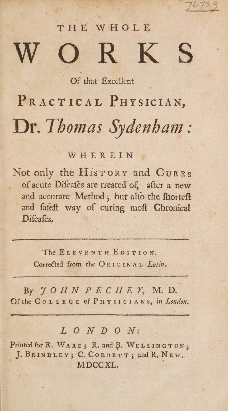 Lot. THE WHOLE WORKS OF that Excellent Lu PRACTICAL PHYSICIAN, Dr. Thomas Sydenham : “WHEREIN Not only the Hisrory and Cunzs _ of acute Difeafes are treated of, after a new and accurate Method ; but alío the fhorteft and fafeft way of curitig moft at Difeafes. The ELEVENTH EDITION. Corre&amp;ted from the OrIGINAL Latin. “Bey OHN PECHEY M.D. Ofthe CoLtteGe ofPuvsictiANs, in London. LU WII O fU: Printed for R. WARE; R. and D. WELLINGTON; J. BRinpiey; C. Corser; and R, NEw. oo XL.