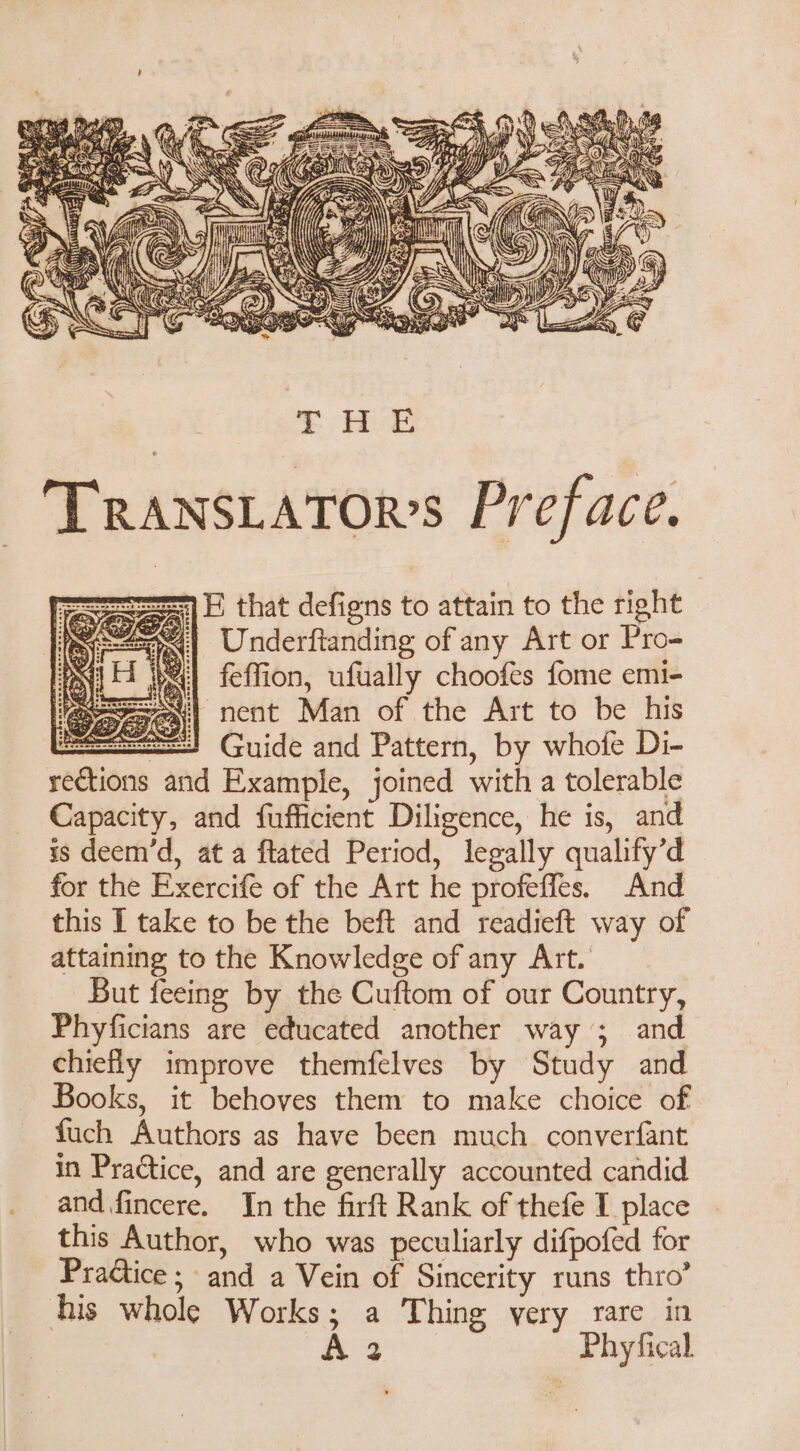 f Wy . A 4 uw XA jor | TRANSLATOR’S Preface. LE that defigns to attain to the right ee) Underftanding of any Art or Pro- PIE bel feffion, ufually choofes fome emi- MaseEc nent Man of the Art to be his ==! Guide and Pattern, by whofe Di- rections and Example, joined with a tolerable Capacity, and fufficient Diligence, he is, and is deem'd, at a flated Period, legally qualify’d for the Exercife of the Art he profeffes. And this I take to be the beft and readieft way of attaining to the Knowledge of any Art. But feeing by the Cuftom of our Country, Phyficians are educated another way ; and chiefly improve themfelves by Study and Books, it behoves them to make choice of fuch Authors as have been much converfant in Practice, and are generally accounted candid and fincere. In the firft Rank of thefe I place this Author, who was peculiarly difpofed for Pradiice ; and a Vein of Sincerity runs thro’ his whole Works; a Thing very rare in