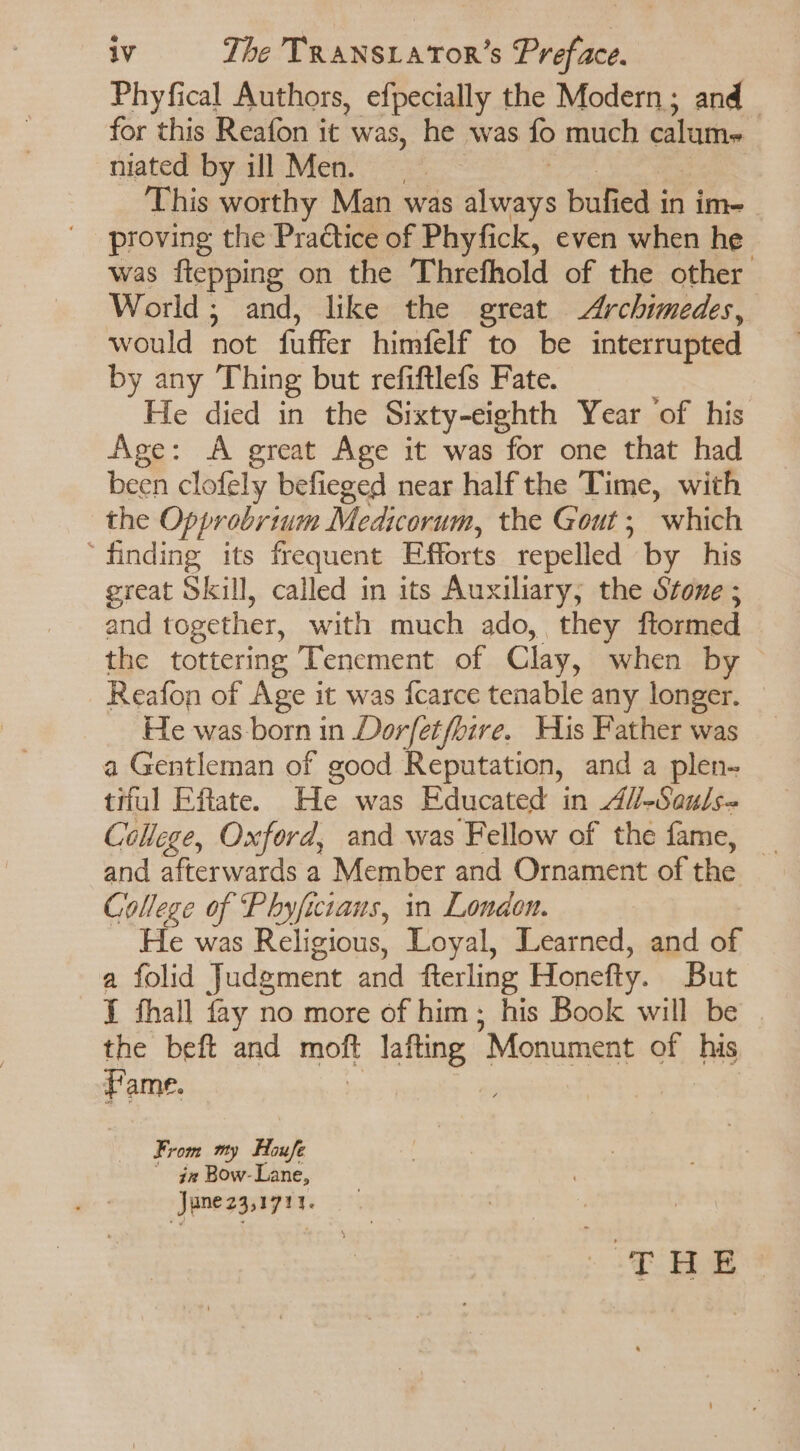 Phyfical Authors, efpecially the Modern ; and - for this Reafon it was, he was fo much calum- niated by ill Men. This worthy Man was slvat bufied i in im- was flepping on the Threfhold of the other World; and, like the great Archimedes, would not faffer himfelf to be interrupted by any Thing but refiftlefs Fate. He died in the Sixty-eighth Year ‘of his Age: A great Age it was for one that had been clofely befieged near half the Time, with the Opprobrtum Medicorum, the Gout ; which ‘finding its frequent Efforts repelled’ by his great Skill, called in its Auxiliary, the Stone ; and together, with much ado, they ftormed the tottering Tenement of Clay, when by Reafon of Age it was fcarce tenable any longer. He was born in Dorfet/bire. His Father was a Gentleman of good Reputation, and a plen- tiful Eftate. He was Educated in 47-Sau/s- College, Oxford, and was Fellow of the fame, _ and afterwards a Member and Ornament of the College of Phyficiaus, in London. He was Religious, Loyal, Learned, and of a folid Judgment and fterling Honefty. But I fhall fay no more of him; his Book will be the beft and moft rafting,» Monument of Lu: Fame. | From my Houfe in Bow-Lane, June 23,1711.