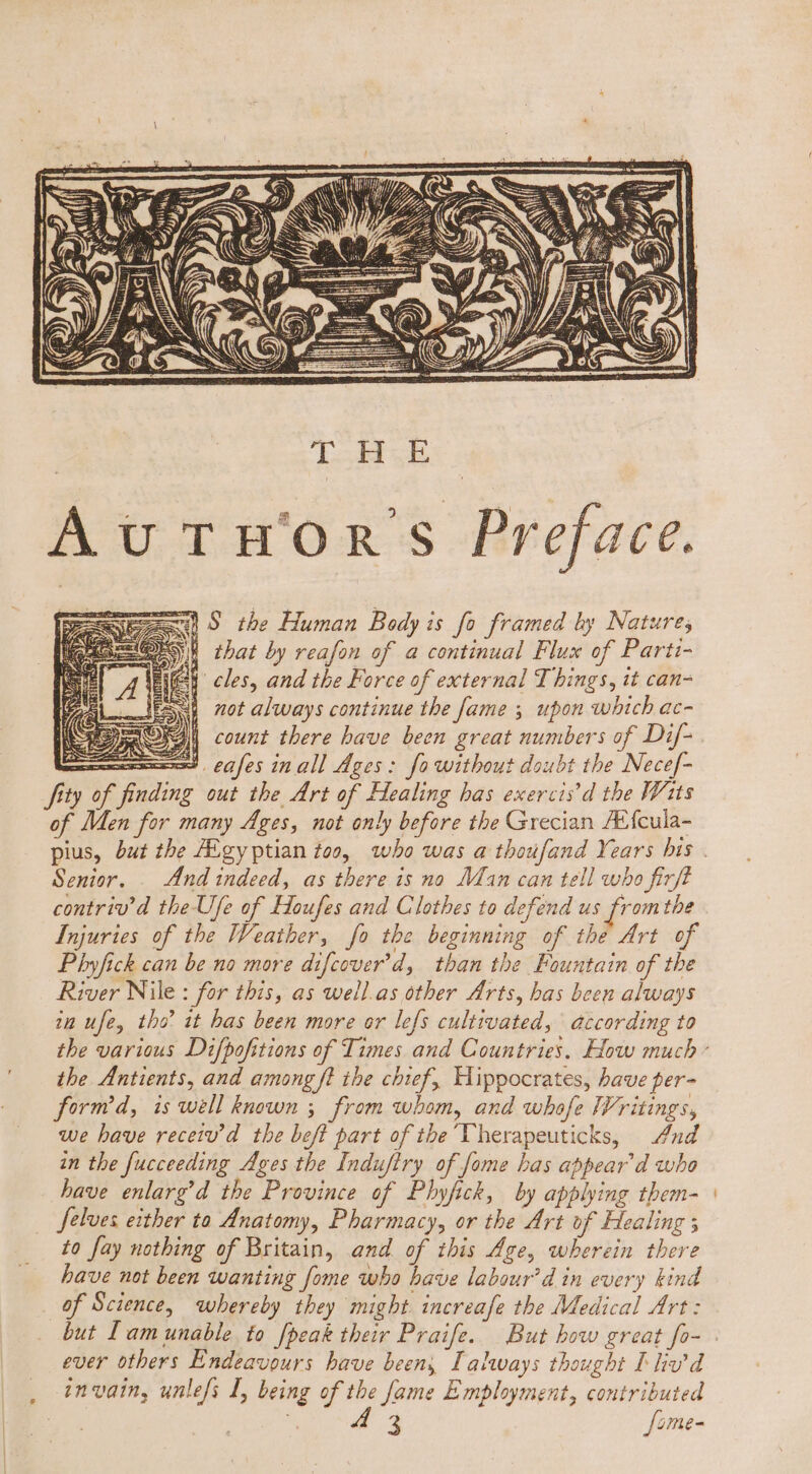 dod E, Au TH'Omn' Preface. Ee S the Human Bedy is fo framed by Nature; EE that by reafon of a continual Flux of Parti- Senior. |. Znd indeed, as there is no Man can tell who firft contriv'd the Ufe of Houfes and Clothes to defend us from the Injuries of the Weather, fo the beginning of the Art of Phyfick can be no more difcover’d, than the Fountain of the River Nile : for this, as well.as other Arts, bas been always in ufe, tho it bas been more or lefs cultivated, according to the Antients, and among ft the chief, Hippocrates, have per- form'd, is well known ; from whom, and whofe Writings, we have rece d. the beft part of the Vherapeuticks, And in the fucceeding Ages the Induftry of fome has appear d who have enlarg’d the Province of Phyfick, by applying them- Selves either to Anatomy, Pharmacy, or the Art of Healing ; to fay nothing of Britain, and of this Age, wherein there have not been wanting [ome who have labour’d in every kind of Science, whereby they might. increafe the Medical Art: ever others Endeavours have beens Lalaways thought I liv’d invain, unlefs I, being of the fame Employment, contributed