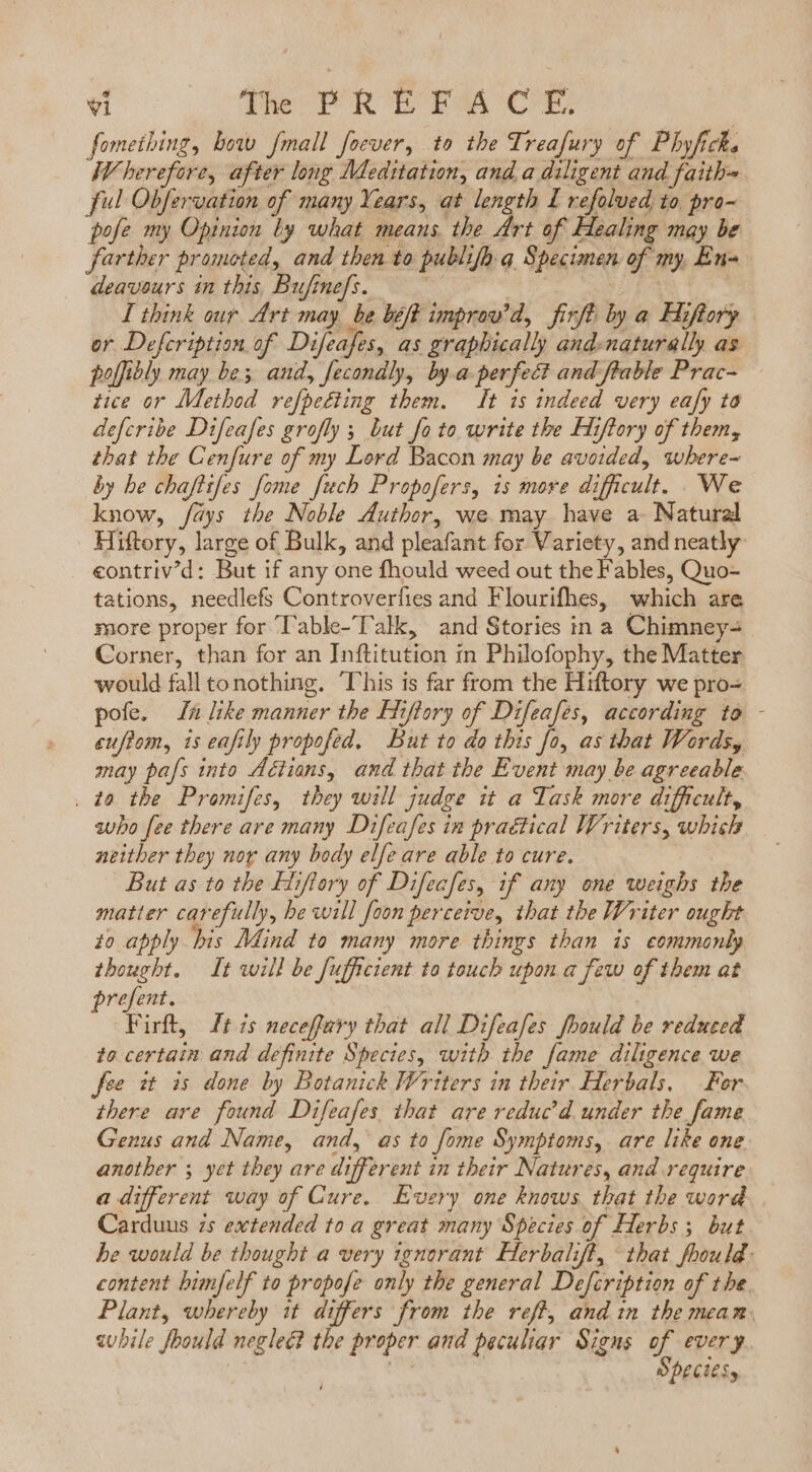 fometbing, bow [mall focver, to the Treafury of Phyficks Wherefore, after long Meditation, and a diligent and faith= ful Obfervation of many Years, at length 1 refolved to pro- pofe my Opinion by what means. the derat Healing may be farther promoted, and then to publifh. a. Specimen of my, En- deavours in this, Bufinefs. | Dp I think our Art may, be beft improv’d, firft by a Hiftory or Defcription of Difeafes, as graphically and-naturally as poffibly may be; and, fecondly, bya perfect and flable Prac- — tice or Method refpeéting them. It is indeed very eafy to defcribe Difeafes grofly ; but fo to write the Hiflory of them, that the Cenfure of my Lord Bacon may be avoided, where-~ by he chaftifes fome Juch Propofers, is more difficult. We know, fdys the Noble duthor, we may have a Natural Hiftory, large of Bulk, and pleafant for Variety, and neatly eontriv’d: But if any one fhould weed out the Fables, Quo- tations, needlefs Controverfies and Flourifhes, which are more proper for Table-Talk, and Stories in a Chimney- Corner, than for an Inftitution in Philofophy, the Matter would fall to nothing. This is far from the Hiftory we pro- pofe. ln like manner the Hiftory of Difeafes, according to - euftom, is eafily propofed. But to do this fo, as that Words, may pafs into Aétians, and that the Event may be agreeable . ta the Promifes, they will judge it a Task more difficult, subo fee there are many Difeafes in praétical Writers, whisk neither they nor any body elfe are able to cure. But as to the Hiflory of Difecfes, if any one weighs the matter carefully, he will foon perceive, that the Writer ought to apply bis Mind to many more things than is commonly thought. It will be fufficient to touch upon a few of them at prefent. Firft, ft 7s neceffary that all Difeafes fhould be reduced to certain and definite Species, with the fame diligence we fee it is done by Botanick Writers in their Herbals, For there are found Difeafes that are reduc d. under the fame Genus and Name, and, as to fome Symptoms, are like one another ; yet they are different in their Natures, and require a different way of Cure. Every one knows that the word Carduus is extended to a great many Species of Herbs s. but he would be thought a very ignorant Herbalift, that foould content bimfelf to propofe only the general Defcription of the Plant, whereby it differs from the reff, and in the meam. awhile fbould neglect the proper and peculiar Signs of every | | | Spectesy