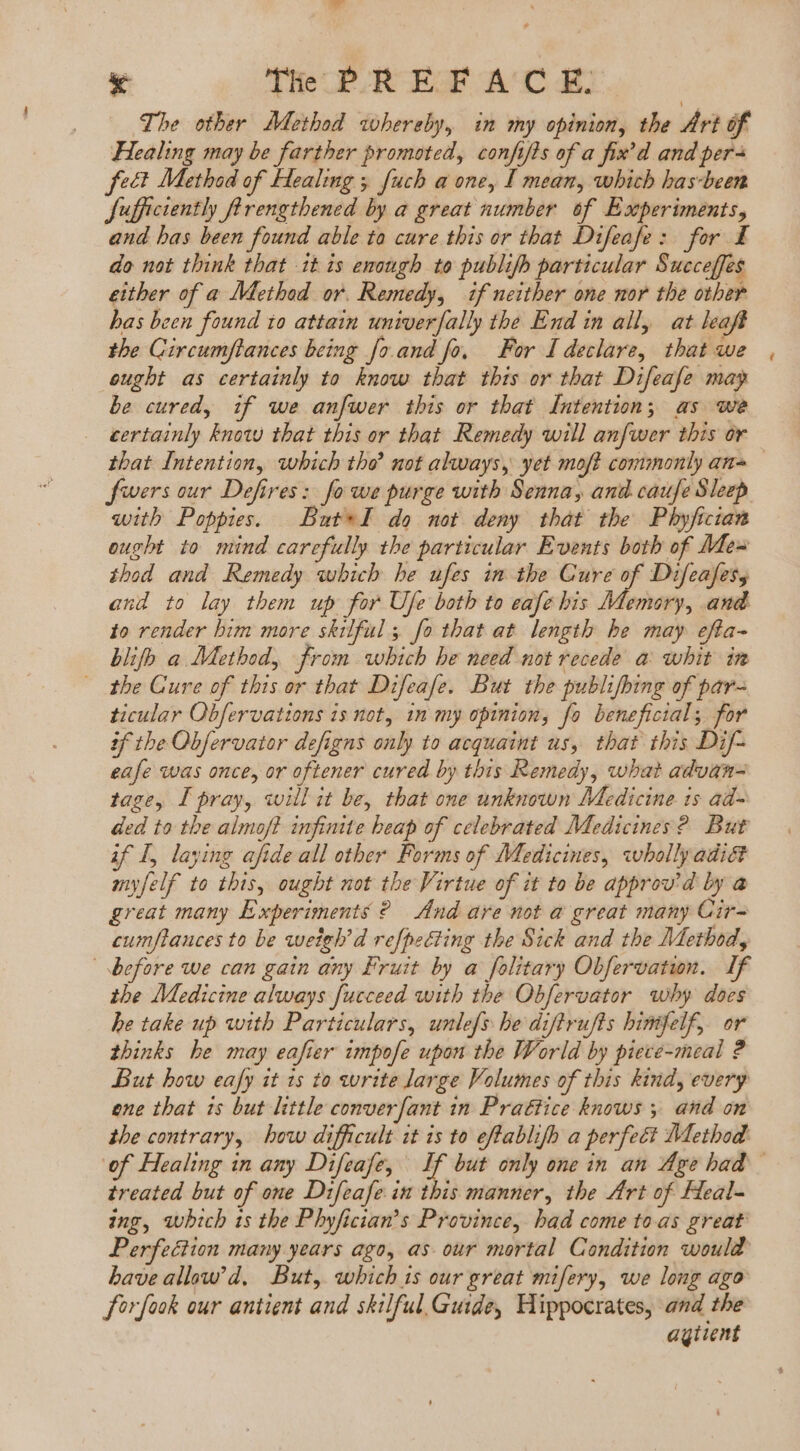 The other Method whereby, in my opinion, the Art of Healing may be farther promoted, confif s of a fix'd and per^ feet Method of Healing y. fuch a one, I mean, which has-been fufficiently ftrengthened by a great number of Experiments, and has been found able to cure this or that Difeafe: for I do not think that it is enough to publifh particular Succeffes either of a Method or. Remedy, if neither one nor the other bas been found io attain univer fally the End in all, at leaft the Gircumflances being fo.and fo, For I declare, that we eugbt as certainly to know that this or that Difeafe may be cured, if we anfwer this or that Intention; as we . eertainly know that this or that Remedy will anfwer this or fwers our Defires: fo we purge with Senna, and caufe Sleep with Poppies. | But*I do not deny that the Phyfician ought to mind carefully the particular Events both of Me- ibod and Remedy which he ufes im the Cure of Difeafess and to lay them up for Ufe both to eafe bis Memory, and to render bim more skilful, fo that at length he may efta- blifh a Method, from which he need not recede a whit in the Cure of this or that Difeafe. But the publifbing of par- ticular Obfervations is not, in my opinion, fo beneficial; for tf the Obfervator defigns only to acquaint us, that this Dif- eafe was once, or oftener cured by this Remedy, what advan- tage, I pray, will it be, that one unknown Medicine ts ad- ded to the almoft infinite heap of celebrated Medicines? But if I, laying afide all other Forms of Medicines, wholly adict myfelf to this, ought not the Virtue of it to be approv'd by a great many Experiments ? dnd are not a great many Cir- cumflauces to be weigh’d ref{pecting the Sick and the Method, before we can gain any Fruit by a folitary Obfervation. If the Medicine always fucceed with the Obfervator why does he take up with Particulars, unlefs he diftrufts binifelf, or thinks he may eafier impofe upon the World by piece-meal ? But how eafy it 15 to write large Volumes of this kind, every ene that 1s but little converfant in Prattice knows y. and on the contrary, how difficult it is to eftablifh a perfect Method treated but of one Difeafe in this manner, the Art of Heal- ing, which ts the Phyfician’s Province, had come toas great Perfection many years ago, as. our mortal Condition would have allew'd. But, which is our great mifery, we long ago Sorfook our antient and skilful.Guide, Hippocrates, and the aqiient ^