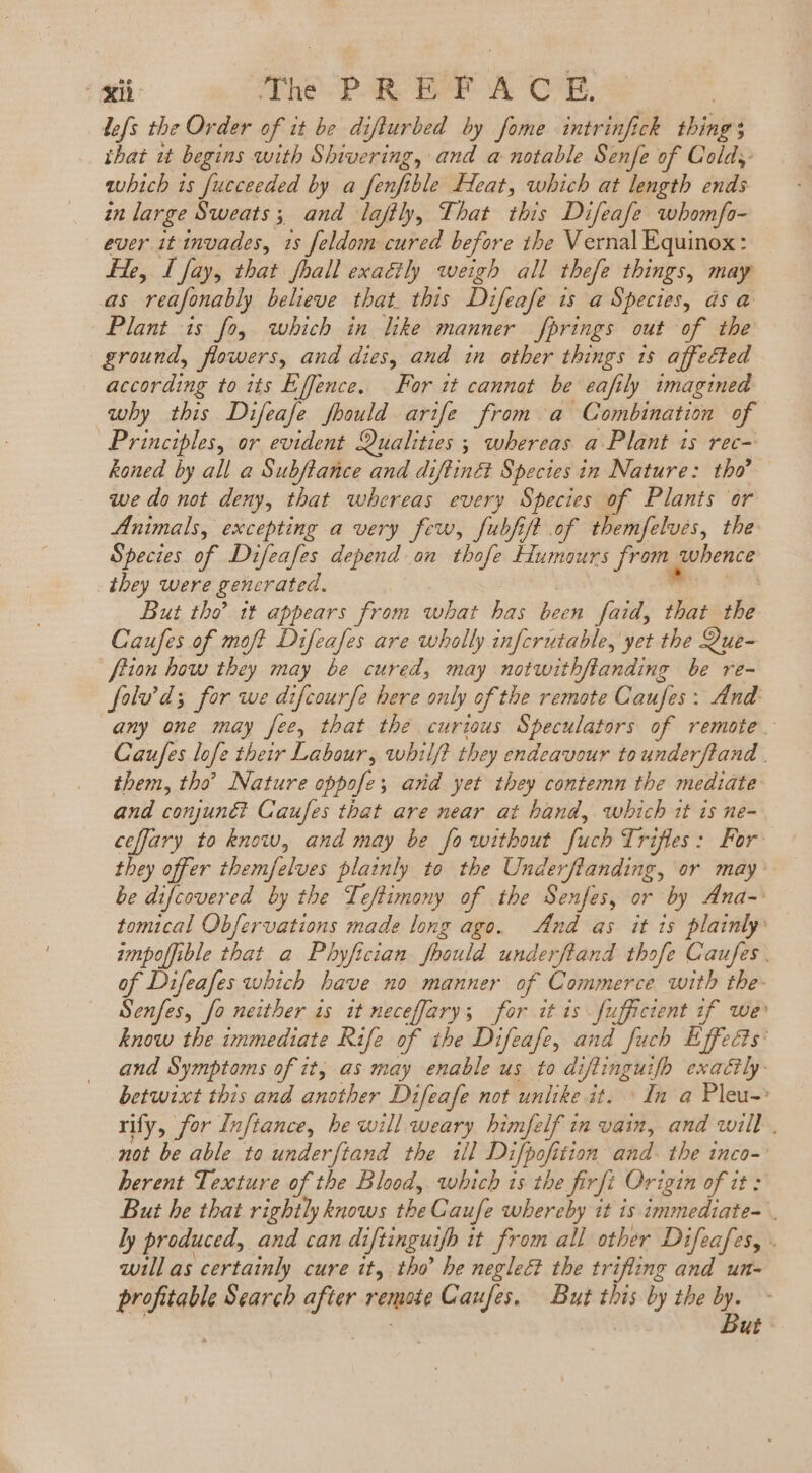 lefs tbe Order of it be diflurbed by fome intrinfich things ibat it begins with Shivering, and a notable Senfe of Cold, which is fucceeded by a fenfible Heat, which at length ends in large Sweats; and laftly, That this Difeafe whomfo- euer it invades, 1s feldom cured before the Vernal Equinox: He, I fay, that fhall exatily weigh all thefe things, may as reafonably believe that. this Difeafe is a Species, ds a Plant is fo, which in like manner fprings out of the ground, flowers, and dies, and in other things 1s affected according to its Effence. For it cannot be eafily imagined why this Difeafe fhould arife from a Combination of Principles, or evident Qualities ; whereas a Plant 1s rec- koned by all a Subftance and diftiné Species in Nature: tho’ we do not deny, that whereas every Species of Plants or Animals, excepting a very few, fubfift of themfelves, the Species of Difeafes depend on thofe Humours from whence they were generated. m: But tho’ it appears from what has been faid, that the Caufes of moft Difeafes are wholly infcrutable, yet tbe Que- flion how they may be cured, may notwithftanding be re- foluv’ds for we difcourfe here only of the remote Caufes : And: any one may fee, that the curious Speculators of remote. Caufes lofe their Labour, whilf? they endeavour tounderftand | them, tho’ Nature oppofe; ard yet they contemn the mediate and conjuné? Caufes that are near at hand, which it is ne- ceffary to know, and may be fo without fuch Trifles: For they offer themfelves plainly to the Underflanding, or may be difcovered by the Leftimony of the Senfes, or by Ana- tomical Obfervations made long ago. And as it is plainly impoffible that a Phyfician foould underfland thofe Caufes . of Difeafes which have no manner of Commerce with the- Senfes, fo neither is it neceffary; for it is fufficient 1f we know the immediate Rife of the Difeafe, and fuch Effects: and Symptoms of it, as may enable us to diftinguifh exactly: betwixt this and another Difeafe not unlike it. In a Pleu-: rify, for Inftance, be will weary himfelf in vain, and will. not be able to underftand the il Difpofition and. the inco-: herent Texture of the Blood, which is the firfi Origin of it: But he that rightly knows the Caufe whereby it is immediate- ly produced, and can diftinguifb it from all other Difeafes, . will as certainly cure it, tho he neglect the trifling and un- profitable Search after remote Caufes. But this by the ^