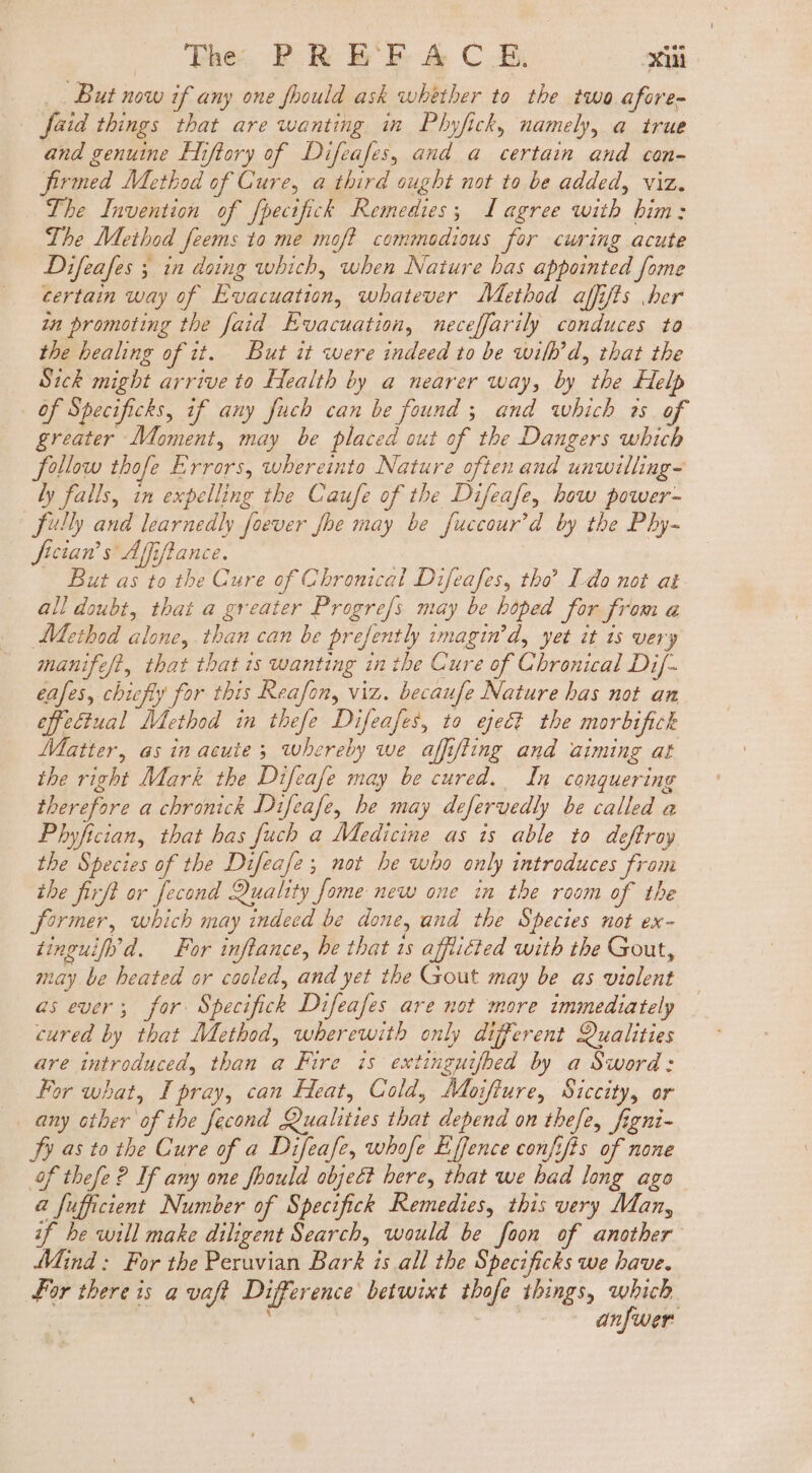 But now if any one fbould ask whether to the two afore- faid things that are wanting in Phyfick, namely, a true and genuine Hiftory of Difeafes, and a certain and con- firmed Method of Cure, a third ought not to be added, viz. The Invention of fpecifick Remedies; agree with bim: Lhe Method feems to me mof? commodious for curing acute Difeafes ; in doing which, when Nature bas appointed fome certain way of Evacuation, whatever Method affifts her zn promoting the faid Evacuation, neceffarily conduces to the healing of it. But it were indeed to be wilh’d, that the Sick might arrive to Health by a nearer way, by the Help of Specificks, if any fuch can be found ; and which ss of greater Moment, may be placed out of the Dangers which follow thofe Errors, whereinto Nature often and unwilling- ly falls, in expelling the Caufe of the Difeafe, how power- fully and learnedly foever fhe may be fuccour’d by the Phy- fician’s Affiftance. — But as to the Cure of Chronical Difeafes, tho Lo not at all doubt, that a greater Progre/s may be hoped for from a Method alone, than can be prefently imagin’d, yet it is very manife/t, that that is wanting in tbe Cure of Chronical Dif- eases, chiefly for this Reafon, viz. becaufe Nature has not an effectual Method in thefe Difeafes, to eject the morbifick Matter, as in acute; whereby we affifiing and aiming at the right Mark the Difeafe may be cured. In conquering therefore a chronick Difeafe, he may defervedly be called a Phyfician, that has fuch a Medicine as is able to deftroy the Species of tbe Difeafe; not be who only introduces from the firfl or fecond Quality fome new one in the room of the former, which may indeed be done, and the Species not ex- tinguify’d. — For inflance, he that 1s afflicted with the Gout, may be heated or cooled, and yet the Gout may be as violent as ever; for. Specifick Difeafes are not more immediately cured by that Method, wherewith only different Qualities are introduced, than a Fire is extinguifhed by a Sword: For what, I pray, can Heat, Cold, Moifiure, Siccity, or any other of the fecond Qualities that depend on tbefe, figni- Fy as to the Cure of a Difeafe, whofe Effence confifis of none f thefe ? If any one fhould object bere, that we bad long ago a fufficient Number of Specifick Remedies, this very Man, if be will make diligent Search, would be foon of another Mind: For the Peruvian Bark is all the Specificks we have. for there is a vaft Difference betwixt thofe things, which | à; Ji. anfwer