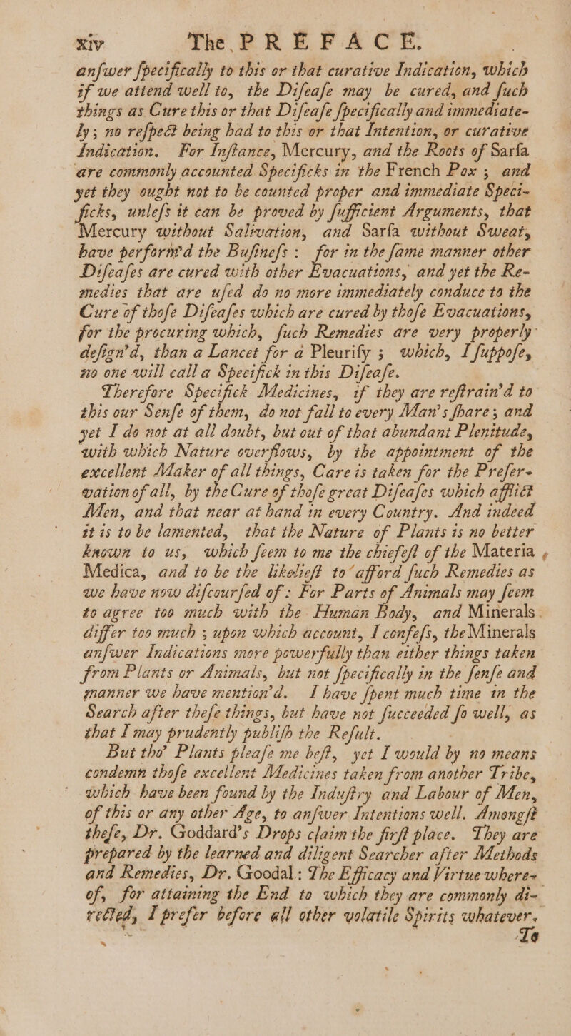 T3 The PREFACE anfwer {pecifically to this or that curative Indication, which if we attend well to, the Difeafe may be cured, and fuch things as Cure this or that Difeafe [pecifically and immediate- ly; no refpec being bad to this or that Intention, or curative Indication. For Inftance, Mercury, and the Roots of Sarfa are commonly accounted Specificks in the French Pox ; and yet they ought not to be counted proper and immediate Speci- ficks, unlefs it can be proved by fufficient Arguments, that Mercury without Salivation, and Saría without Sweat, have perform'd the Bufinefs : for in the fame manner other Difeafes are cured with other Evacuations, and yet the Re- medies that are ufed do no more immediately conduce to the Cure of thofe Difeafes which are cured by thofe Evacuations, defign'd, than a Lancet for a Pleurify ; which, I fuppofe, no one will calla Specifick in this Difeafe. this our Senfe of them, do not fall to every Man's fhare; and yet I do not at all doubt, but out of that abundant Plenitude, with which Nature overflows, by the appointment of the excellent Maker of all things, Care is taken for the Prefer- wation of all, by tbe Cure of thofe great Difeafes which afflic? Men, and that near at hand in every Country. And indeed it is to be lamented, that the Nature of Plants is no better known ta us, which feem to me the chiefeft of the Materia Medica, and to be the likelief? to afford [uch Remedies as we have now difcourfed of : For Parts of Animals may feem differ too much ; upon which account, I confefs, the Minerals anfwer Indications more powerfully than either things taken from Plants or Animals, but not fpecifically in the fenfe and manner we have mention d. I have {pent much time in the Search after thefe things, but have not fucceeded fo well, as that I may prudently publifh the Refult. But tho? Plants pleafe me beff, yet I would by no means condemn thofe excellent Medicines taken from another Tribe, which have been found by the Induftry and Labour of Men, of this or any other Age, to anfwer Intentions well. Amongft thefe, Dr. Goddard’s Drops claim the firft place. They are prepared by the learned and diligent Searcher after Methods and Remedies, Dr. Goodal: The Efficacy and Virtue where= rected, I prefer before all other volatile Spirits as TMÓ 4e he