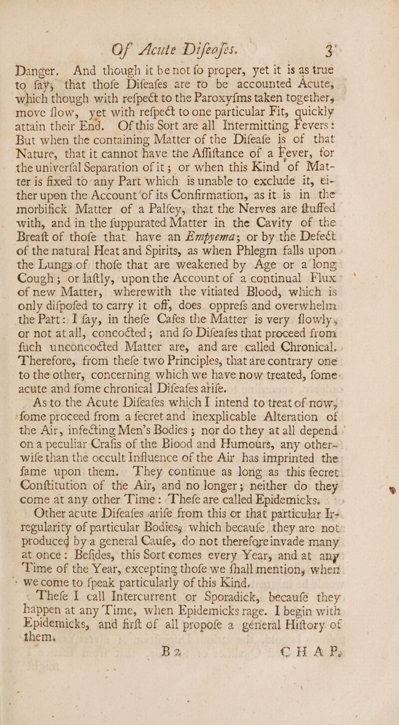 Of Acute Difefus. 4 Danger. And though it be not fo proper, yet it is as true to fay, that thofe Difeafes are to be accounted Acute, . which though with refpect to the Paroxyfms taken together; move flow, yet with refpect to one particular Fit, quickly attain their End. Of this Sort are all Intermitting Fevers: But when the containing Matter of the Difeafe is of that Nature, that it cannot have the Affiftance of a Fever, for the univerfal Separation of it; or when this Kind of Mat- ter is fixed to any Part which is unable to exclude it, €i- ther upon the Account 'of its Confirmation, asit is in the morbifick Matter of a Palfey, that the Nerves are ftuffed with, and in the fuppurated Matter in the Cavity of the Breaft of thofe that have an Empyema; or by the Defect of the natural Heat and Spirits, as when Phlegm falls upon . the Lungs.of thofe that are weakened by Age or a long Cough; or laftly, uponthe Account of a continual Flux: of new Matter, wherewith the vitiated Blood, which is only difpofed to carry it off, does opprefs and overwhelm the Part: I fay, in thefe Cafes the Matter is very flowly, or not atall, concocted; and fo Difeafes that proceed from fuch unconcocted Matter are, and are called Chronical. Therefore, from thefe two Principles, that are contrary one tothe other, concerning which we have now treated, fome: acute and fome chronical Difeafes arife. » Asto the Acute Difeafes which I intend to treat of now; 'fome proceed from a fecret and inexplicable Alteration of the Air, infecting Men's Bodies ; nor do they at all depend ' on a peculiar Crafis of the Biood and Humours, any other- | wife than the occult Influence of the Air has imprinted the: fame upon them. ‘They continue as long as this fecret. Conftitution of the Air, and no longer; neither do they come at any other Time: Thefe are called Epidemicks. Other acute Difeafes arife from this or that particular Ir- regularity of particular Bodies; which becaufe | they are not « produced by a general Caufe, do not thereforeinvade many at once: Befides, this Sort comes every Year, and at any Time of the Year, excepting thofe we fhall mention, when * wecome to fpeak particularly of this Kind. - Thefe I call Intercurrent or Sporadick, becaufe they happen at any Time, when Epidemicks rage.. I begin with pis and firft of all propofe a géneral Hiftory of dinenn Ba... | G H Ad