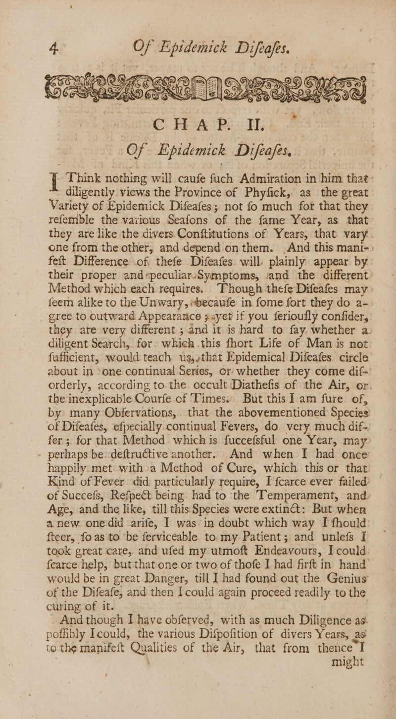 | Of Epidemick Difeafés, I Think nothing will caufe fuch Admiration in him that- diligently views the Province of Phyfick, as the great. Variety of Epidemick Difeafes; not fo much for that they refemble the vaiious Seafons of the fame Year, as that they are like the divers Conftitutions of Years, that vary. one from the other, and depend on them. | And this mani-: feft Difference .of thefe Difeafes: will plainly appear by: their proper and speculiarsSymptoms, jand the different. Method which each requires. ‘Though thefe Difeafes may feem alike to the Unwary, »becaufe in fome fort they do a-: . gree to outward Appearance juyet if you ferioufly confider, they are very different ; and it is hard to fay. whether a. diligent Search, for. which .this fhort Life of Man is not: fufficient, would teach us,;that Epidemical Difeafes circle about in ‘one continual Series, or whether they come dií-: orderly, according to.the occult Diathefis of the Air, or. the inexplicable Couríe of Times: But this 1 am fure. of, by: many Obfervations, that the abovementioned Species of Difeafes, efpecially.continual Fevers, do very much dif- fer; for that Method which is fuccefsful one Year, may: - perhaps be: deftructive another. And when I had once happily. met with. a Method of Cure, which this or that Kind of Fever did. particularly require, I fcarce ever failed. of Succefs, Refpect being .had to ‘the Temperament, and. Age, and the like, till this Species were extinct: But when anew. onedid arife, I was. in doubt which way I fhould: fteer, fo as to ‘be ferviceable to my Patient; and unlefs I took great care, and ufed my utmoft Endeavours, I could {carce help, but that one or two of thofe I had firft in. hand’ would be in great Danger, till I had found out the Genius of the Difeafe; and then I could again proceed readily to the curing of it. | And though I have obferved, with as much Diligence as- poffibly Icould, the various Difpofition of divers Years, as to the manifeft Qualities of the Air, that from thence I | : might