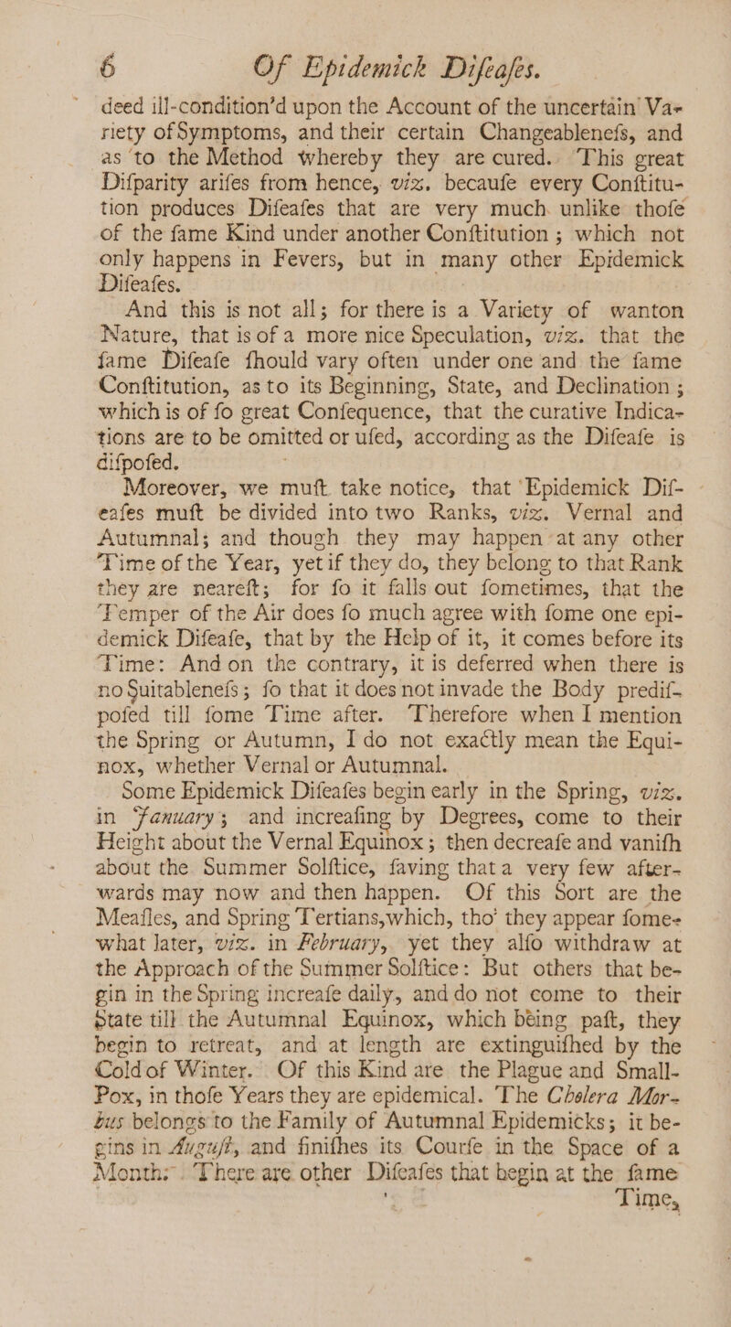 deed ill-condition'd upon the Account of the uncertain Va» rety ofSymptoms, and their certain Changeablenefs, and as ‘to the Method whereby they are cured. This great Difparity arifes from hence, viz. becaufe every Conttitu- tion produces Difeafes that are very much unlike thofe of the fame Kind under another Conítitution ; which not only happens in Fevers, but in many other Epidemick Diteafes. | And this is not all; for there is a Variety of wanton Nature, that isof a more nice Speculation, v/z. that the fame Difeafe fhould vary often under one and the fame Conftitution, as to its Beginning, State, and Declination ; which is of fo great Confequence, that the curative Indica- tions are to be omitted or ufed, according as the Difeafe is difpofed. ; Moreover, we mutt. take notice, that Epidemick Dif- eafes muft be divided into two Ranks, viz. Vernal and Autumnal; and though they may happen at any other Time of the Year, yet if they do, they belong to that Rank they are neareft; for fo it falls out fometimes, that the ‘Femper of the Air does fo much agree with fome one epi- demick Difeafe, that by the Help of it, it comes before its Time: Andon the contrary, it is deferred when there is no Suitablenefs; fo that it does not invade the Body predif- pofed till fome Time after. “Therefore when I mention the Spring or Autumn, Ido not exactly mean the Equi- nox, whether Vernal or Autumnal. Some Epidemick Difeafes begin early in the Spring, viz. in Taemuary; and increafing by Degrees, come to their Height about the Vernal Equinox; then decreafe and vanifh about the. Summer Solftice, faving that a very few after- wards may now and then happen. Of this Sort are the Meafles, and Spring T'ertians,which, tho’ they appear fome- what later, viz. in Zebruary, yet they alío withdraw at the Approach of the Summer Solftice: But others that be- gin in the Spring increafe daily, and do not come to their ptate till the Autumnal Equinox, which béing paft, they begin to retreat, and at length are extinguifhed by the Coldof Winter. Of this Kind are the Plague and Small- Pox, in thofe Years they are epidemical. The Chelera Mor- bus belongs to the Family of Autumnal Epidemicks; it be- gins in Avguff, and finifhes its Courfe in the Space of a Month: . ‘There are other Difcafes that begin at the fame | Tu Time,