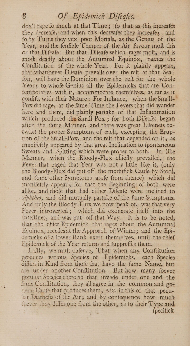 don't razefo much at that Time; fo that as this increafes they decreafe, and when this decreafes they increafe; and fo by Turns they vex poor Mortals, as the Genius of the Year, and the fenfible Temper of the Air favour moft this or that Difeafe: But that Difeafe which rages moft, and is moft deadly about the Autumnal Equinox, names the Conftitution of the whole Year. For it plainly appears, that whatfoever Difeafe prevails over the reft at that Sea- fon, will have the Dominion over the reít for the whole - Year; to whofe Genius all the Epidemicks that are Con- temporaries with it, accommodate themfelves, as far as it confifts with their Nature: For Inftance, when the Small-~ Pox did rage, at the fame Time the Fevers that did wander here and there, did plainly partake of that Inflammation which produced the Small-Pox ; for both Difeafes began after the fame Manner, and there was great Likenefs be- twixt the proper Symptoms of each, excepting. the Erup- tion of the Small-Pox, and the reft that depended on it; as manifeftly appeared by that great Inclination to fpontaneous Sweats and Spitting which were proper to both: In like Manner, when the Bloody-Flux chiefly prevailed, the Fever that raged that Year was not a little like it, (only the Bloody-Flux did put off the morbifick Caufe by Stool, and fome other Symptoms arofe from thence) which did manifeftly appear; for that the Beginning of both were alike, and thofe that had either Difeafe were inclined to Aphthe, and did mutually partake of the fame Symptoms, And truly the Bloody-Flux we now fpeak of, was that very Fever introverted; which did exonerate itfelf into the Inteftines, and was put off that Way. It is to be noted, that the chief Epidemick that rages about the Autumnal - Equinox, recedesat the Approach of Winter; and the Epi- demicks of a lower Rank exert themíelves, until the chief Epidemick of the Year returnsand fupprefles them. Laftly, we muft obferve, That when any Conftitution produces various Species of Epidemicks, each Species difters in Kind from thofe that have the fame Name, but are under another Conftitution. But how many foever peculiar Species there be that invade under one and the fime Conftitution, they allagree in the common and ge- neral Caufe that produces them, viz. inthis or that pecu- ar Diathefis of the Air; and by confequence how much «ever they differ one from the other, as to their Type and {pecifick