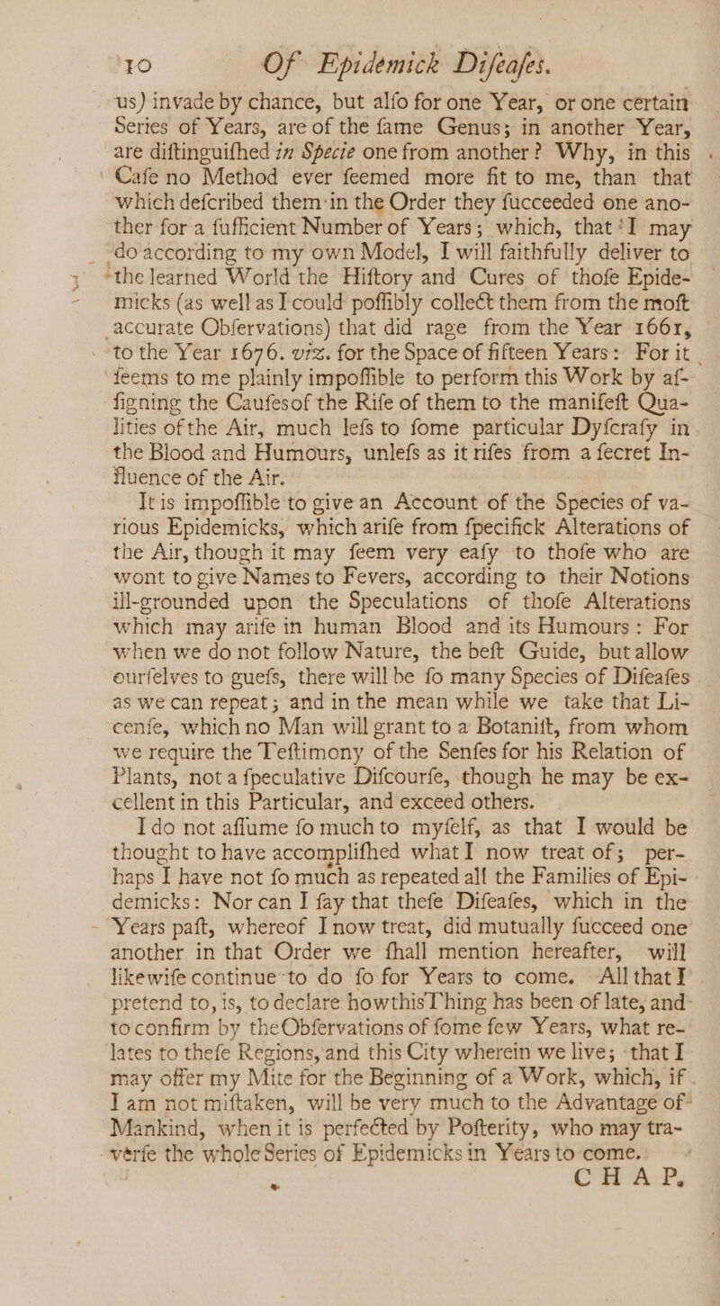 us) invade by chance, but alío for one Year, or one certain Series of Years, are of the fame Genus; in another Year, are diftinguifhed zm Specie one from another ? Why, in this . ' Cafe no Method ever feemed more fit to me, than that which defcribed them in the Order they fucceeded one ano- ther for a fuficient Number of Years; which, that ‘I may . doàccording to my own Model, T will faithfully deliver to y *the learned World the Hiftory and Cures of thofe Epide- - micks (as well asI could poffibly collect them from the moft ,accurate Obfervations) that did rage from the Year 1661, . ^to the Year 1676. ur. for the Space of fifteen Years: For it . jeems to me plainly impoffible to perform this Work by af- figning the Caufesof the Rife of them to the manifeft Qua- lities of the Air, much lefs to fome particular Dyfcrafy in the Blood and Humours, unlefs as it rifes from a fecret In- fluence of the Air. | Itis impoffible to givean Account of the Species of va- rious Epidemicks, which arife from fpecifick Alterations of the Air, though it may feem very eafy to thofe who are wont to give Names to Fevers, according to their Notions illgrounded upon the Speculations of thofe Alterations which may arife in human Blood and its Humours: For when we do not follow Nature, the beft Guide, but allow oürfelves to guefs, there will be fo many Species of Difeafes as we can repeat ; and in the mean while we take that Li- cenfe, which no Man will grant to a Botanift, from whom we require the Teftimony of the Senfes for his Relation of Plants, nota fpeculative Difcourfe, though he may be ex- cellent in this Particular, and exceed others. I do not affume fo much to myfelf, as that I would be thought to have accomplifhed what I now treat of; per- haps 1 have not fo much as repeated all the Families of Epi- demicks: Norcan I fay that thefe Difeafes, which in the - Years paft, whereof Inow treat, did mutually fucceed one another in that Order we fhall mention hereafter, will likewife continue to do fo for Years to come. All that] pretend to, 1s, to declare howthis Thing has been of late, and- to confirm by theObfervations of fome few Years, what re- lates to thefe Regions, and this City wherein we live; -that I may offer my Mite for the Beginning of a Work, which, if . Iam not miftaken, will be very much to the Advantagé of- Mankind, when it is perfected by Pofterity, who may tra- -véerfe the wholeSeries of Epidemicksin Yearsto come. =“ C H A Ps La