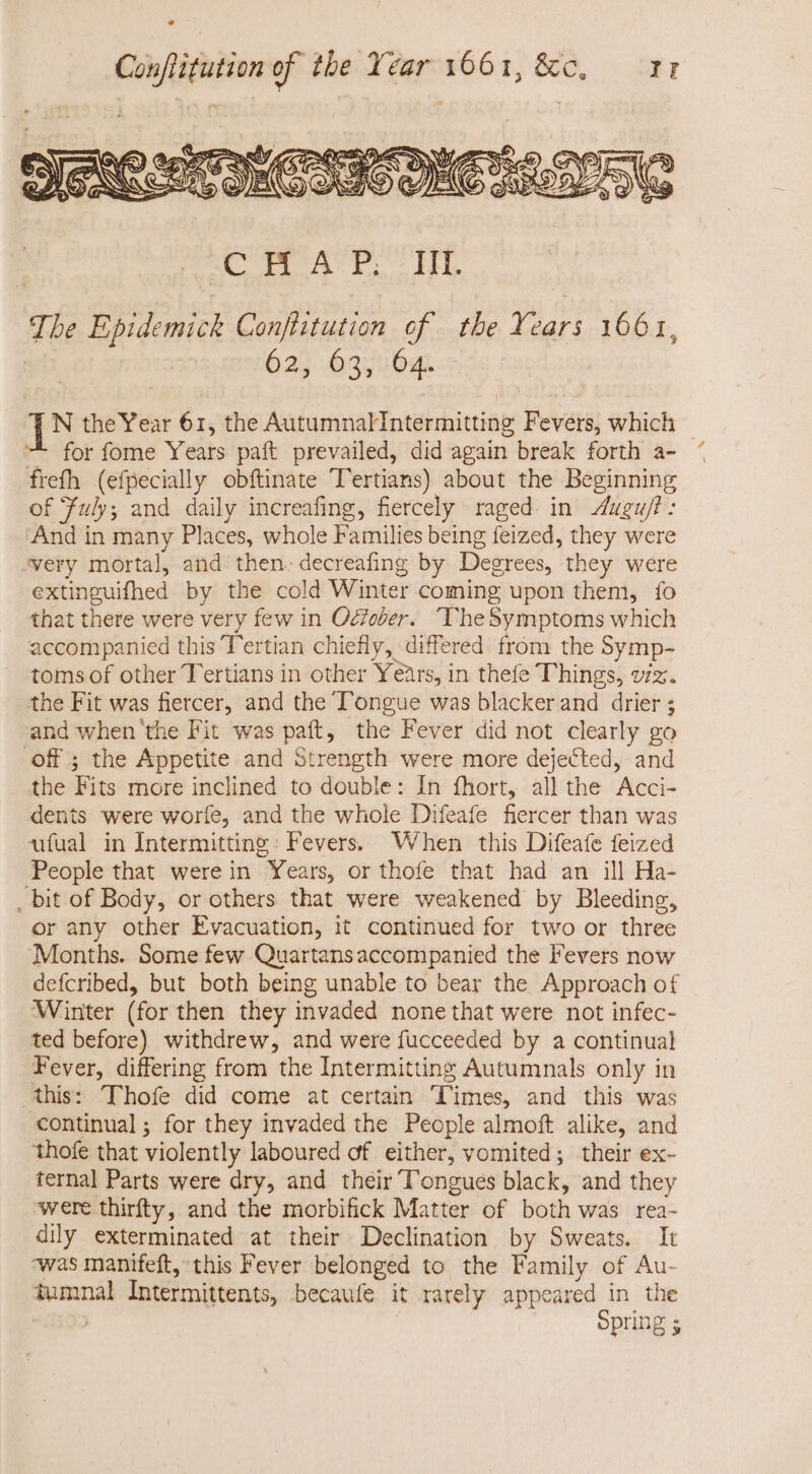 4 CH A P. III. The Epidemick Conflitution of the Years 1661, 62 63, 64. : TN the Year 61, the AutumnalIntermitting Fevers, which | for fome Years paít prevailed, did again break forth a- ^ freth (efpecially obftinate Tertians) about the Beginning of Fuly; and daily increafing, fiercely raged in Augu/t: And in many Places, whole Families being feized, they were “very mortal, and then. decreafing by Degrees, they were extinguifhed by the cold Winter coming upon them, fo that there were very few in Ocber. ‘TheSymptoms which accompanied this Tertian chiefly, differed from the Symp- toms of other Tertians in other Years, in thefe Things, vz. the Fit was fiercer, and the T'ongue was blacker and drier ; and when the Fit was paft, the Fever did not clearly go Off ; the Appetite and Strength were more dejected, and the Fits more inclined to double: In fhort, all the Acci- dents were worfe, and the whole Difeafe fiercer than was ufual in Intermitting: Fevers. When this Difeafe feized People that were in Years, or thofe that had an ill Ha- _ bit of Body, or others that were weakened by Bleeding, or any other Evacuation, it continued for two or three Months. Some few Quartans accompanied the Fevers now defcribed, but both being unable to bear the Approach of Winter (for then they invaded nonethat were not infec- ted before) withdrew, and were fucceeded by a continual Fever, differing from the Intermitting Autumnals only in this: Thofe did come at certain Times, and this was continual; for they invaded the People almoft alike, and thofe that violently laboured of either, vomited; their ex- ternal Parts were dry, and their Tongues black, and they were thirfty, and the morbifick Matter of both was rea- dily exterminated at their Declination by Sweats. It ‘was manifeft, this Fever belonged to the Family of Au- iumnal Intermittents, becaufe it rarely appeared in the Opring s