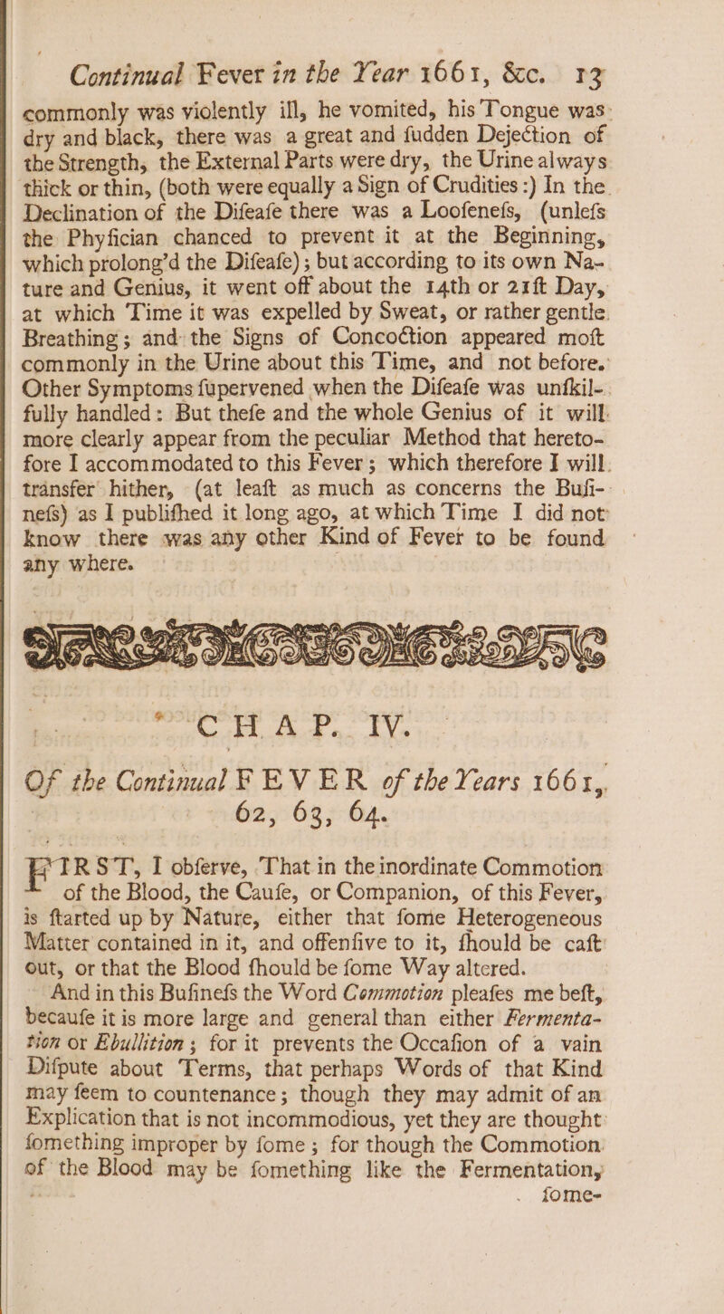 commonly was violently ill, he vomited, his Tongue was: dry and black, there was a great and fudden Dejection of the Strength, the External Parts were dry, the Urine always thick or thin, (both were equally a Sign of Crudities :) In the. Declination of the Difeafe there was a Loofenefs, (unlefs the Phyfician chanced to prevent it at the Beginning, which prolong'd the Difeafe) ; but according, to its own Na- ture and Genius, it went off about the 14th or 21ft Day, at which Time it was expelled by Sweat, or rather gentle. Breathing ; and the Signs of Concoction appeared moít commonly in the Urine about this Time, and not before. Other Symptoms füpervened when the Difeafe was unfkil- . fully handled: But thefe and the whole Genius of it will. more clearly appear from the peculiar. Method that hereto- fore I accommodated to this Fever; which therefore I will, transfer hither, (at leaft as much as concerns the Buft-.. nefs) as I publifhed it long ago, at which Time I did not know there was any other Kind of Fever to be found any where. FIR ST, I obferve, That in the inordinate Commotion of the Blood, the Caufe, or Companion, of this Fever, is ftarted up by Nature, either that fome Heterogeneous Matter contained in it, and offenfive to it, fhould be caft: out, or that the Blood fhould be fome Way altered. ~ And in this Bufinefs the Word Commotion pleafes me beft, becaufe itis more large and general than either Fermenta- tion or Ebullition ; for it prevents the Occafion of a vain Difpute about Terms, that perhaps Words of that Kind may feem to countenance; though they may admit of an Explication that is not incommodious, yet they are thought: fomething improper by fome ; for though the Commotion. of the Blood may be fomething like the Fermentation, z fome-