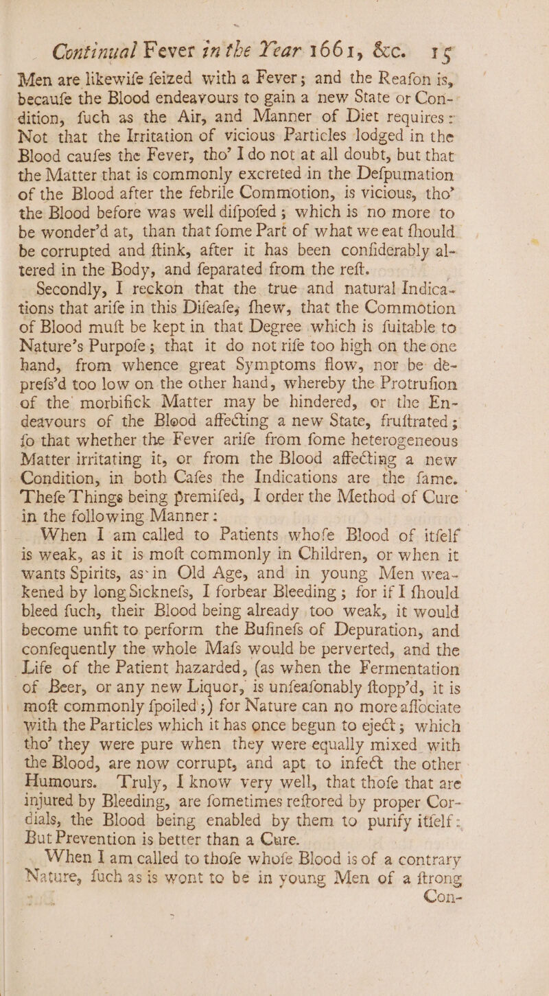 Men are likewife feized with a Fever; and the Reafon is, becaufe the Blood endeavours to gain a new State or Cori-- dition, fuch as the Air, and Manner of Diet requires : Not that the Irritation of vicious Particles lodged in the Blood caufes the Fever, tho’ I do not at all doubt, but that the Matter that is commonly excreted in the Defpumation - of the Blood after the febrile Commotion, is vicious, tho’ the Blood before was well difpofed ; which is no more to be wonder at, than that fome Part of what we eat fhould be corrupted and ftink, after it has been confiderably al- tered in the Body, and feparated from the reft. | Secondly, I reckon that the true and natural Indica- tions that arife in this Difeafe; fhew, that the Commotion of Blood muft be kept in that Degree which is fuitable to Nature's Purpofe; that it do notrife too high on the one hand, from whence great Symptoms flow, nor be de- prefs’d too low on the other hand, whereby the Protrufion of the morbifick Matter may be hindered, or the En- deavours of the Blood affecting a new State, fruftrated ; fo that whether the Fever arife from fome heterogeneous Matter irritating it, or from the Blood affecting a new Condition, in both Cafes the Indications are the fame. Thefe Things being premifed, I order the Method of Cure | in the following Manner: When I am called to Patients whofe Blood of itfelf is weak, as it is moft commonly in Children, or when it wants Spirits, assin Old Age, and in young Men wea- kened by long Sicknefs, I forbear Bleeding ; for if I fhould bleed fuch, their Blood being already too weak, it would become unfit to perform the Bufinefs of Depuration, and confequently the whole Mafs would be perverted, and the Life of the Patient hazarded, (as when the Fermentation of Beer, or any new Liquor, is unfeafonably ftopp’d, it is . moft commonly fpoiled;) for Nature can no more aflociate with the Particles which it has once begun to eject; which tho’ they were pure when they were equally mixed with the Blood, are now corrupt, and apt to infect the other Humours. Truly, I know very well, that thofe that are injured by Bleeding, are fometimes reftored by proper Cor- dials, the Blood being enabled by them to purify itíelf But Prevention is better than a Cure. When I am called to thofe whofe Blood is of a contrary Nature, fuch as is wont to be in young Men of a ftrong - Con-