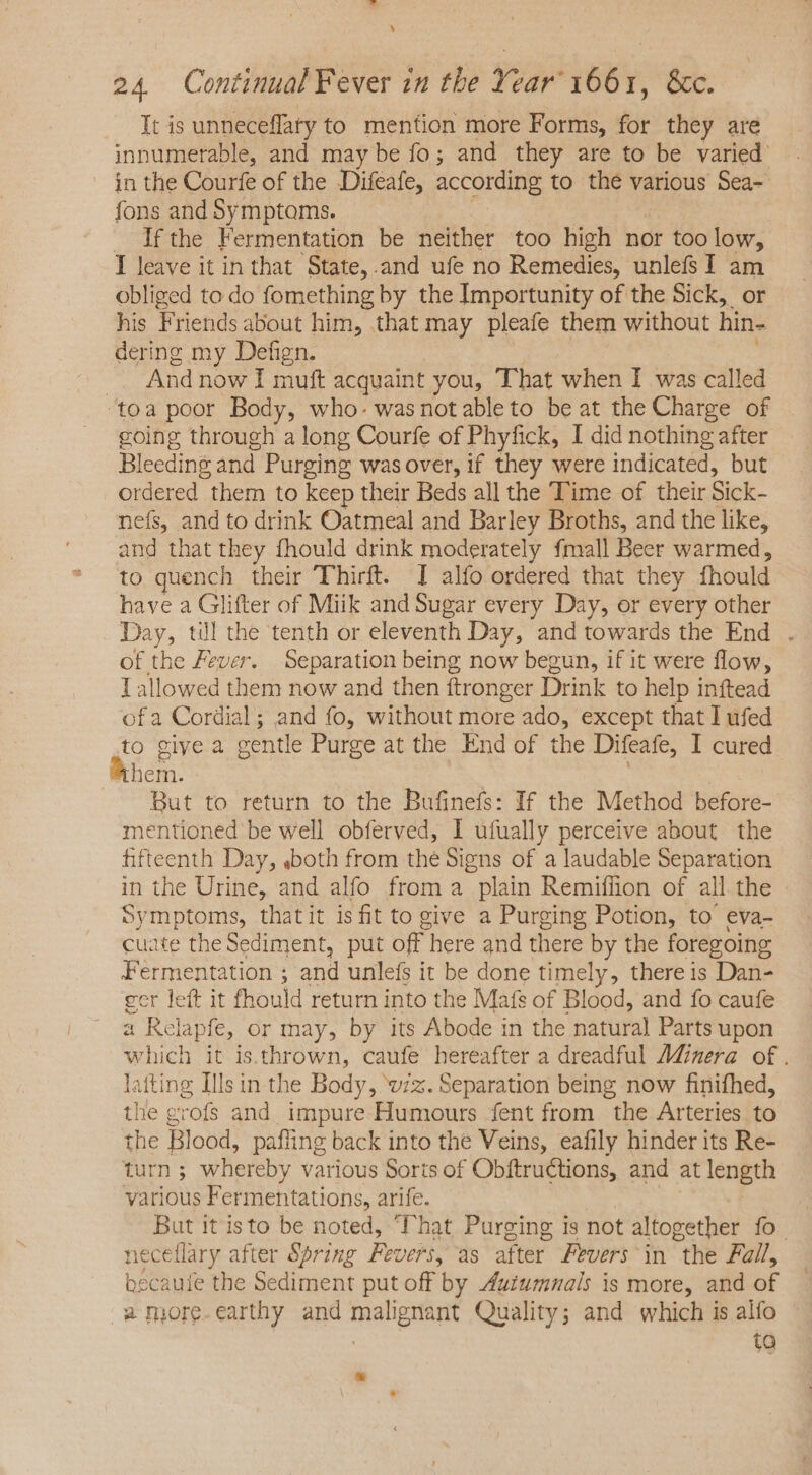 Tt is unneceffaty to mention more Forms, for they are innumerable, and may be fo; and they are to be varied. in the Courfe of the Difeafe, according to the various Sea- fons and Symptoms. If the Fermentation be neither too high nor too low, I leave it in that State,.and ufe no Remedies, unlefs I am obliged to do fomething by the Importunity of the Sick, or his Friends about him, that may pleafe them without hin- dering my Defign. | : .. Andnow I muft acquaint you, That when I was called ‘toa poor Body, who. wasnotableto beat the Charge of going through a long Courfe of Phyfick, I did nothing after Bleeding and Purging was over, if they were indicated, but ordered them to keep their Beds all the Time of their Sick- nefs, and to drink Oatmeal and Barley Broths, and the like, and that they fhould drink moderately fmall Beer warmed, to quench their Thirft. I alfo ordered that they fhould have a Glifter of Miik and Sugar every Day, or every other Day, til the tenth or eleventh Day, and towards the End . of the Fever. Separation being now begun, if it were flow, T allowed them now and then ftronger Drink to help inftead ofa Cordial; and fo, without more ado, except that I ufed to give a gentle Purge at the End of the Difeafe, I cured hem. But to return to the Bufinefs: If the Method before- mentioned be well obferved, I ufually perceive about the fifteenth Day, ,both from the Signs of a laudable Separation in the Urine, and alfo froma plain Remiflion of all the Symptoms, thatit is fit to give a Purging Potion, to eva- cuate the Sediment, put off here and there by the foregoing Fermentation ; and unlefs it be done timely, there is Dan- gcr left it fhould return into the Mafs of Blood, and fo caufe a Relapfe, or may, by its Abode in the natural Parts upon which it is.thrown, caufe hereafter a dreadful Ad@nera of. latting Ills in the Body, wz. Separation being now finifhed, the grofs and impure Humours fent from the Arteries to the Blood, pafling back into the Veins, eafily hinder its Re- turn ; whereby various Sorts of Obftructions, and at length various Fermentations, arife. | But it isto be noted, ‘Phat Purging is not altogether fo. neceffary after Spring Fevers, as after Fevers in the Fall, becaule the Sediment put off by Autumnals is more, and of a more.earthy and malignant Quality; and which is alfo . ta